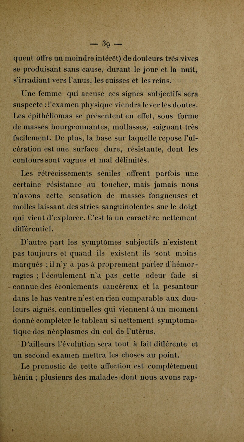 quent offre un moindre intérêt) de douleurs très vives se produisant sans cause, durant le jour et la nuit, s’irradiant vers l’anus, les cuisses et les reins. Une femme qui accuse ces signes subjectifs sera suspecte : l’examen physique viendra lever les doutes. Les épithéliomas se présentent en effet, sous forme de masses bourgeonnantes, mollasses, saignant très facilement. De plus, la base sur laquelle repose l’ul¬ cération est une surface dure, résistante, dont les contours sont vagues et mal délimités. Les rétrécissements séniles offrent parfois une certaine résistance au toucher, mais jamais nous n’avons cette sensation de niasses fongueuses et molles laissant des stries sanguinolentes sur le doigt qui vient d’explorer. C’est là un caractère nettement différentiel. D’autre part les symptômes subjectifs n’existent pas toujours et quand ils existent ils sont moins marqués ; il n’y a pas à proprement parler d’hémor¬ ragies ; l’écoulement n’a pas cette odeur fade si connue des écoulements cancéreux et la pesanteur dans le bas ventre n’est en rien comparable aux dou¬ leurs aiguës, continuelles qui viennent à un moment donné compléter le tableau si nettement symptoma¬ tique des néoplasmes du col de l’utérus. D'ailleurs l’évolution sera tout à fait différente et un second examen mettra les choses au point. Le pronostic de cette affection est complètement bénin ; plusieurs des malades dont nous avons rap- «