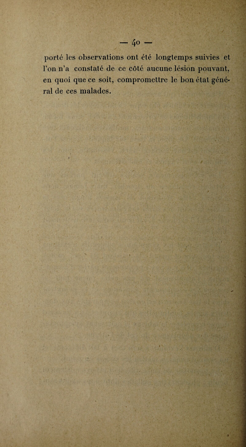 porté les observations ont été longtemps suivies et l’on n’a constaté de ce côté aucune lésion pouvant, en quoi que ce soit, compromettre le bon état géné¬ ral de ces malades.