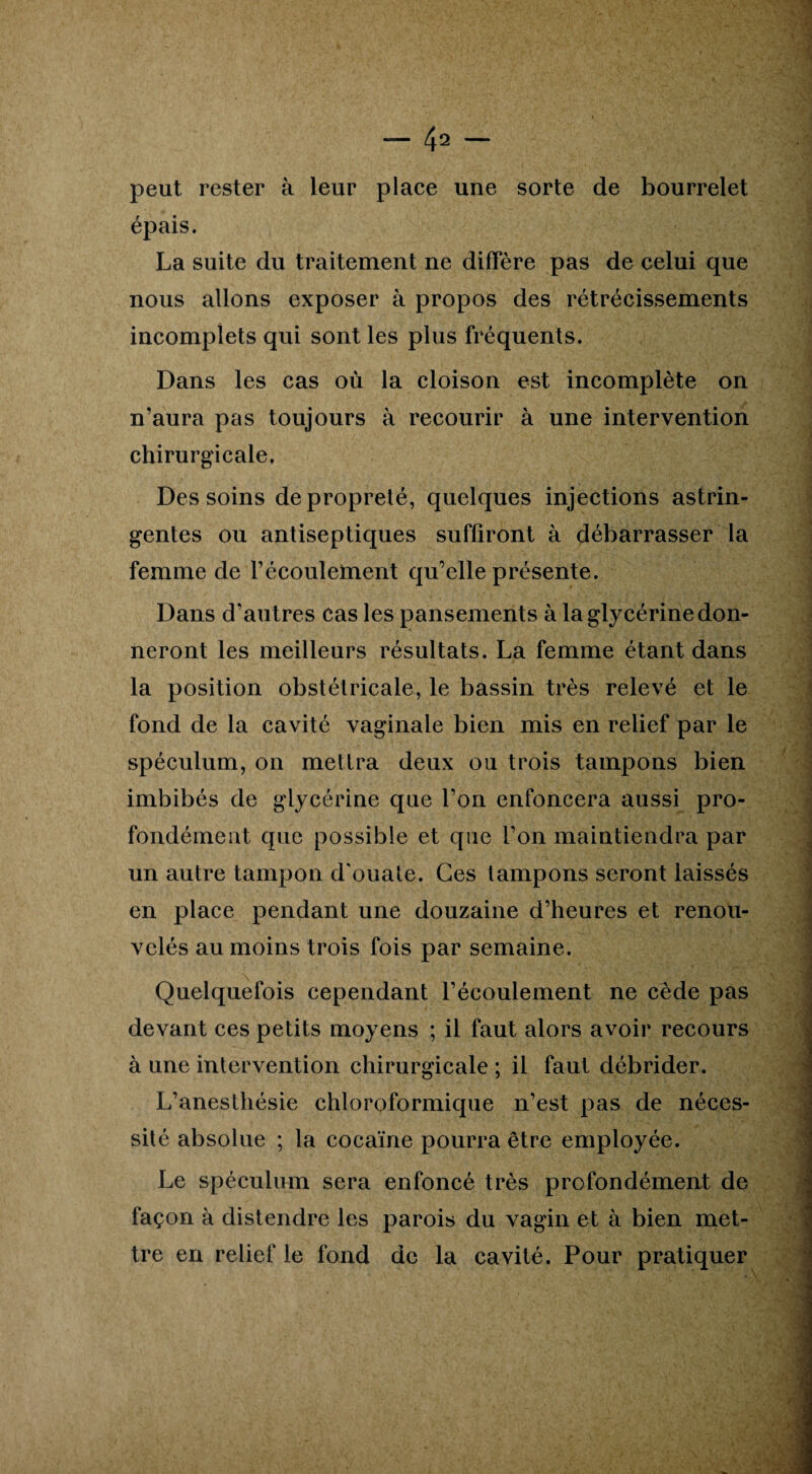 peut rester à leur place une sorte de bourrelet épais. La suite du traitement ne diffère pas de celui que nous allons exposer à propos des rétrécissements incomplets qui sont les plus fréquents. Dans les cas où la cloison est incomplète on n’aura pas toujours à recourir à une intervention chirurgicale. Des soins de propreté, quelques injections astrin¬ gentes ou antiseptiques suffiront à débarrasser la femme de l’écoulement qu’elle présente. Dans d’autres cas les pansements à la glycérine don¬ neront les meilleurs résultats. La femme étant dans la position obstétricale, le bassin très relevé et le fond de la cavité vaginale bien mis en relief par le spéculum, on mettra deux ou trois tampons bien imbibés de glycérine que l’on enfoncera aussi pro¬ fondément que possible et que l’on maintiendra par un autre tampon d'ouate. Ges tampons seront laissés en place pendant une douzaine d’heures et renou¬ velés au moins trois fois par semaine. Quelquefois cependant l’écoulement ne cède pas devant ces petits moyens ; il faut alors avoir recours à une intervention chirurgicale ; il faut débrider. L’anesthésie chloroformique n’est pas de néces¬ sité absolue ; la cocaïne pourra être employée. Le spéculum sera enfoncé très profondément de façon à distendre les parois du vagin et à bien met¬ tre en relief le fond de la cavité. Pour pratiquer