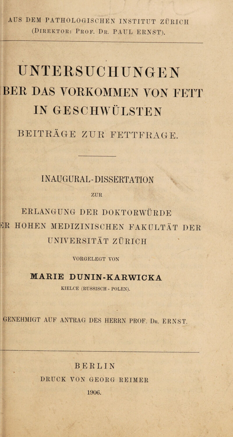 AUS DEM PATHOLOGISCHEN INSTITUT ZÜRICH (Direktor: Prof. Dr. PAUL ERNST). UNTERSUCHUNGEN BER DAS VORKOMMEN VON FETT IN GESCHWÜLSTEN BEITRÄGE ZUR FETTFRAGE. INAUGURAL - DISSERTATION ZUR ERLANGUNG DER DOKTORWÜRDE SR HOHEN MEDIZINISCHEN FAKULTÄT DER UNIVERSITÄT ZÜRICH VORGELEGT VON MARIE DUNIN-KARWICKA KIELCE (RUSSISCH - POLEN). GENEHMIGT AUF ANTRAG DES HERRN PROF. Dr. ERNST. BERLIN DRUCK VON GEORG REIMER 1906.