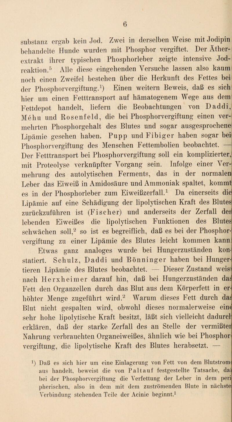 Substanz ergab kein Jod. Zwei in derselben Weise mitJodipin behandelte Hunde wurden mit Phosphor vergiftet. Der Äther¬ extrakt ihrer typischen Phosphorleber zeigte intensive Jod¬ reaktion.5 Alle diese eingehenden Versuche lassen also kaum noch einen Zweifel bestehen über die Herkunft des Fettes bei der Phosphorvergiftung.1) Einen weitern Beweis, daß es sich hier um einen Fetttransport auf hämatogenem Wege aus dem Fettdepot handelt, liefern die Beobachtungen von Daddi, Mehu und Rosenfeld, die bei Phosphorvergiftung einen ver¬ mehrten Phosphorgehalt des Blutes und sogar ausgesprochene Lipämie gesehen haben. Pupp und Fibiger haben sogar bei Phosphorvergiftung des Menschen Fettembolien beobachtet. — Der Fetttransport bei Phosphorvergiftung soll ein komplizierter, mit Proteolyse verknüpfter Vorgang sein. Infolge einer Ver¬ mehrung des autolytischen Ferments, das in der normalem Leber das Eiweiß in Amidosäure und Ammoniak spaltet, kommt es in der Phosphorleber zum Eiweißzerfall.1 Da einerseits die: Lipämie auf eine Schädigung der lipolytischen Kraft des Blutes zurückzuführen ist (Fischer) und anderseits der Zerfall des lebenden Eiweißes die lipolytischen Funktionen des Blutes schwächen soll,2 so ist es begreiflich, daß es bei der Phosphor¬ vergiftung zu einer Lipämie des Blutes leicht kommen kann,1 Etwas ganz analoges wurde bei Hungerzuständen kom; statiert, Schulz, Daddi und Bönning er haben bei Hunger¬ tieren Lipämie des Blutes beobachtet. — Dieser Zustand weisi nach Herxheim er darauf hin, daß bei Hungerzuständen das Fett den Organzellen durch das Blut aus dem Körperfett in er¬ höhter Menge zugeführt wird.2 Warum dieses Fett durch das Blut nicht gespalten wird, obwohl dieses normalerweise eim sehr hohe lipolytische Kraft besitzt, läßt sich vielleicht dadurcl erklären, daß der starke Zerfall des an Stelle der vermißter Nahrung verbrauchten Organeiweißes, ähnlich wie bei Phosphor Vergiftung, die lipolytische Kraft des Blutes herabsetzt. — 0 Daß es sich hier um eine Einlagerung von Fett von dem Blutstrom' aus handelt, beweist die von Paltauf festgestellte Tatsache, dal bei der Phosphorvergiftung die Verfettung der Leber in dem peri pherischen, also in dem mit dem zuströmenden Blute in nächste Verbindung stehenden Teile der Acinie beginnt.1