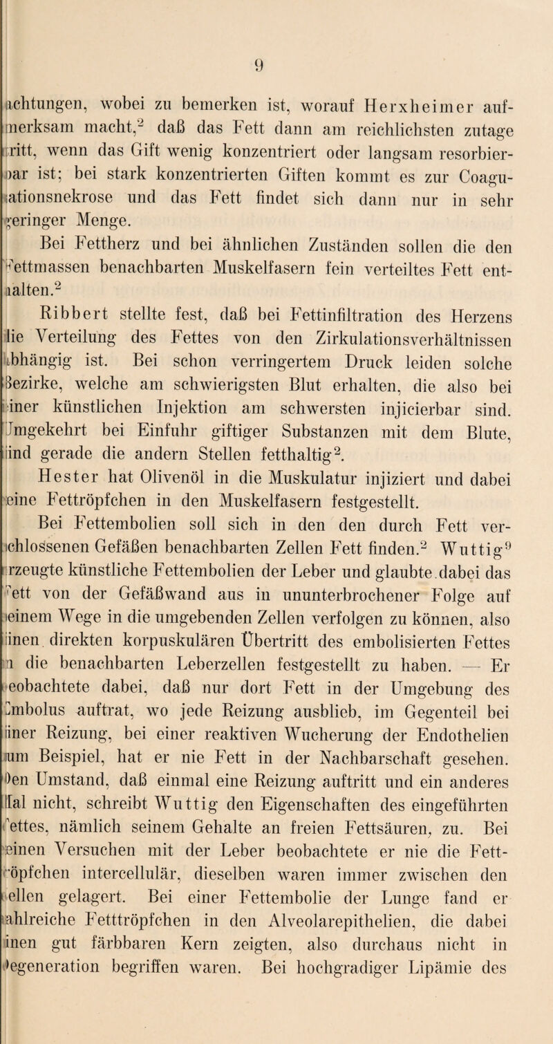 Achtungen, wobei zu bemerken ist, worauf Herxheimer auf¬ merksam macht,2 daß das Fett dann am reichlichsten zutage [tritt, wenn das Gift wenig konzentriert oder langsam resorbier- oar ist; bei stark konzentrierten Giften kommt es zur Coagu- sationsnekrose und das Fett findet sich dann nur in sehr geringer Menge. Bei Fettherz und bei ähnlichen Zuständen sollen die den nettmassen benachbarten Muskelfasern fein verteiltes Fett ent¬ halten.2 Ribbert stellte fest, daß bei Fettinfiltration des Herzens lie Verteilung des Fettes von den Zirkulationsverhältnissen abhängig ist. Bei schon verringertem Druck leiden solche Bezirke, welche am schwierigsten Blut erhalten, die also bei niner künstlichen Injektion am schwersten injicierbar sind. Jmgekehrt bei Einfuhr giftiger Substanzen mit dem Blute, iind gerade die andern Stellen fetthaltig2. Hester hat Olivenöl in die Muskulatur injiziert und dabei ■eine Fettröpfchen in den Muskelfasern festgestellt. Bei Fettembolien soll sich in den den durch Fett ver¬ drossenen Gefäßen benachbarten Zellen Fett finden.2 Wuttig9 rzeugte künstliche Fettembolien der Leber und glaubte.dabei das 'fett von der Gefäßwand aus in ununterbrochener Folge auf teinem Wege in die umgebenden Zellen verfolgen zu können, also iinen direkten korpuskularen Übertritt des embolisierten Fettes m die benachbarten Leberzellen festgestellt zu haben. — Er eobachtete dabei, daß nur dort Fett in der Umgebung des Embolus auftrat, wo jede Reizung ausblieb, im Gegenteil bei iiner Reizung, bei einer reaktiven Wucherung der Endothelien jum Beispiel, hat er nie Fett in der Nachbarschaft gesehen. !)en Umstand, daß einmal eine Reizung auftritt und ein anderes !Ial nicht, schreibt Wuttig den Eigenschaften des eingeführten ettes, nämlich seinem Gehalte an freien Fettsäuren, zu. Bei einen Versuchen mit der Leber beobachtete er nie die Fett- öpfchen intercellulär, dieselben waren immer zwischen den uellen gelagert. Bei einer Fettembolie der Lunge fand er tahlreiche Fetttröpfchen in den Alveolarepithelien, die dabei inen gut färbbaren Kern zeigten, also durchaus nicht in >egeneration begriffen waren. Bei hochgradiger Lipämie des