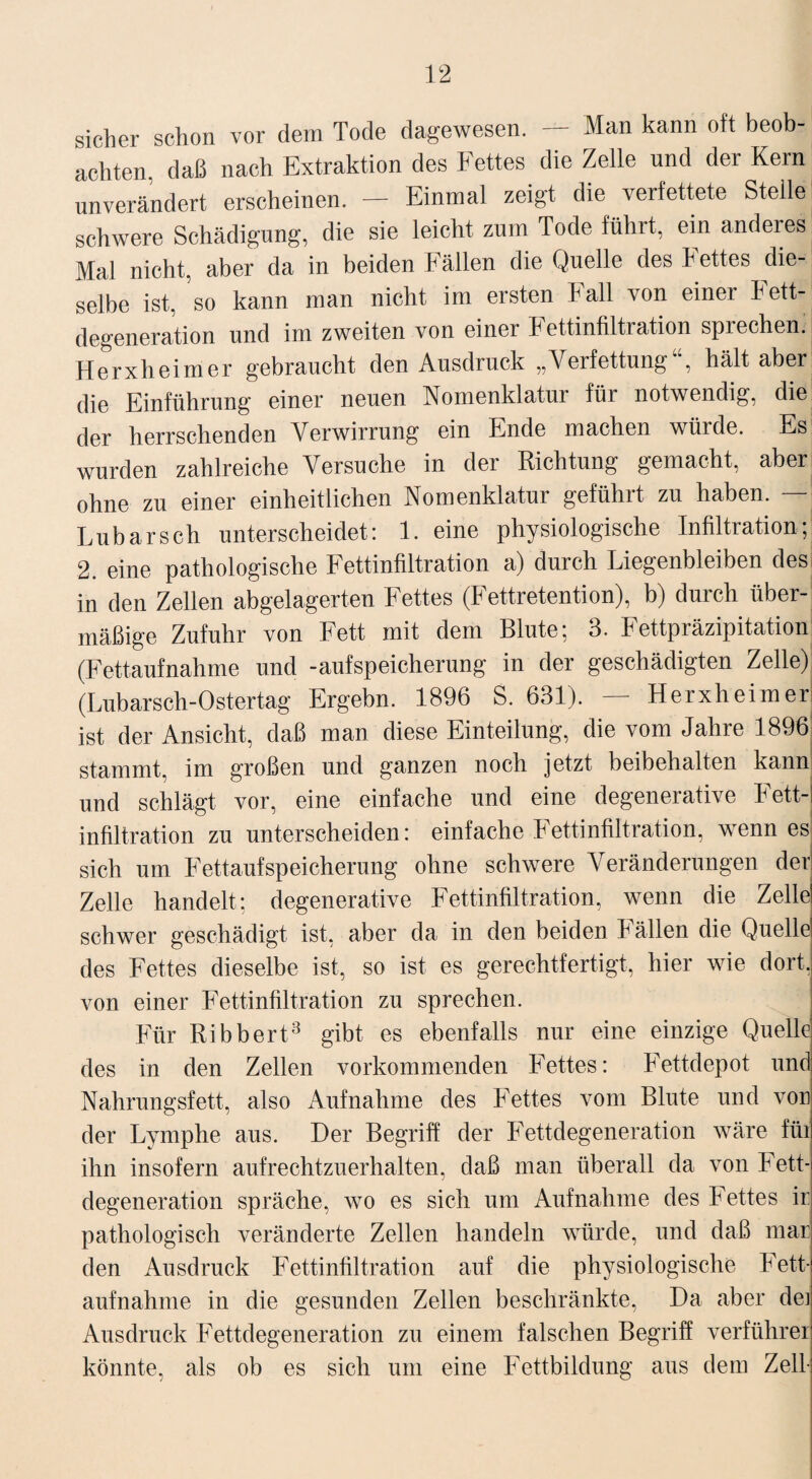 sicher schon vor dem Tode dagewesen. — Man kann oft beob¬ achten. daß nach Extraktion des Fettes die Zelle und der Kern unverändert erscheinen. — Einmal zeigt die verfettete Steile schwere Schädigung, die sie leicht zum Tode führt, ein anderes Mal nicht, aber da in beiden Fällen die Quelle des Fettes die¬ selbe ist, so kann man nicht im ersten Fall von einer Fett¬ degeneration und im zweiten von einer Fettinfiltration sprechen. Herxheimer gebraucht den Ausdruck „Verfettung , hält aber die Einführung einer neuen Nomenklatur für notwendig, die der herrschenden Verwirrung ein Ende machen würde. Es wurden zahlreiche Versuche in der Richtung gemacht, aber ohne zu einer einheitlichen Nomenklatur geführt zu haben. — Lubarsch unterscheidet: 1. eine physiologische Infiltration; 2. eine pathologische Fettinfiltration a) durch Liegenbleiben des in den Zellen abgelagerten Fettes (Fettretention), b) durch über¬ mäßige Zufuhr von Fett mit dem Blute; 3. Fettpräzipitation (Fettaufnahme und -aufSpeicherung in der geschädigten Zelle) (Lubarsch-Ostertag Ergebn. 1896 S. 631). — Herxheimer ist der Ansicht, daß man diese Einteilung, die vom Jahre 1896 stammt, im großen und ganzen noch jetzt beibehalten kann! und schlägt vor, eine einfache und eine degenerative Fett¬ infiltration zu unterscheiden: einfache Fettinfiltration, wenn es sich um Fettaufspeicherung ohne schwere Veränderungen der Zelle handelt; degenerative Fettinfiltration, wenn die Zelle schwer geschädigt ist, aber da in den beiden Fällen die Quelle des Fettes dieselbe ist, so ist es gerechtfertigt, hier wie dort, von einer Fettinfiltration zu sprechen. Für Ribbert3 gibt es ebenfalls nur eine einzige Quelle des in den Zellen vorkommenden Fettes: Fettdepot und Nahrungsfett, also Aufnahme des Fettes vom Blute und von der Lymphe aus. Der Begriff der Fettdegeneration wäre für ihn insofern aufrechtzuerhalten, daß man überall da von Fett- degeneration spräche, wo es sich um Aufnahme des Fettes ii: pathologisch veränderte Zellen handeln würde, und daß mar den Ausdruck Fettinfiltration auf die physiologische Fett- aufnahme in die gesunden Zellen beschränkte, Da aber de] Ausdruck Fettdegeneration zu einem falschen Begriff Verführer könnte, als ob es sich um eine Fettbildung aus dem Zell-