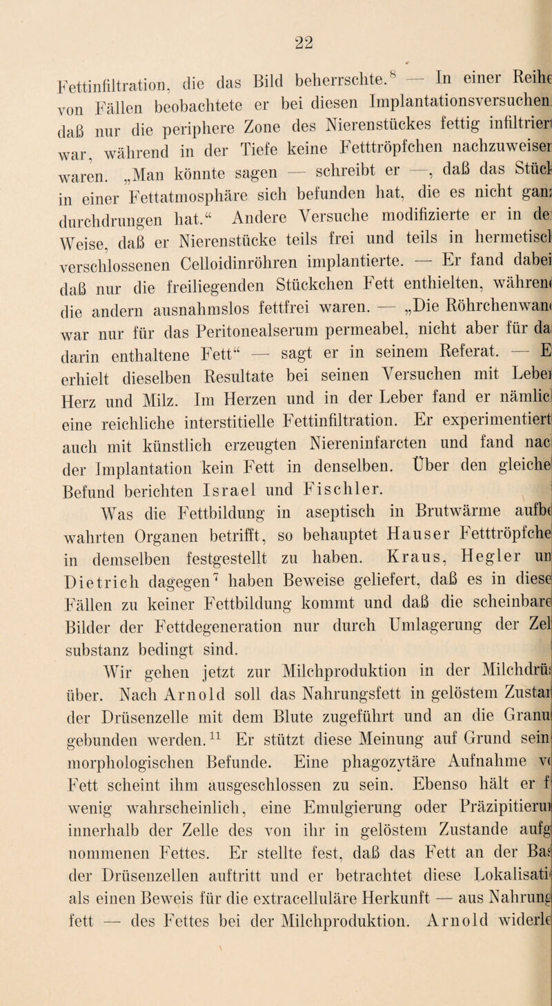 Fettinfiltration, die das Bild beherrschte.8 — In einer Reihe von Fällen beobachtete er bei diesen Implantationsversuchen daß nur die periphere Zone des Nierenstückes fettig infiltrien war. während in der Tiefe keine Fetttröpfchen nachzuweiser waren. „Man könnte sagen — schreibt er —, daß das Stücl in einer Fettatmosphäre sich befunden hat, die es nicht gan; durchdrungen hat.“ Andere Versuche modifizierte er in de Weise, daß er Nierenstücke teils frei und teils in hermetiscl verschlossenen Celloidinröhren implantierte. Er fand dabei daß nur die freiliegenden Stückchen Fett enthielten, währen« die andern ausnahmslos fettfrei waren. — „Die Röhrchenwam war nur für das Peritonealserum permeabel, nicht aber für da darin enthaltene Fett“ — sagt er in seinem Referat. — E erhielt dieselben Resultate bei seinen Versuchen mit Lebei Herz und Milz. Im Herzen und in der Leber fand er nämlicl eine reichliche interstitielle Fettinfiltration. Er experimentiert auch mit künstlich erzeugten Niereninfarcten und fand nac der Implantation kein Fett in denselben. Über den gleiche Befund berichten Israel und Fischler. Was die Fettbildung in aseptisch in Brutwärme aufb(| wahrten Organen betrifft, so behauptet Hauser Fetttröpfche in demselben festgestellt zu haben. Kraus, Hegler uni Dietrich dagegen7 haben Beweise geliefert, daß es in diese: Fällen zu keiner Fettbildung kommt und daß die scheinbare: Bilder der Fettdegeneration nur durch Umlagerung der Zel: Substanz bedingt sind. Wir gehen jetzt zur Milchproduktion in der Milchdrü! über. Nach Arnold soll das Nahrungsfett in gelöstem Zustaij der Drüsenzelle mit dem Blute zugeführt und an die Granuj gebunden werden.11 Er stützt diese Meinung auf Grund sein: morphologischen Befunde. Eine phagozytäre Aufnahme v( Fett scheint ihm ausgeschlossen zu sein. Ebenso hält er f wenig wahrscheinlich, eine Emulgierung oder Präzipitiermj innerhalb der Zelle des von ihr in gelöstem Zustande aufgi nommenen Fettes. Er stellte fest, daß das Fett an der Bas; der Drüsenzellen auftritt und er betrachtet diese Lokalisati als einen Beweis für die extracelluläre Herkunft — aus Nahrung fett — des Fettes bei der Milchproduktion. Arnold widerlc