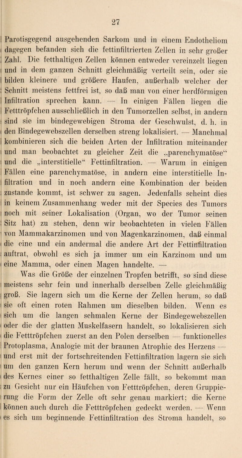 Parotisgegend ausgehenden Sarkom und in einem Endotheliom dagegen befanden sich die fettinfiltrierten Zellen in sehr großer Zahl. Die fetthaltigen Zellen können entweder vereinzelt liegen und in dem ganzen Schnitt gleichmäßig verteilt sein, oder sie bilden kleinere und größere Haufen, außerhalb welcher der Schnitt meistens fettfrei ist, so daß man von einer herdförmigen Infiltration sprechen kann. — In einigen Fällen liegen die Fetttröpfchen ausschließlich in den Tumorzellen selbst, in andern sind sie im bindegewebigen Stroma der Geschwulst, d. h. in den Bindegewebszellen derselben streng lokalisiert. — Manchmal kombinieren sich die beiden Arten der Infiltration miteinander und man beobachtet zu gleicher Zeit die „parenchymatöse“ und die „interstitielle“ Fettinfiltration. — Warum in einigen Fällen eine parenchymatöse, in andern eine interstitielle In¬ filtration und in noch andern eine Kombination der beiden zustande kommt, ist schwer zu sagen. Jedenfalls scheint dies in keinem Zusammenhang weder mit der Species des Tumors noch mit seiner Lokalisation (Organ, wo der Tumor seinen Sitz hat) zu stehen, denn wir beobachteten in vielen Fällen von Mammakarzinomen und von Magenkarzinomen, daß einmal die eine und ein andermal die andere Art der Fettinfiltration auftrat, obwohl es sich ja immer um ein Karzinom und um eine Mamma, oder einen Magen handelte. — Was die Größe der einzelnen Tropfen betrifft, so sind diese meistens sehr fein und innerhalb derselben Zelle gleichmäßig groß. Sie lagern sich um die Kerne der Zellen herum, so daß sie oft einen roten Rahmen um dieselben bilden. Wenn es sich um die langen schmalen Kerne der Bindegewebszellen oder die der glatten Muskelfasern handelt, so lokalisieren sich die Fetttröpfchen zuerst an den Polen derselben — funktionelles Protoplasma, Analogie mit der braunen Atrophie des Herzens — und erst mit der fortschreitenden Fettinfiltration lagern sie sich um den ganzen Kern herum und wenn der Schnitt außerhalb des Kernes einer so fetthaltigen Zelle fällt, so bekommt man zu Gesicht nur ein Häufchen von Fetttröpfchen, deren Gruppie¬ rung die Form der Zelle oft sehr genau markiert; die Kerne können auch durch die Fetttröpfchen gedeckt werden. — Wenn es sich um beginnende Fettinfiltration des Stroma handelt, so