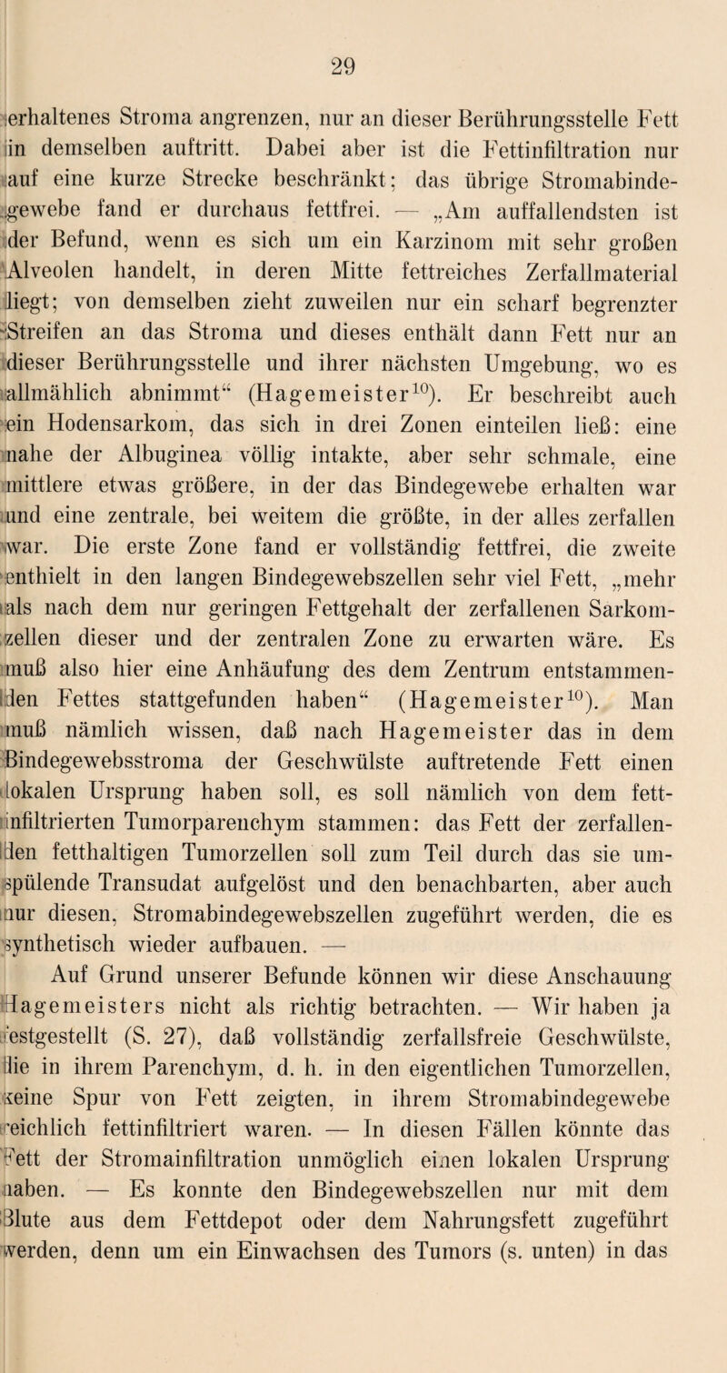 verhaltenes Stroma angrenzen, nur an dieser Berührungsstelle Fett iin demselben auftritt. Dabei aber ist die Fettinfiltration nur nauf eine kurze Strecke beschränkt: das übrige Stromabinde- vgewebe fand er durchaus fettfrei. — „Am auffallendsten ist ;der Befund, wenn es sich um ein Karzinom mit sehr großen 'Alveolen handelt, in deren Mitte fettreiches Zerfallmaterial liegt; von demselben zieht zuweilen nur ein scharf begrenzter -Streifen an das Stroma und dieses enthält dann Fett nur an dieser Berührungsstelle und ihrer nächsten Umgebung, wo es «allmählich abnimmt“ (Hagemeister10). Er beschreibt auch ein Hodensarkom, das sich in drei Zonen einteilen ließ: eine nahe der Albuginea völlig intakte, aber sehr schmale, eine mittlere etwas größere, in der das Bindegewebe erhalten war und eine zentrale, bei weitem die größte, in der alles zerfallen war. Die erste Zone fand er vollständig fettfrei, die zweite enthielt in den langen Bindegewebszellen sehr viel Fett, „mehr ■ als nach dem nur geringen Fettgehalt der zerfallenen Sarkom¬ zellen dieser und der zentralen Zone zu erwarten wäre. Es muß also hier eine Anhäufung des dem Zentrum entstammen- l;den Fettes stattgefunden haben“ (Hagemeister10). Man muß nämlich wissen, daß nach Hagemeister das in dem Bindegewebsstroma der Geschwülste auftretende Fett einen lokalen Ursprung haben soll, es soll nämlich von dem fett¬ infiltrierten Tumorparenchym stammen: das Fett der zerfallen- lilen fetthaltigen Tumorzellen soll zum Teil durch das sie um¬ spülende Transudat aufgelöst und den benachbarten, aber auch nur diesen, Stromabindegewebszellen zugeführt werden, die es synthetisch wieder aufbauen. — Auf Grund unserer Befunde können wir diese Anschauung dagemeisters nicht als richtig betrachten. — Wir haben ja restgestellt (S. 27), daß vollständig zerfallsfreie Geschwülste, die in ihrem Parenchym, d. h. in den eigentlichen Tumorzellen, keine Spur von Fett zeigten, in ihrem Stromabindegewebe 'eichlich fettinfiltriert waren. — In diesen Fällen könnte das Fett der Stromainfiltration unmöglich einen lokalen Ursprung naben. — Es konnte den Bindegewebszellen nur mit dem Blute aus dem Fettdepot oder dem Nahrungsfett zugeführt werden, denn um ein Einwachsen des Tumors (s. unten) in das