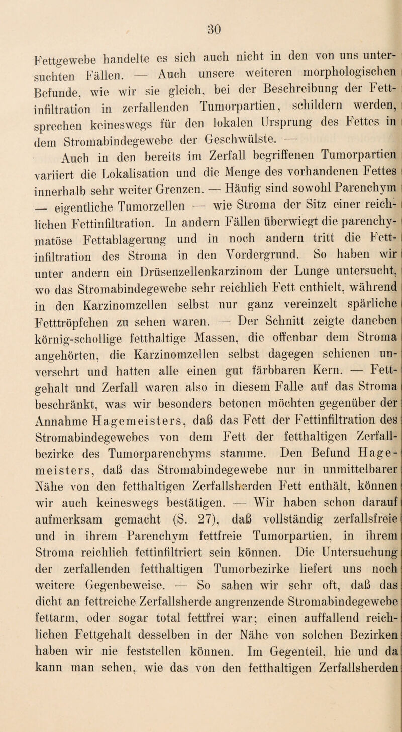 Fettgewebe handelte es sich auch nicht in den von uns unter¬ suchten Fällen. — Auch unsere weiteren morphologischen Befunde, wie wir sie gleich, bei der Beschreibung der Fett¬ infiltration in zerfallenden Tumorpartien, schildern werden, sprechen keineswegs für den lokalen Ursprung des Fettes in dem Stromabindegewebe der Geschwülste. — Auch in den bereits im Zerfall begriffenen Tumorpartien variiert die Lokalisation und die Menge des vorhandenen Fettes innerhalb sehr weiter Grenzen. — Häufig sind sowohl Parenchym — eigentliche Tumorzellen — wie Stroma der Sitz einer reich¬ lichen Fettinfiltration. In andern Fällen überwiegt die parenchy¬ matöse Fettablagerung und in noch andern tritt die Fett-1 Infiltration des Stroma in den Vordergrund. So haben wir j unter andern ein Drüsenzellenkarzinom der Lunge untersucht, wo das Stromabindegewebe sehr reichlich Fett enthielt, während in den Karzinomzellen selbst nur ganz vereinzelt spärliche i Fetttröpfchen zu sehen waren. — Der Schnitt zeigte daneben I körnig-schollige fetthaltige Massen, die offenbar dem Stroma j angehörten, die Karzinomzellen selbst dagegen schienen un¬ versehrt und hatten alle einen gut färbbaren Kern. — Fett¬ gehalt und Zerfall waren also in diesem Falle auf das Stroma i beschränkt, was wir besonders betonen möchten gegenüber der: Annahme Hagemeisters, daß das Fett der Fettinfiltration des Stromabindegewebes von dem Fett der fetthaltigen Zerfall¬ bezirke des Tumorparenchyms stamme. Den Befund Hage¬ ln eis ters, daß das Stromabindegewebe nur in unmittelbarer; Nähe von den fetthaltigen Zerfallsherden Fett enthält, können! wir auch keineswegs bestätigen. — Wir haben schon darauf i aufmerksam gemacht (S. 27), daß vollständig zerfallsfreie und in ihrem Parenchym fettfreie Tumorpartien, in ihrem I Stroma reichlich fettinfiltriert sein können. Die Untersuchung i der zerfallenden fetthaltigen Tumorbezirke liefert uns noch weitere Gegenbeweise. — So sahen wir sehr oft, daß das; dicht an fettreiche Zerfallsherde angrenzende Stromabindegewebe; fettarm, oder sogar total fettfrei war; einen auffallend reich-1 liehen Fettgehalt desselben in der Nähe von solchen Bezirken; haben wir nie feststellen können. Im Gegenteil, hie und da; kann man sehen, wie das von den fetthaltigen Zerfallsherden;