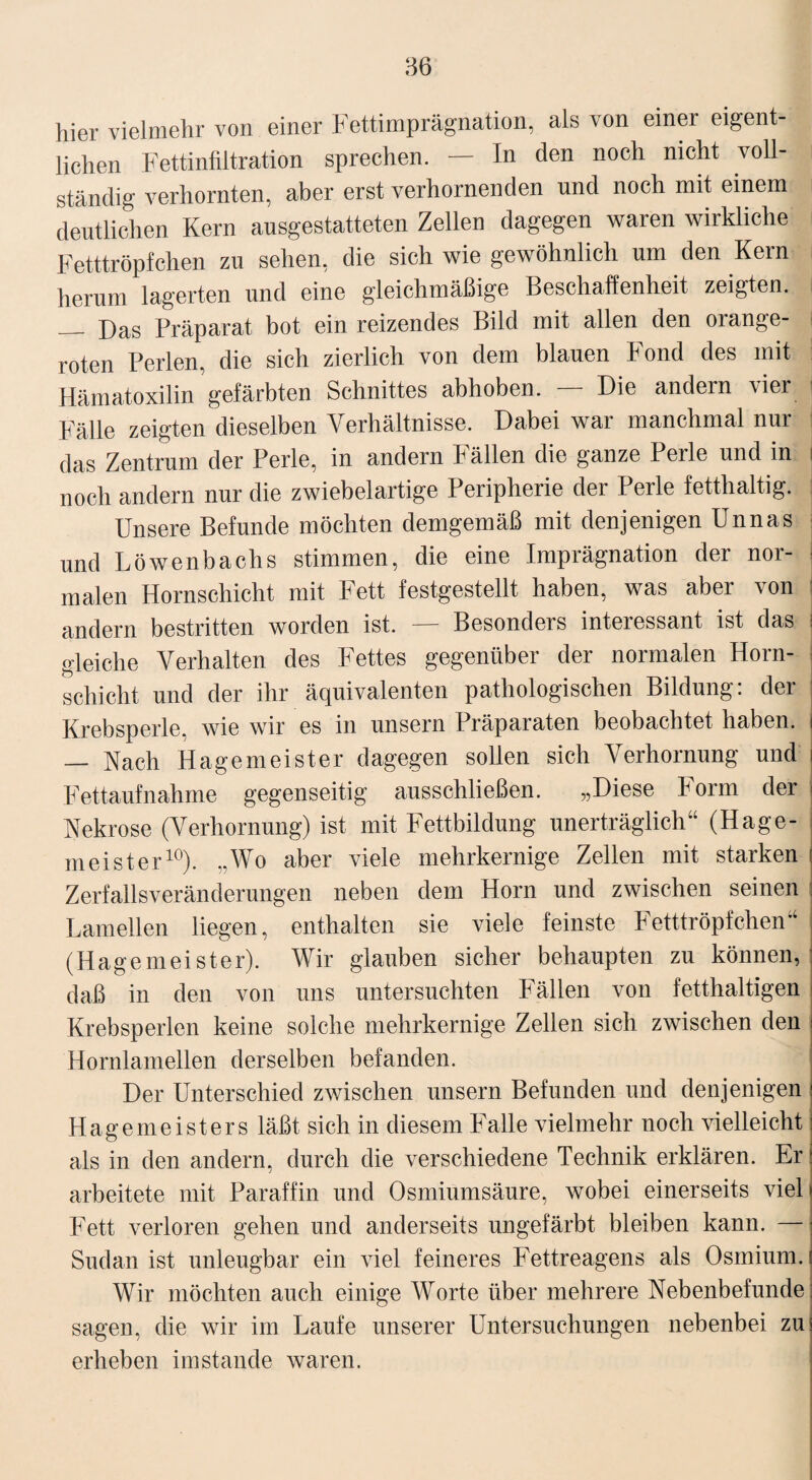 86 hier vielmehr von einer Fettimprägnation, als von einer eigent¬ lichen Fettinfiltration sprechen. — In den noch nicht voll¬ ständig verhornten, aber erst verhornenden und noch mit einem deutlichen Kern ausgestatteten Zellen dagegen waren wirkliche Fetttröpfchen zu sehen, die sich wie gewöhnlich um den Kein herum lagerten und eine gleichmäßige Beschaffenheit zeigten. _ Das Präparat bot ein reizendes Bild mit allen den orange- roten Perlen, die sich zierlich von dem blauen Fond des mit Hämatoxilin gefärbten Schnittes abhoben. — Die andern vier Fälle zeigten dieselben Verhältnisse. Dabei war manchmal nur das Zentrum der Perle, in andern hällen die ganze I eile und in i noch andern nur die zwiebelartige Peripherie der Perle fetthaltig. Unsere Befunde möchten demgemäß mit denjenigen Unnas und Löwenbachs stimmen, die eine Imprägnation der nor¬ malen Hornschicht mit Fett festgestellt haben, was aber von andern bestritten worden ist. — Besonders interessant ist das gleiche Verhalten des Fettes gegenüber der normalen Horn¬ schicht und der ihr äquivalenten pathologischen Bildung: der Krebsperle, wie wir es in unsern Präparaten beobachtet haben. — Nach Hage meist er dagegen sollen sich Verhornung und i Fettaufnahme gegenseitig ausschließen. „Diese Form der i Nekrose (Verhornung) ist mit Fettbildung unerträglich“ (Hage¬ meister10). „Wo aber viele mehrkernige Zellen mit starken Zerfallsveränderungen neben dem Horn und zwischen seinen Lamellen liegen, enthalten sie viele feinste Fetttröpfchen“ (Hagemeister). Wir glauben sicher behaupten zu können, daß in den von uns untersuchten Fällen von fetthaltigen Krebsperlen keine solche mehrkernige Zellen sich zwischen den Hornlamellen derselben befanden. Der Unterschied zwischen unsern Befunden und denjenigen Hagemeisters läßt sich in diesem Falle vielmehr noch vielleicht als in den andern, durch die verschiedene Technik erklären. Er arbeitete mit Paraffin und Osmiumsäure, wobei einerseits viel i Fett verloren gehen und anderseits ungefärbt bleiben kann. —j Sudan ist unleugbar ein viel feineres Fettreagens als Osmium. Wir möchten auch einige Worte über mehrere Nebenbefunde: sagen, die wir im Laufe unserer Untersuchungen nebenbei zui erheben imstande waren.