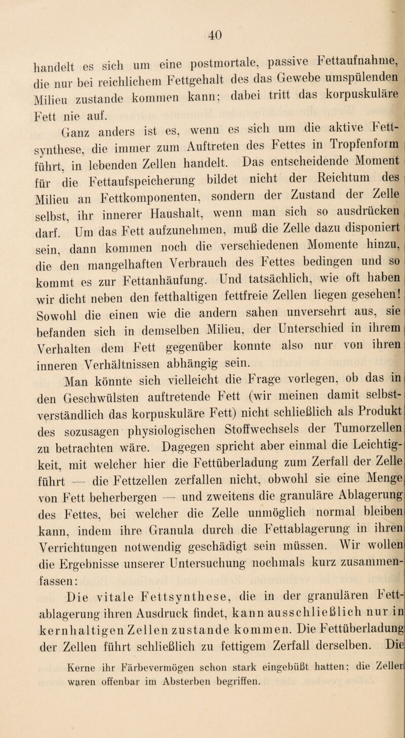 handelt es sich um eine postmortale, passive Fettaufnahme, die nur bei reichlichem Fettgehalt des das Gewebe umspülenden Milieu zustande kommen kann: dabei tritt das korpuskuläie Fett nie auf. Ganz anders ist es, wenn es sich um die aktive Fett¬ synthese, die immer zum Auftreten des bettes in Tropfenform führt, in lebenden Zellen handelt. Das entscheidende Moment für die FettaufSpeicherung bildet nicht der Reichtum des Milieu an Fettkomponenten, sondern der Zustand der Zelle selbst, ihr innerer Haushalt, wenn man sich so ausdiücken darf. Um das Fett aufzunehmen, muß die Zelle dazu disponiert i sein, dann kommen noch die verschiedenen Momente hinzu, die den mangelhaften Verbrauch des Fettes bedingen und so kommt es zur Fettanhäufung. Und tatsächlich, wie oft haben i wir dicht neben den fetthaltigen fettfreie Zellen liegen gesehen! Sowohl die einen wie die andern sahen unversehrt aus, sie! befanden sich in demselben Milieu, der Unterschied in ihrem i Verhalten dem Fett gegenüber konnte also nur von ihren: inneren Verhältnissen abhängig sein. Man könnte sich vielleicht die Frage vorlegen, ob das in den Geschwülsten auftretende Fett (wir meinen damit selbst-! verständlich das korpuskulare Fett) nicht schließlich als Produkt! des sozusagen physiologischen Stoffwechsels der Tumorzellen zu betrachten wäre. Dagegen spricht aber einmal die Leichtig¬ keit, mit welcher hier die Fettüberladung zum Zerfall der Zelle] führt — die Fettzellen zerfallen nicht, obwohl sie eine Menge! von Fett beherbergen — und zweitens die granuläre Ablagerung! des Fettes, bei welcher die Zelle unmöglich normal bleibeni kann, indem ihre Granula durch die Fettablagerung in ihrem Verrichtungen notwendig geschädigt sein müssen. Wir wolleni die Ergebnisse unserer Untersuchung nochmals kurz zusammen¬ fassen : Die vitale Fettsynthese, die in der granulären Fett¬ ablagerung ihren Ausdruck findet, kann ausschließlich nur in kernhaltigen Zellen zustande kommen. Die Fettüberladung der Zellen führt schließlich zu fettigem Zerfall derselben. Diei Kerne ihr Färbevermögen schon stark eingebüßt hatten; die Zeller,j \v9ren offenbar im Absterben begriffen.