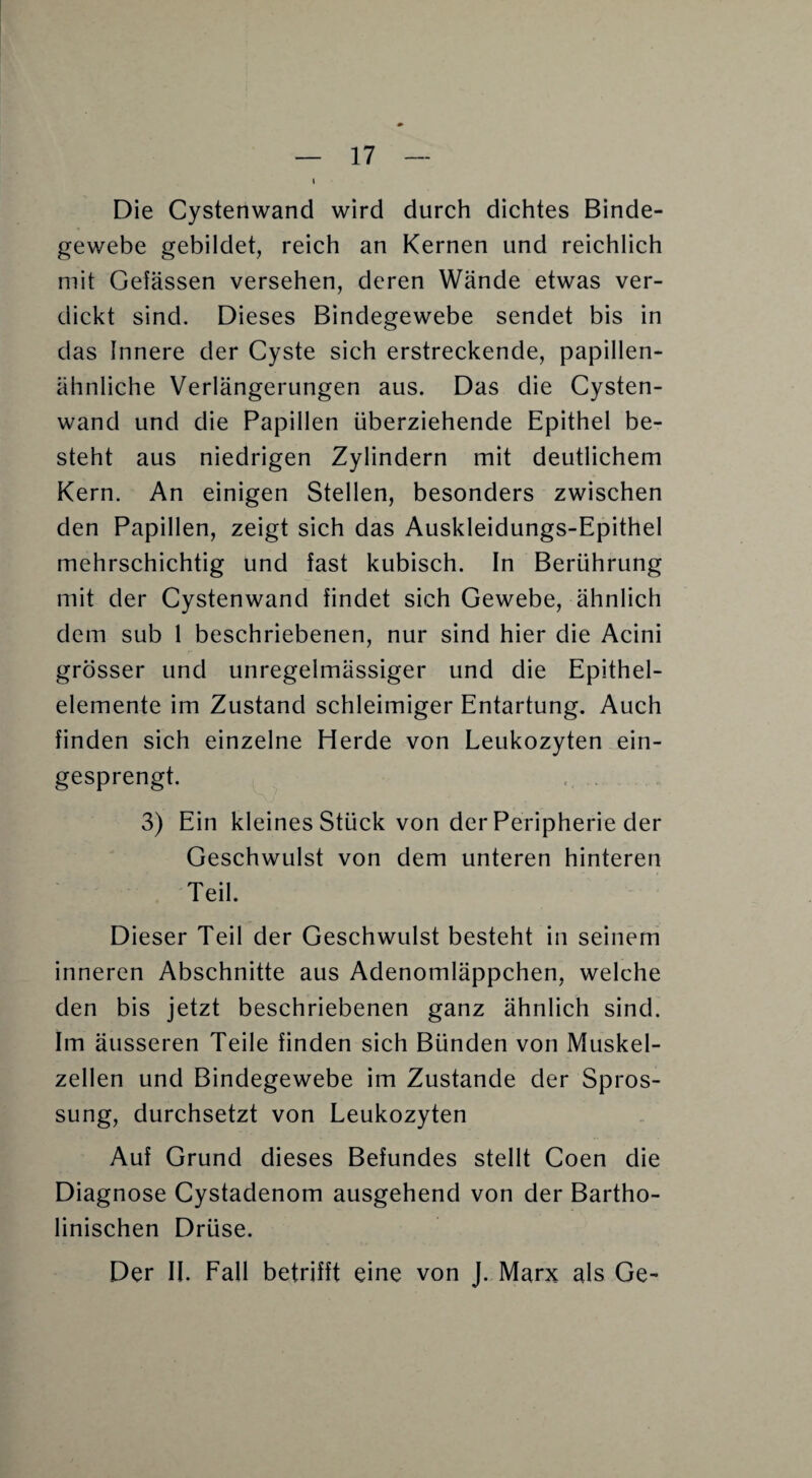 Die Cystenwand wird durch dichtes Binde¬ gewebe gebildet, reich an Kernen und reichlich mit Gelassen versehen, deren Wände etwas ver¬ dickt sind. Dieses Bindegewebe sendet bis in das Innere der Cyste sich erstreckende, papillen¬ ähnliche Verlängerungen aus. Das die Cysten¬ wand und die Papillen überziehende Epithel be¬ steht aus niedrigen Zylindern mit deutlichem Kern. An einigen Stellen, besonders zwischen den Papillen, zeigt sich das Auskleidungs-Epithel mehrschichtig und fast kubisch. In Berührung mit der Cystenwand findet sich Gewebe, ähnlich dem sub 1 beschriebenen, nur sind hier die Acini grösser und unregelmässiger und die Epithel¬ elemente im Zustand schleimiger Entartung. Auch finden sich einzelne Herde von Leukozyten ein¬ gesprengt. 3) Ein kleines Stück von der Peripherie der Geschwulst von dem unteren hinteren Teil. Dieser Teil der Geschwulst besteht in seinem inneren Abschnitte aus Adenomläppchen, welche den bis jetzt beschriebenen ganz ähnlich sind. Im äusseren Teile finden sich Bünden von Muskel¬ zellen und Bindegewebe im Zustande der Spros¬ sung, durchsetzt von Leukozyten Auf Grund dieses Befundes stellt Coen die Diagnose Cystadenom ausgehend von der Bartho- linischen Drüse. Der II. Fall betrifft eine von J. Marx als Ge-