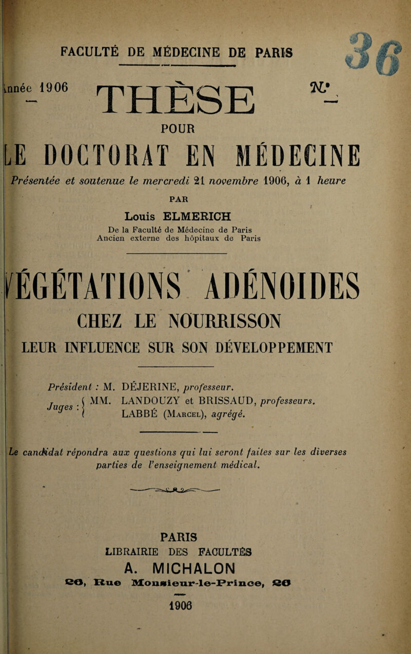 ornée 1906 POUR LE DOCTORAT EN MÉDECINE Présentée et soutenue le mercredi 21 novembre 1906, à 1 heure PAR il Louis ELMERICH De la Faculté de Médecine de Paris Ancien externe des hôpitaux de Paris VÉGÉTATIONS ADÉNOÏDES CHEZ LE NOURRISSON LEUR INFLUENCE SUR SON DÉVELOPPEMENT Président : M. DÉJERINE, professeur. MM. LANDOUZY et BRISSAUD, professeurs. LABBÉ (Marcel), agrégé. Juges : Le candidat répondra aux questions qui lui seront faites sur les diverses parties de Venseignement médical. PARIS LIBRAIRIE DES FACULTÉS A. MICHALON 86, Rue Mounieur-le-Prince, SO 1906