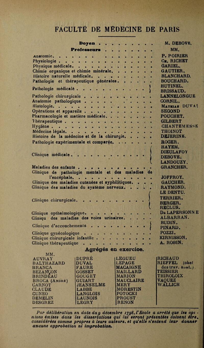 Doyen . ProfeMenra Anatomie. . . • Physiologie. Physique médicale. Chimie organique et chimie minérale. . Histoire naturelle médicale. Pathologie et thérapeutique générales. Pathologie médicalè . .. Pathologie chirurgicale. Anatomie pathologique. Histologie. Opérations et appareils. Pharmacologie et matière médicale. . . . 1 hérapeutique. Hygiène . ... Médecine légale. Histoire de la médecine et de la chirurgie, Pathologie expérimentale et comparée. . . Clinique médicale Maladies des enfants... Clinique de pathologie mentale et des maladies l'encéphale.. Clinique des maladies cutanées et syphilitiques. . , Clinique des maladies du système nerreux. . . . Clinique chirurgicale. Clinique opthalmologique.. Climqu des maladies des voies urinaires. . . . Clinique d’accouchements. Clinique gynécologique .. Clinique chirurgicale infantile.. Clinique thérapeutique. Agrégés en exercice. MM. AUVRAY DUPRE LEGUEU BALTHAZARD DUVAL LEPAGE BRANCA FAURE MACAIGNE ! BEZANCON GOSSET MAILLARD BR1NDEAU GOUGET MARION BROCA (André) CARNOT GUIART MAUCLAIRE JEANSELME MERY CLAUDE LABBE MORESTIN CUNEO LANGLOIS POTOCKI DEMELIN LAUNOIS PROUST DESGREZ LEGRY RENON M. DEBOVE. MM. P. POIRIER Cm. RICHET GARIEL. GAUTIER. BLANCHARD. BOUCHARD. HUTINEL. BRISSAUD. LANNELONGUE CORNIL. Mathias DUVAl SEGOND POUCHET. GILBERT CHANTEMESSfî THOINOT DEJERINK. ROGER. HAYEM. DIEULAFOY DEBOVE. LANDOUZY. GRANCHER. JOFFROY. GAUCHER. RAYMOND. LE DENT U. TERRIER. BERGER. RECLUS. Db LAPERSONN E ALBARRAN. BUDIN. PINARD. * POZZI. KIRMISSON. A. ROBIN. RICHAUD RIEFFEL (chef des trav. auat. ; . TEISSIER TH1ROLOIX VAQUEZ WALLICH / Par délibération en date du g décembre ijgü.V Ecole a arrêté que Lee opi • nions émises dans les dissertations qui lui seront présentées doivent être» considérées comme propres à leurs auteurs, et qu'elle n'entend leur donner ancune approbation ni improbation.