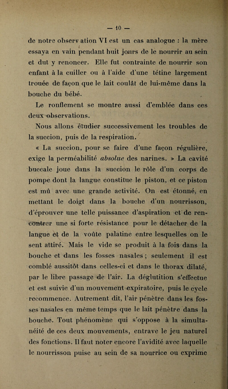 — io¬ de notre observ ation VI est un cas analogue : la mère essaya en vain pendant huit jours de le nourrir au sein et dut y renoncer. Elle fut contrainte de nourrir son enfant à la cuiller ou à l’aide d’une tétine largement trouée de façon que le lait coulât de lui-même dans la bouche du bébé. Le ronflement se montre aussi d’emblée dans ces deux observations. Nous allons étudier successivement les troubles de la succion, puis de la respiration. « La succion, pour se faire d’une façon régulière, exige la perméabilité absolue des narines. » La cavité buccale joue dans la succion le rôle d’un corps de pompe dont la langue constitue le piston, et ce piston est mû avec une grande activité. On est étonné, en mettant le doigt dans la bouche d’un nourrisson, d’éprouver une telle puissance d’aspiration et de ren¬ contrer une si forte résistance pour le détacher de la langue et de la voûte palatine entre lesquelles on le sent attiré. Mais le vide se produit à la fois dans la bouche et dans les fosses nasales ; seulement il est comblé aussitôt dans celles-ci et dans le thorax dilaté, par le libre passage de l’air. La déglutition s’effectue et est suivie d’un mouvement expiratoire, puis le cycle recommence. Autrement dit, l’air pénètre dans les fos¬ ses nasales en même temps que le lait pénètre dans la bouche. Tout phénomène qui s’oppose à la simulta¬ néité de ces deux mouvements, entrave le jeu naturel des fonctions. Il faut noter encore l’avidité avec laquelle le nourrisson puise au sein de sa nourrice ou exprime