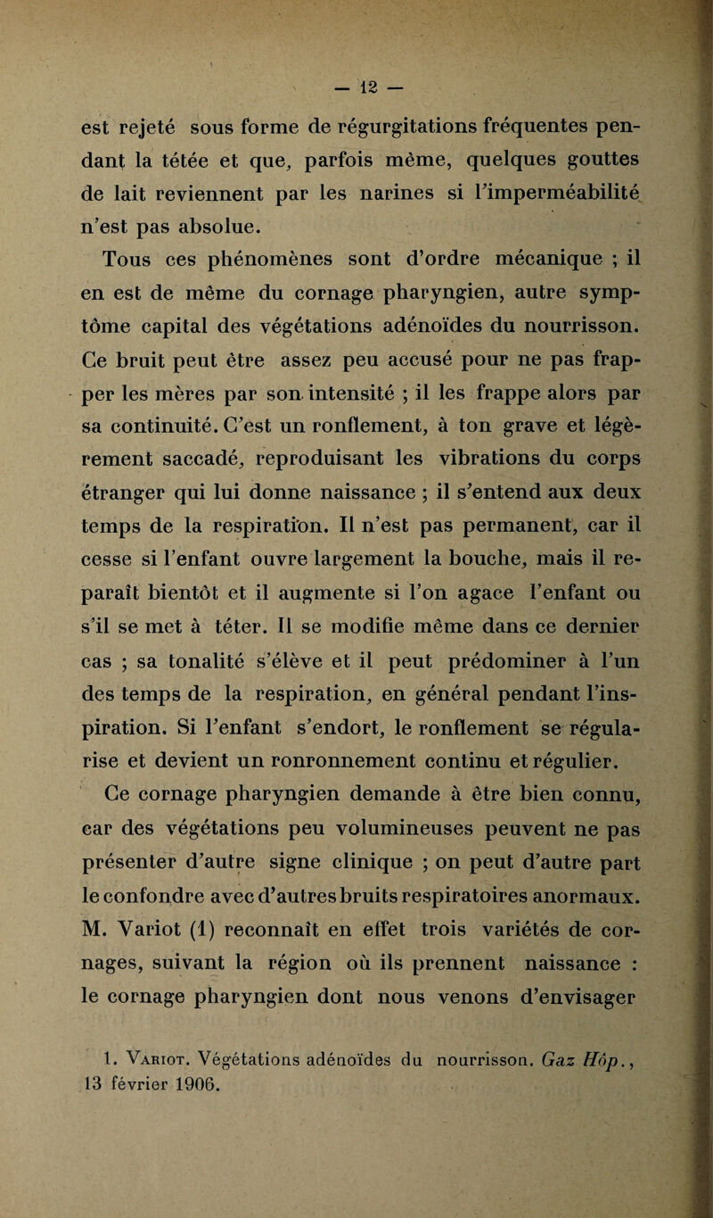 est rejeté sous forme de régurgitations fréquentes pen¬ dant la tétée et que, parfois même, quelques gouttes de lait reviennent par les narines si Fimperméabilité n’est pas absolue. Tous ces phénomènes sont d’ordre mécanique ; il en est de même du cornage pharyngien, autre symp¬ tôme capital des végétations adénoïdes du nourrisson. Ce bruit peut être assez peu accusé pour ne pas frap¬ per les mères par son intensité ; il les frappe alors par sa continuité. C’est un ronflement, à ton grave et légè¬ rement saccadé, reproduisant les vibrations du corps étranger qui lui donne naissance ; il s’entend aux deux temps de la respiration. Il n’est pas permanent, car il cesse si l’enfant ouvre largement la bouche, mais il re¬ paraît bientôt et il augmente si l’on agace l’enfant ou s’il se met à téter. Il se modifie même dans ce dernier cas ; sa tonalité s’élève et il peut prédominer à l’un des temps de la respiration, en général pendant l’ins¬ piration. Si l’enfant s’endort, le ronflement se régula¬ rise et devient un ronronnement continu et régulier. Ce cornage pharyngien demande à être bien connu, car des végétations peu volumineuses peuvent ne pas présenter d’autre signe clinique ; on peut d’autre part le confondre avec d’autres bruits respiratoires anormaux. M. Variot (1) reconnaît en effet trois variétés de cor¬ nages, suivant la région où ils prennent naissance : le cornage pharyngien dont nous venons d’envisager 1. Variot. Végétations adénoïdes du nourrisson. Gaz Hop., 13 février 1906.