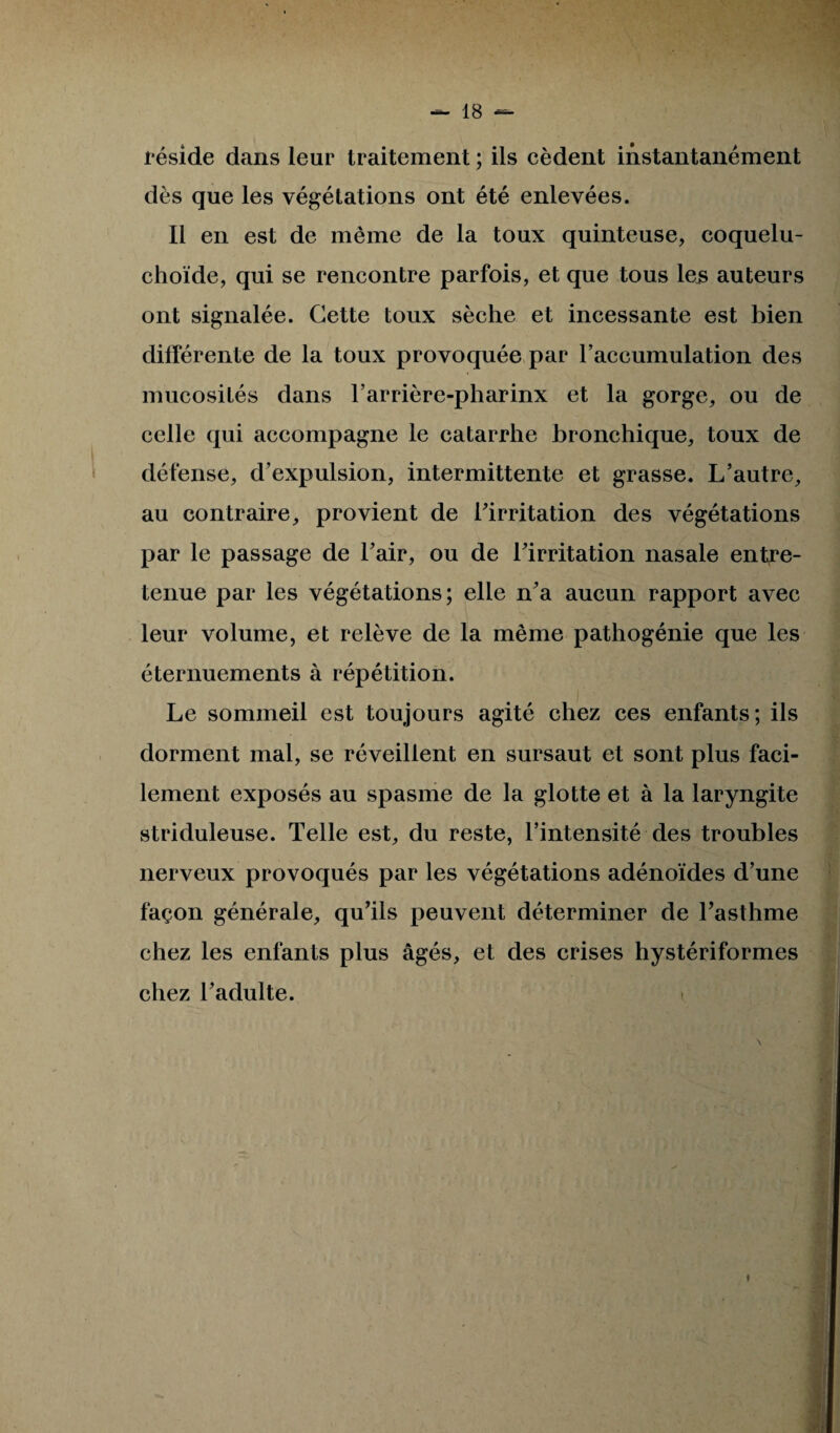 réside dans leur traitement ; ils cèdent instantanément dès que les végétations ont été enlevées. 11 en est de même de la toux quinteuse, coquelu- choïde, qui se rencontre parfois, et que tous les auteurs ont signalée. Cette toux sèche et incessante est bien différente de la toux provoquée par raccumulation des mucosités dans l’arrière-pharinx et la gorge, ou de celle qui accompagne le catarrhe bronchique, toux de défense, d’expulsion, intermittente et grasse. L’autre, au contraire, provient de l’irritation des végétations par le passage de l’air, ou de l’irritation nasale entre¬ tenue par les végétations; elle n’a aucun rapport avec leur volume, et relève de la même pathogénie que les éternuements à répétition. Le sommeil est toujours agité chez ces enfants; ils dorment mal, se réveillent en sursaut et sont plus faci¬ lement exposés au spasme de la glotte et à la laryngite striduleuse. Telle est, du reste, l’intensité des troubles nerveux provoqués par les végétations adénoïdes d’une façon générale, qu’ils peuvent déterminer de l’asthme chez les enfants plus âgés, et des crises hystériformes chez l’adulte.