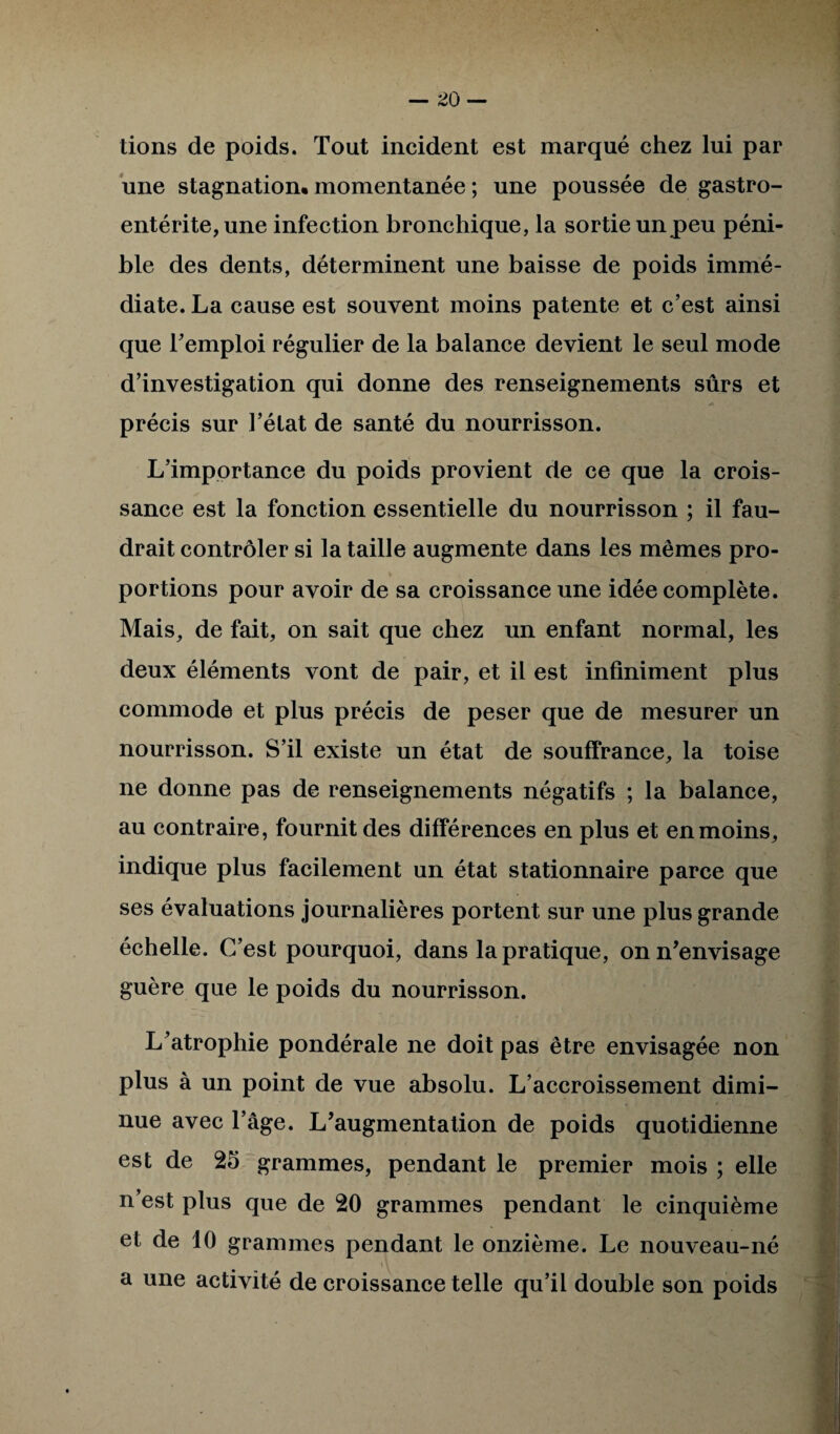 — no¬ tions de poids. Tout incident est marqué chez lui par une stagnation, momentanée ; une poussée de gastro¬ entérite, une infection bronchique, la sortie un peu péni¬ ble des dents, déterminent une baisse de poids immé¬ diate. La cause est souvent moins patente et c’est ainsi que l’emploi régulier de la balance devient le seul mode d’investigation qui donne des renseignements sûrs et •A précis sur l’état de santé du nourrisson. L’importance du poids provient de ce que la crois¬ sance est la fonction essentielle du nourrisson ; il fau¬ drait contrôler si la taille augmente dans les mêmes pro¬ portions pour avoir de sa croissance une idée complète. Mais, de fait, on sait que chez un enfant normal, les deux éléments vont de pair, et il est infiniment plus commode et plus précis de peser que de mesurer un nourrisson. S’il existe un état de souffrance, la toise ne donne pas de renseignements négatifs ; la balance, au contraire, fournit des différences en plus et en moins, indique plus facilement un état stationnaire parce que ses évaluations journalières portent sur une plus grande échelle. C’est pourquoi, dans la pratique, on n’envisage guère que le poids du nourrisson. L’atrophie pondérale ne doit pas être envisagée non plus à un point de vue absolu. L’accroissement dimi¬ nue avec l’âge. L’augmentation de poids quotidienne est de 25 grammes, pendant le premier mois ; elle n’est plus que de 20 grammes pendant le cinquième et de 10 grammes pendant le onzième. Le nouveau-né i \ a une activité de croissance telle qu’il double son poids