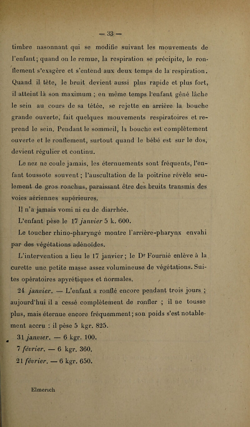 timbre nasonnant qui se modifie suivant les mouvements de l’enfant; quand on le remue, la respiration se précipite, le ron¬ flement s’exagère et s’entend aux deux temps de la respiration. Quand il tète, le bruit devient aussi plus rapide et plus fort, il atteint là son maximum ; en même temps l’enfant gêné lâche le sein au cours de sa tétée, se rejette en arrière la bouche grande ouverte, fait quelques mouvements respiratoires et re¬ prend le sein. Pendant le sommeil, la bouche est complètement ouverte et le ronflement, surtout quand le bébé est sur le dos, devient régulier et continu. Le nez ne coule jamais, les éternuements sont fréquents, l’en¬ fant toussote souvent ; l’auscultation de la poitrine révèle seu¬ lement de gros ronchus, paraissant être des bruits transmis des voies aériennes supérieures. Il n’a jamais vomi ni eu de diarrhée. L’enfant pèse le 17 janvier 5 k. 600. Le toucher rhino-pharyngé montre l'arrière-pharynx envahi par des végétations adénoïdes. L’intervention a lieu le 17 janvier; le D1’ Fournié enlève à la curette une petite masse assez volumineuse de végétations. Sui¬ tes opératoires apyrétiques et liormales. r 24 janvier. — L’enfant a ronflé encore pendant trois jours ; aujourd’hui il a cessé complètement de ronfler ; il ne tousse plus, mais éternue encore fréquemment ; son poids s’est notable¬ ment accru : il pèse 5 kgr. 825. 31 janvier. — 6 kgr. 100. 7 février. — 6 kgr. 360, 21 février. — 6 kgr. 650. Elmerich