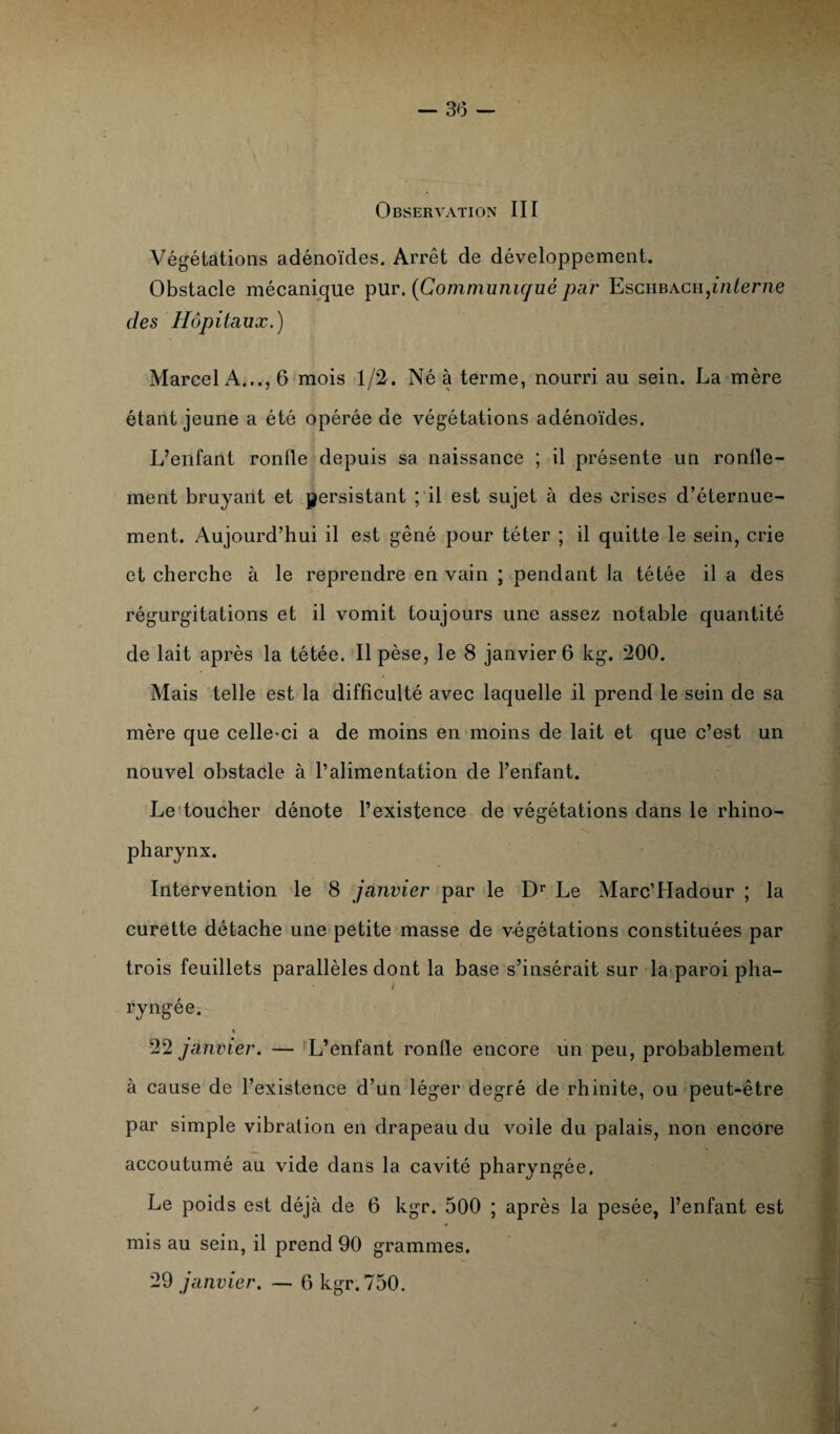 Observation III Végétations adénoïdes. Arrêt de développement. Obstacle mécanique pur. (Communiqué par Esciibach,interne des Hôpitaux.) Marcel A..., 6 mois 1/2. Né à terme, nourri au sein. La mère étant jeune a été opérée de végétations adénoïdes. L’enlant ronfle depuis sa naissance ; il présente un ronfle¬ ment bruyant et persistant ; il est sujet à des crises d’éternue¬ ment. Aujourd’hui il est gêné pour téter ; il quitte le sein, crie et cherche à le reprendre en vain ; pendant la tétée il a des régurgitations et il vomit toujours une assez notable quantité de lait après la tétée. Il pèse, le 8 janvier 6 kg. 200. \ Mais telle est la difficulté avec laquelle il prend le sein de sa mère que celle’ci a de moins en moins de lait et que c’est un nouvel obstacle à l’alimentation de l’enfant. Le toucher dénote l’existence de végétations dans le rhino- pharynx. Intervention le 8 janvier par le Dr Le Marc’Hadour ; la curette détache une petite masse de végétations constituées par trois feuillets parallèles dont la base s’insérait sur la paroi pha¬ ryngée. « 22 janvier. — L’enfant ronfle encore un peu, probablement à cause de l’existence d’un léger degré de rhinite, ou peut-être par simple vibration en drapeau du voile du palais, non encore accoutumé au vide dans la cavité pharyngée. Le poids est déjà de 6 kgr. 500 ; après la pesée, l’enfant est mis au sein, il prend 90 grammes. 29 janvier. — 6 kgr. 750. ✓ /