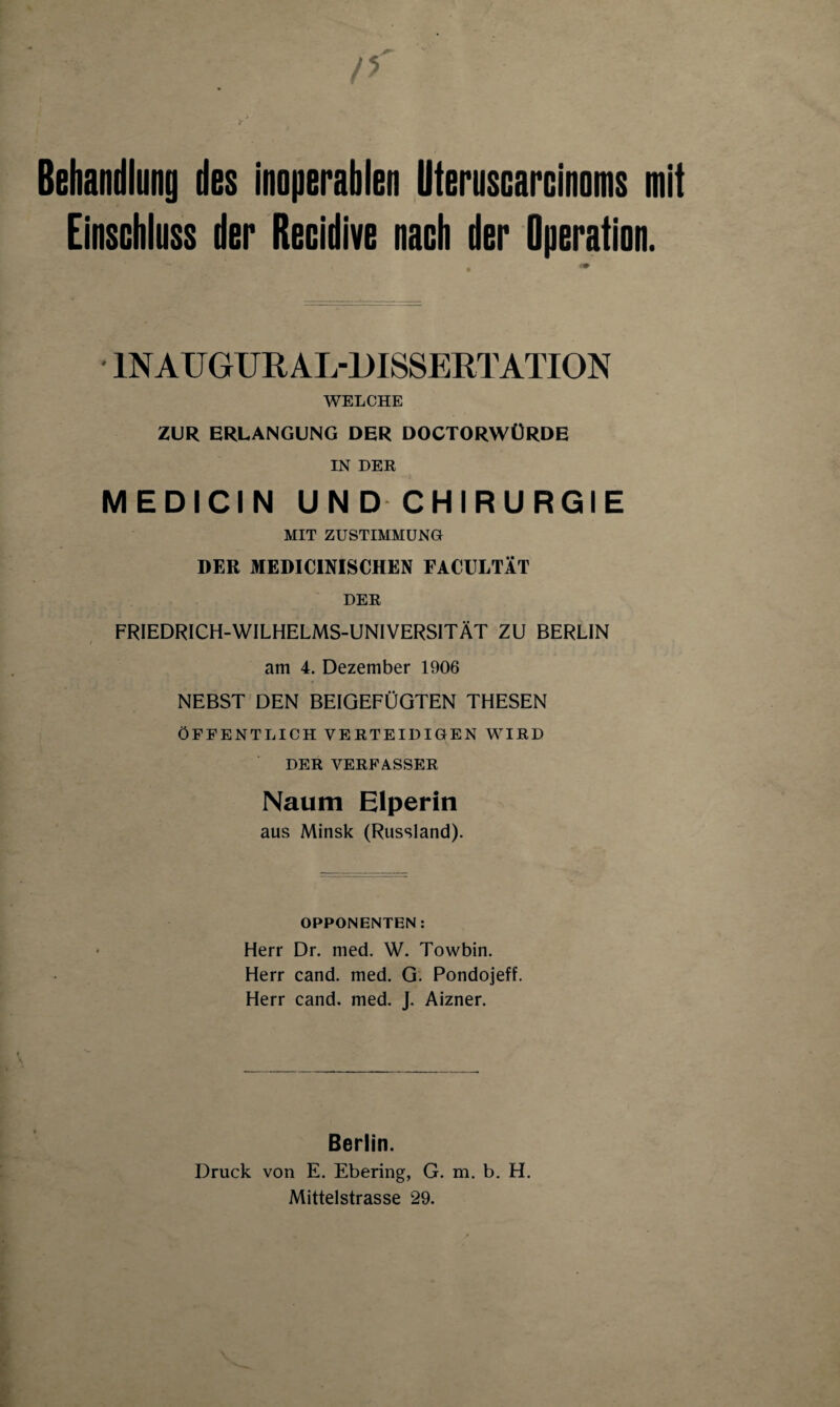 n Behandlung des inoperablen üteruscarcinoms mit Einschluss der Recidive nach der Operation. . >» • 1NAU GUR AL-DISSERTATION WELCHE ZUR ERLANGUNG DER DOCTORWÜRDE IN DER MEDICIN UND CHIRURGIE MIT ZUSTIMMUNG DER MEDICINISCHEN FACULTÄT DER FRIEDRICH-WILHELMS-UNIVERSITÄT ZU BERLIN am 4. Dezember 1906 NEBST DEN BEIGEFÜGTEN THESEN ÖFFENTLICH VERTEIDIGEN WIRD DER VERFASSER Naum Elperin aus Minsk (Russland). OPPONENTEN: Herr Dr. med. W. Towbin. Herr cand. med. G. Pondojeff. Herr cand. med. J. Aizner. Berlin. Druck von E. Ebering, G. m. b. H. Mittelstrasse 29.