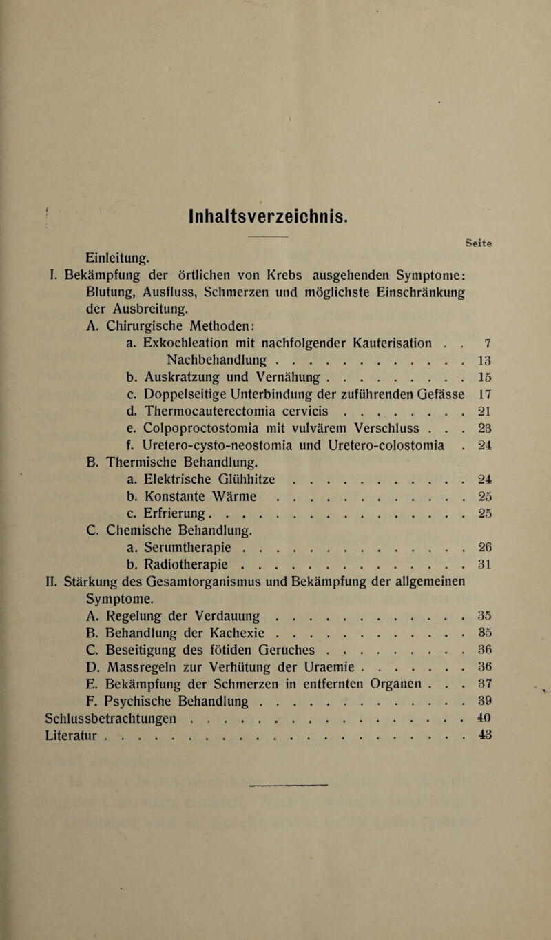Inhaltsverzeichnis. Seite Einleitung. I. Bekämpfung der örtlichen von Krebs ausgehenden Symptome: Blutung, Ausfluss, Schmerzen und möglichste Einschränkung der Ausbreitung. A. Chirurgische Methoden: a. Exkochleation mit nachfolgender Kauterisation . . 7 Nachbehandlung.13 b. Auskratzung und Vernähung.15 c. Doppelseitige Unterbindung der zuführenden Gefässe 17 d. Thermocauterectomia cervicis.21 e. Colpoproctostomia mit vulvärem Verschluss ... 23 f. Uretero-cysto-neostomia und Uretero-colostomia . 24 B. Thermische Behandlung. a. Elektrische Glühhitze.24 b. Konstante Wärme.25 c. Erfrierung.25 C. Chemische Behandlung. a. Serumtherapie.26 b. Radiotherapie.31 II. Stärkung des Gesamtorganismus und Bekämpfung der allgemeinen Symptome. A. Regelung der Verdauung..35 B. Behandlung der Kachexie.35 C. Beseitigung des fötiden Geruches.36 D. Massregeln zur Verhütung der Uraemie.36 E. Bekämpfung der Schmerzen in entfernten Organen ... 37 F. Psychische Behandlung.39 Schlussbetrachtungen.40 Literatur.43