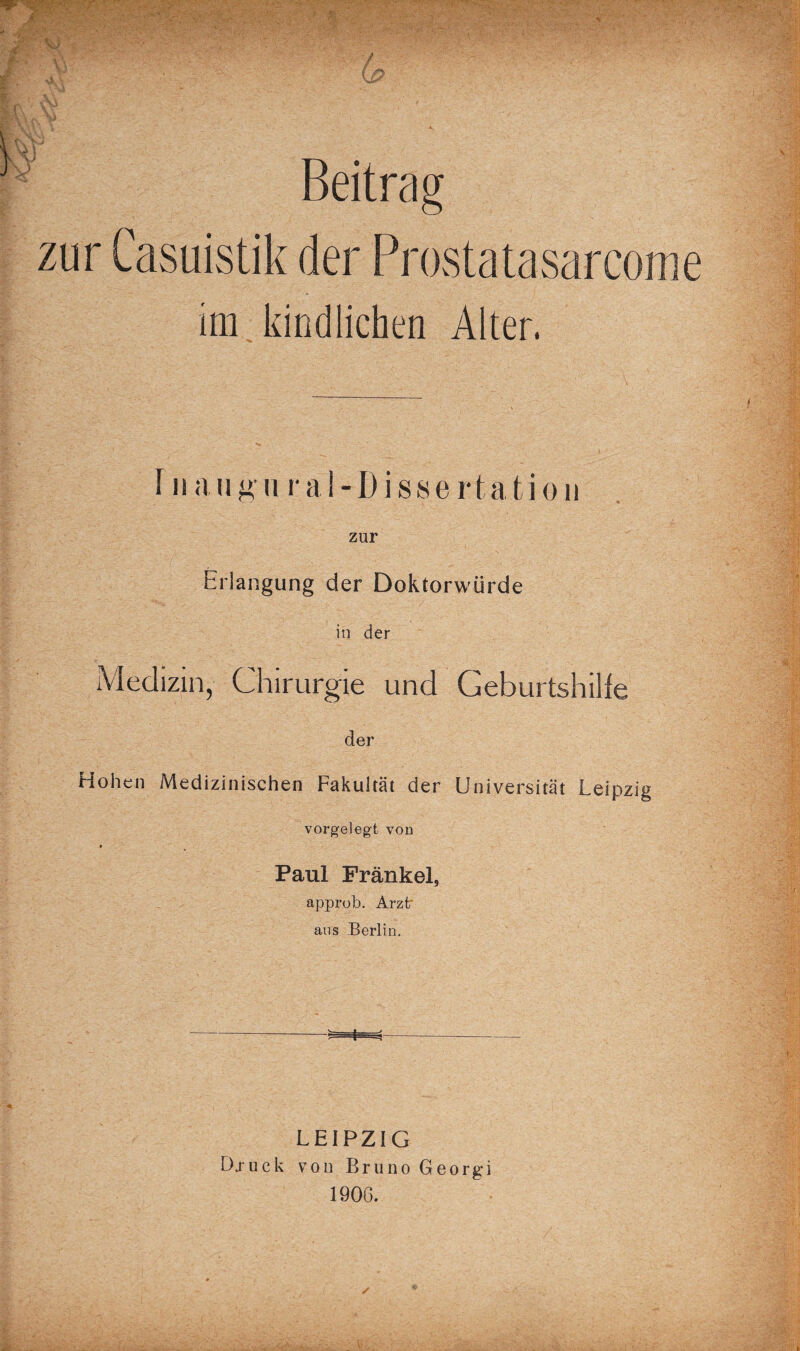 Beitrag zur Casuistik der Prostatasarcome iui kindlichen Alter. Iimigiiral-Disserta'tioii zur Erlangung der Doktorwürde in der Medizin, Chirurgie und Geburtshilfe der Hohen Medizinischen Fakultät der Universität Leipzig vorgelegt von » Paul Frankel, approb. Arztr ans Berlin. LEIPZIG Dj uck von Bruno Georgi 1906.