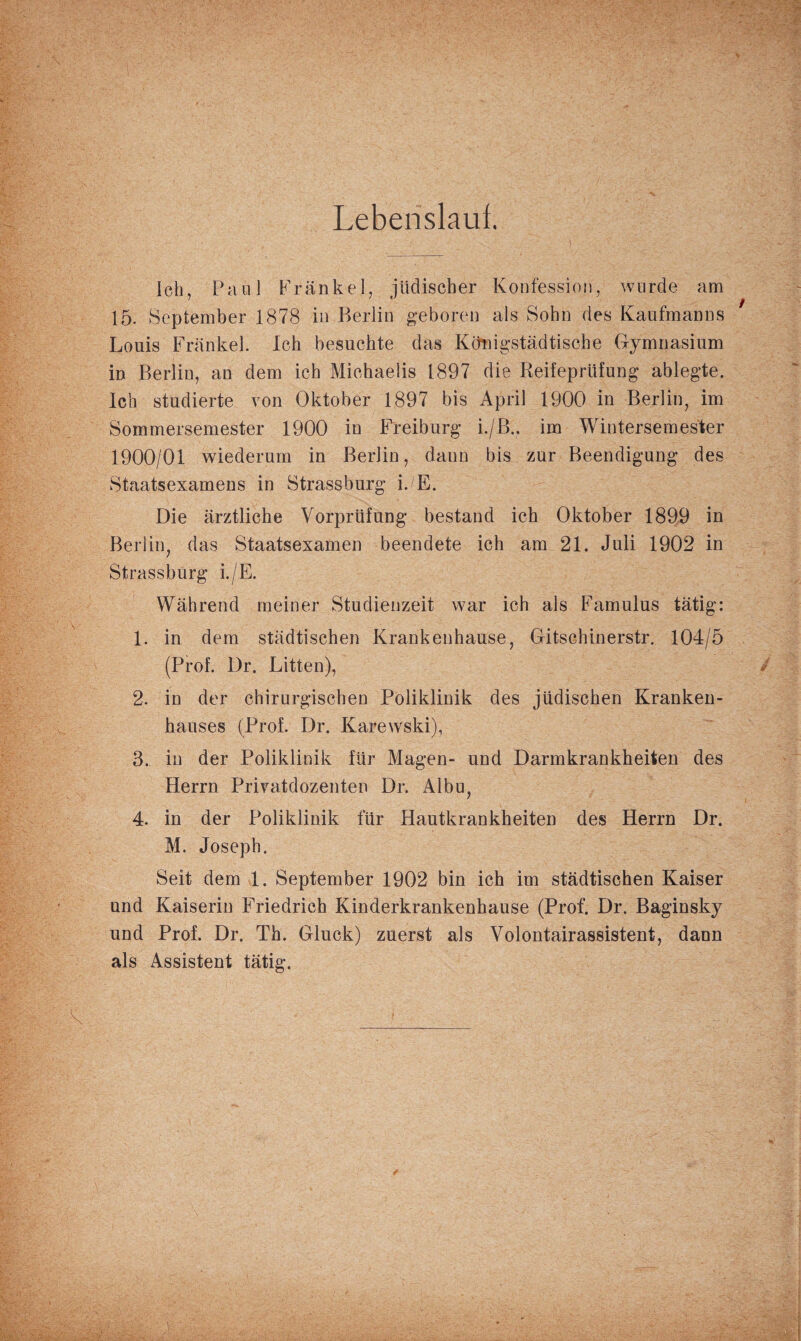 Lebenslauf. Ich, Paul Frankel, jüdischer Konfession, wurde am 15. September 1878 in Berlin geboren als Sohn des Kaufmanns Louis Frankel. Ich besuchte das Königstädtische Gymnasium in Berlin, an dem ich Michaelis 1897 die Reifeprüfung ablegte. Ich studierte von Oktober 1897 bis April 1900 in Berlin, im Sommersemester 1900 in Freiburg i./B.. im Wintersemester 1900/01 wiederum in Berlin, dann bis zur Beendigung des Staatsexamens in Strassburg i.E. Die ärztliche Vorprüfung bestand ich Oktober 1899 in Berlin, das Staatsexamen beendete ich am 21. Juli 1902 in Strassburg i./E. Während meiner Studienzeit war ich als Famulus tätig: 1. in dem städtischen Krankenhause, Gitsohinerstr. 104/5 (Prof. l)r. Litten), 2. in der chirurgischen Poliklinik des jüdischen Kranken¬ hauses (Prof. Dr. Karewski), 3. in der Poliklinik für Magen- und Darmkrankheiten des Herrn Privatdozenten Dr. Albu, 4. in der Poliklinik für Hautkrankheiten des Herrn Dr. M. Joseph. Seit dem 1. September 1902 bin ich im städtischen Kaiser und Kaiserin Friedrich Kinderkrankenhause (Prof. Dr. Baginsky und Prof. Dr. Th. Gluck) zuerst als Volontairassistent, dann als Assistent tätig.