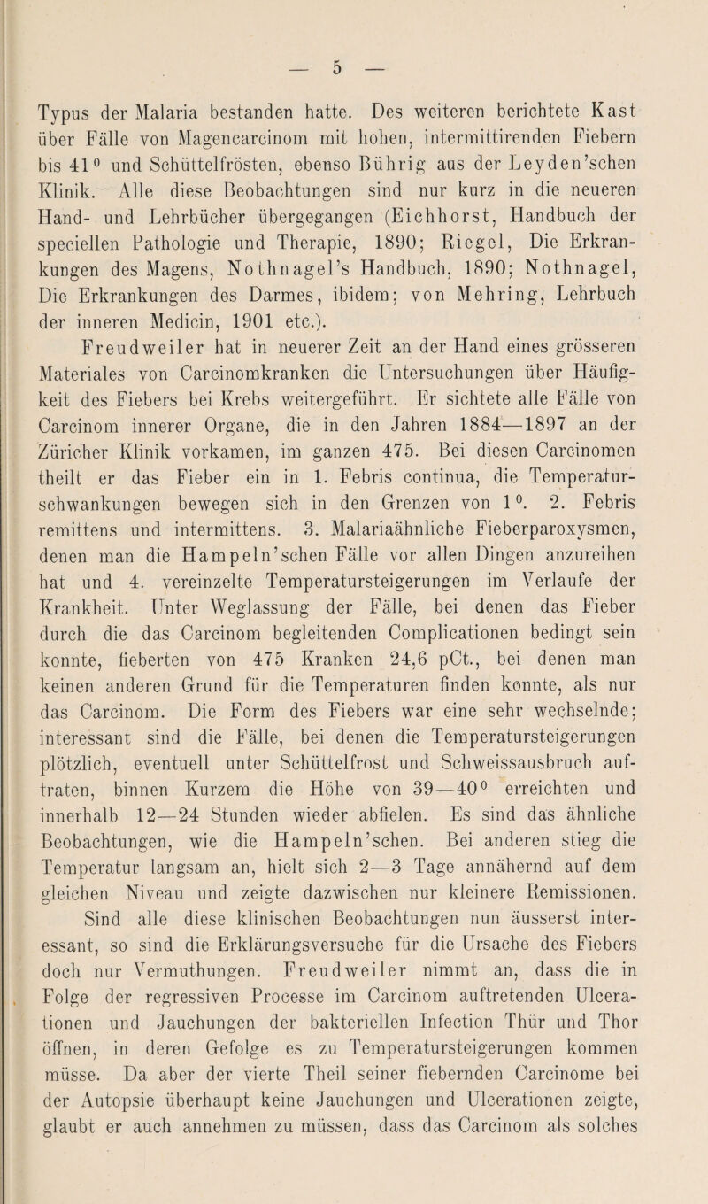 Typus der Malaria bestanden hatte. Des weiteren berichtete Käst über Fälle von Magen carcinom mit hohen, intermittirenden Fiebern bis 41° und Schüttelfrösten, ebenso Bührig aus der Leyden’schen Klinik. Alle diese Beobachtungen sind nur kurz in die neueren Hand- und Lehrbücher übergegangen (Eichhorst, Handbuch der speciellen Pathologie und Therapie, 1890; Riegel, Die Erkran¬ kungen des Magens, Nothnagel’s Handbuch, 1890; Nothnagel, Die Erkrankungen des Darmes, ibidem; von Mehring, Lehrbuch der inneren Medicin, 1901 etc.). Freud weiter hat in neuerer Zeit an der Hand eines grösseren Materiales von Carcinomkranken die Untersuchungen über Häufig¬ keit des Fiebers bei Krebs weitergeführt. Er sichtete alle Fälle von Carcinom innerer Organe, die in den Jahren 1884—1897 an der Züricher Klinik vorkamen, im ganzen 475. Bei diesen Carcinomen theilt er das Fieber ein in 1. Febris continua, die Temperatur¬ schwankungen bewegen sich in den Grenzen von 1°. 2. Febris remittens und intermittens. 3. Malariaähnliche Fieberparoxysmen, denen man die Hampeln’schen Fälle vor allen Dingen anzureihen hat und 4. vereinzelte Temperatursteigerungen im Verlaufe der Krankheit. Unter Weglassung der Fälle, bei denen das Fieber durch die das Carcinom begleitenden Complicationen bedingt sein konnte, fieberten von 475 Kranken 24,6 pCt., bei denen man keinen anderen Grund für die Temperaturen finden konnte, als nur das Carcinom. Die Form des Fiebers war eine sehr wechselnde; interessant sind die Fälle, bei denen die Temperatursteigerungen plötzlich, eventuell unter Schüttelfrost und Schweissausbruch auf¬ traten, binnen Kurzem die Höhe von 39—40° erreichten und innerhalb 12—24 Stunden wieder abfielen. Es sind das ähnliche Beobachtungen, wie die Hampeln’schen. Bei anderen stieg die Temperatur langsam an, hielt sich 2—3 Tage annähernd auf dem gleichen Niveau und zeigte dazwischen nur kleinere Remissionen. Sind alle diese klinischen Beobachtungen nun äusserst inter¬ essant, so sind die Erklärungsversuche für die Ursache des Fiebers doch nur Vermuthungen. Freud weiter nimmt an, dass die in Folge der regressiven Processe im Carcinom auftretenden Ulcera- tionen und Jauchungen der bakteriellen Infection Thür und Thor öffnen, in deren Gefolge es zu Temperatursteigerungen kommen müsse. Da aber der vierte Theil seiner fiebernden Carcinome bei der Autopsie überhaupt keine Jauchungen und Ulcerationen zeigte, glaubt er auch annehmen zu müssen, dass das Carcinom als solches