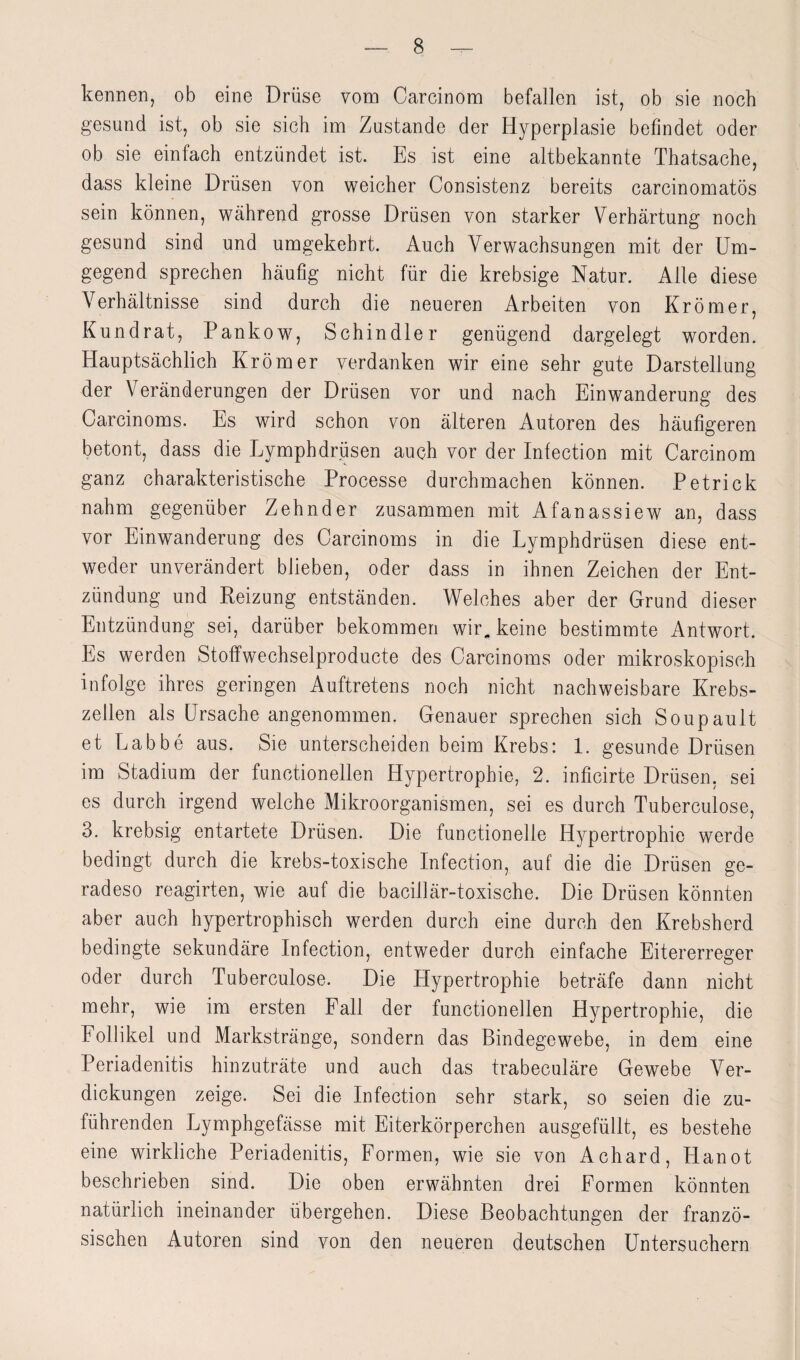 kennen, ob eine Drüse vom Carcinom befallen ist, ob sie noch gesund ist, ob sie sich im Zustande der Hyperplasie befindet oder ob sie einfach entzündet ist. Es ist eine altbekannte Thatsache, dass kleine Drüsen von weicher Consistenz bereits carcinomatös sein können, während grosse Drüsen von starker Verhärtung noch gesund sind und umgekehrt. Auch Verwachsungen mit der Um¬ gegend sprechen häufig nicht für die krebsige Natur. Alle diese Verhältnisse sind durch die neueren Arbeiten von Krömer, Kundrat, Pankow, Schindler genügend dargelegt worden. Hauptsächlich Krömer verdanken wir eine sehr gute Darstellung der Veränderungen der Drüsen vor und nach Einwanderung des Carcinoms. Es wird schon von älteren Autoren des häufigeren betont, dass die Lymphdrüsen auch vor der Infection mit Carcinom ganz charakteristische Processe durchmachen können. Petrick nahm gegenüber Zehnder zusammen mit Afanassiew an, dass vor Einwanderung des Carcinoms in die Lymphdrüsen diese ent¬ weder unverändert blieben, oder dass in ihnen Zeichen der Ent¬ zündung und Reizung entständen. Welches aber der Grund dieser Entzündung sei, darüber bekommen wir„ keine bestimmte Antwort. Es werden Stoffwechselproducte des Carcinoms oder mikroskopisch infolge ihres geringen Auftretens noch nicht nachweisbare Krebs¬ zellen als Ursache angenommen. Genauer sprechen sich Soupault et Labbe aus. Sie unterscheiden beim Krebs: 1. gesunde Drüsen im Stadium der functioneilen Hypertrophie, 2. inficirte Drüsen, sei es durch irgend welche Mikroorganismen, sei es durch Tuberculose, 3. krebsig entartete Drüsen. Die functionelle Hypertrophie werde bedingt durch die krebs-toxische Infection, auf die die Drüsen ge¬ radeso reagirten, wie auf die bacillär-toxische. Die Drüsen könnten aber auch hypertrophisch werden durch eine durch den Krebsherd bedingte sekundäre Infection, entweder durch einfache Eitererreger oder durch Tuberculose. Die Hypertrophie beträfe dann nicht mehr, wie im ersten Fall der functionellen Hypertrophie, die Follikel und Markstränge, sondern das Bindegewebe, in dem eine Periadenitis hinzuträte und auch das trabeculäre Gewebe Ver¬ dickungen zeige. Sei die Infection sehr stark, so seien die zu¬ führenden Lymphgefässe mit Eiterkörperchen ausgefüllt, es bestehe eine wirkliche Periadenitis, Formen, wie sie von Achard, Hanot beschrieben sind. Die oben erwähnten drei Formen könnten natürlich ineinander übergehen. Diese Beobachtungen der franzö¬ sischen Autoren sind von den neueren deutschen Untersuchern