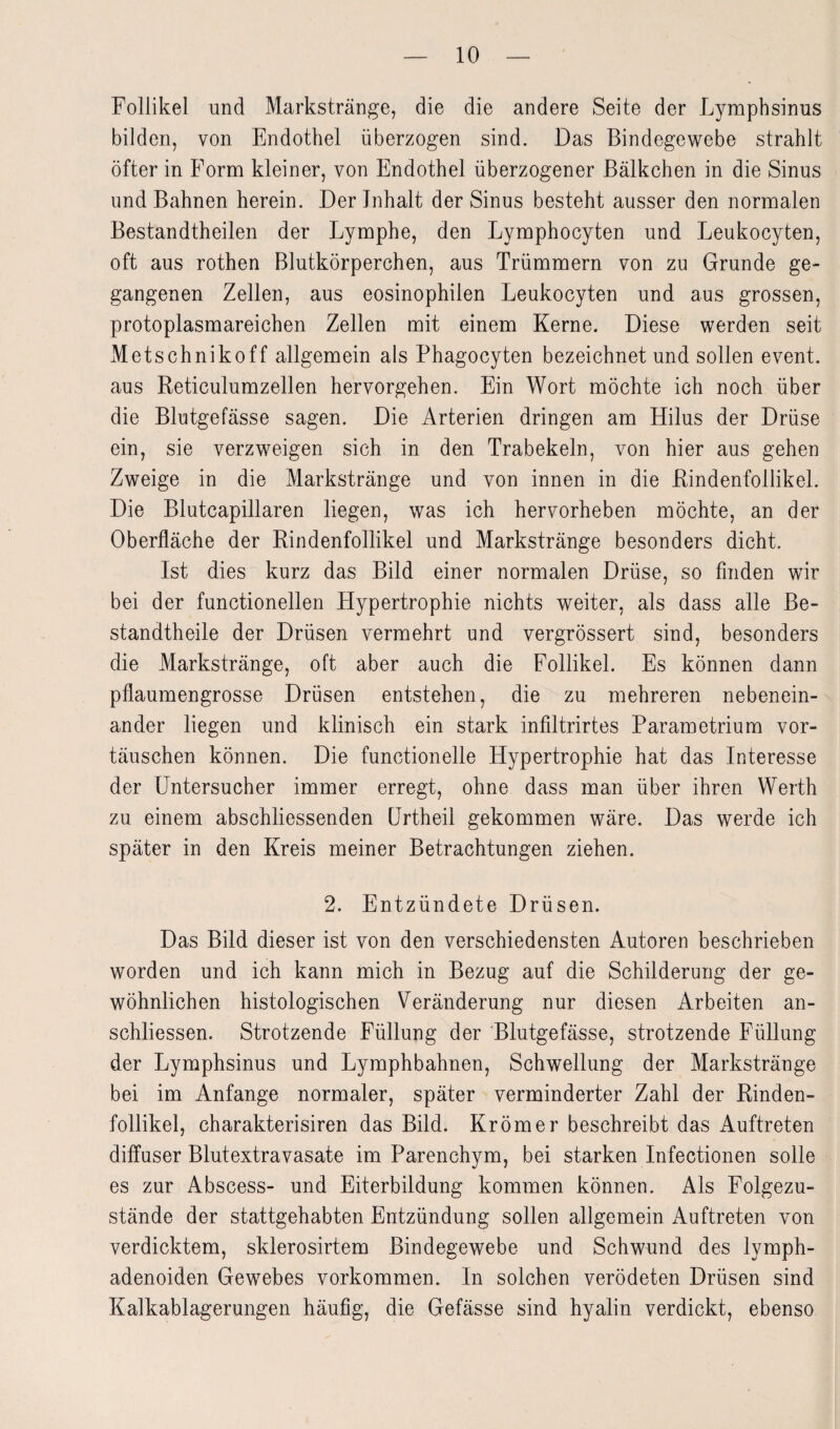 Follikel und Markstränge, die die andere Seite der Lymphsinus bilden, von Endothel überzogen sind. Das Bindegewebe strahlt öfter in Form kleiner, von Endothel überzogener Bälkchen in die Sinus und Bahnen herein. Der Inhalt der Sinus besteht ausser den normalen Bestandtheilen der Lymphe, den Lymphocyten und Leukocyten, oft aus rothen Blutkörperchen, aus Trümmern von zu Grunde ge¬ gangenen Zellen, aus eosinophilen Leukocyten und aus grossen, protoplasmareichen Zellen mit einem Kerne. Diese werden seit Metschnikoff allgemein als Phagocyten bezeichnet und sollen event. aus Reticulumzellen hervorgehen. Ein Wort möchte ich noch über die Blutgefässe sagen. Die Arterien dringen am Hilus der Drüse ein, sie verzweigen sich in den Trabekeln, von hier aus gehen Zweige in die Markstränge und von innen in die Rindenfollikel. Die Blutcapillaren liegen, was ich hervorheben möchte, an der Oberfläche der Rindenfollikel und Markstränge besonders dicht. Ist dies kurz das Bild einer normalen Drüse, so finden wir bei der functioneilen Hypertrophie nichts weiter, als dass alle Be- standtheile der Drüsen vermehrt und vergrössert sind, besonders die Markstränge, oft aber auch die Follikel. Es können dann pflaumengrosse Drüsen entstehen, die zu mehreren nebenein¬ ander liegen und klinisch ein stark infiltrirtes Parametrium Vor¬ täuschen können. Die functionelle Hypertrophie hat das Interesse der Untersucher immer erregt, ohne dass man über ihren Werth zu einem abschliessenden Urtheil gekommen wäre. Das werde ich später in den Kreis meiner Betrachtungen ziehen. 2. Entzündete Drüsen. Das Bild dieser ist von den verschiedensten Autoren beschrieben worden und ich kann mich in Bezug auf die Schilderung der ge¬ wöhnlichen histologischen Veränderung nur diesen Arbeiten an- schliessen. Strotzende Füllung der Blutgefässe, strotzende Füllung der Lymphsinus und Lymphbahnen, Schwellung der Markstränge bei im Anfänge normaler, später verminderter Zahl der Rinden¬ follikel, charakterisiren das Bild. Krömer beschreibt das Auftreten diffuser Blutextravasate im Parenchym, bei starken Infectionen solle es zur Abscess- und Eiterbildung kommen können. Als Folgezu¬ stände der stattgehabten Entzündung sollen allgemein Auftreten von verdicktem, sklerosirtem Bindegewebe und Schwund des lymph- adenoiden Gewebes Vorkommen. In solchen verödeten Drüsen sind Kalkablagerungen häufig, die Gefässe sind hyalin verdickt, ebenso
