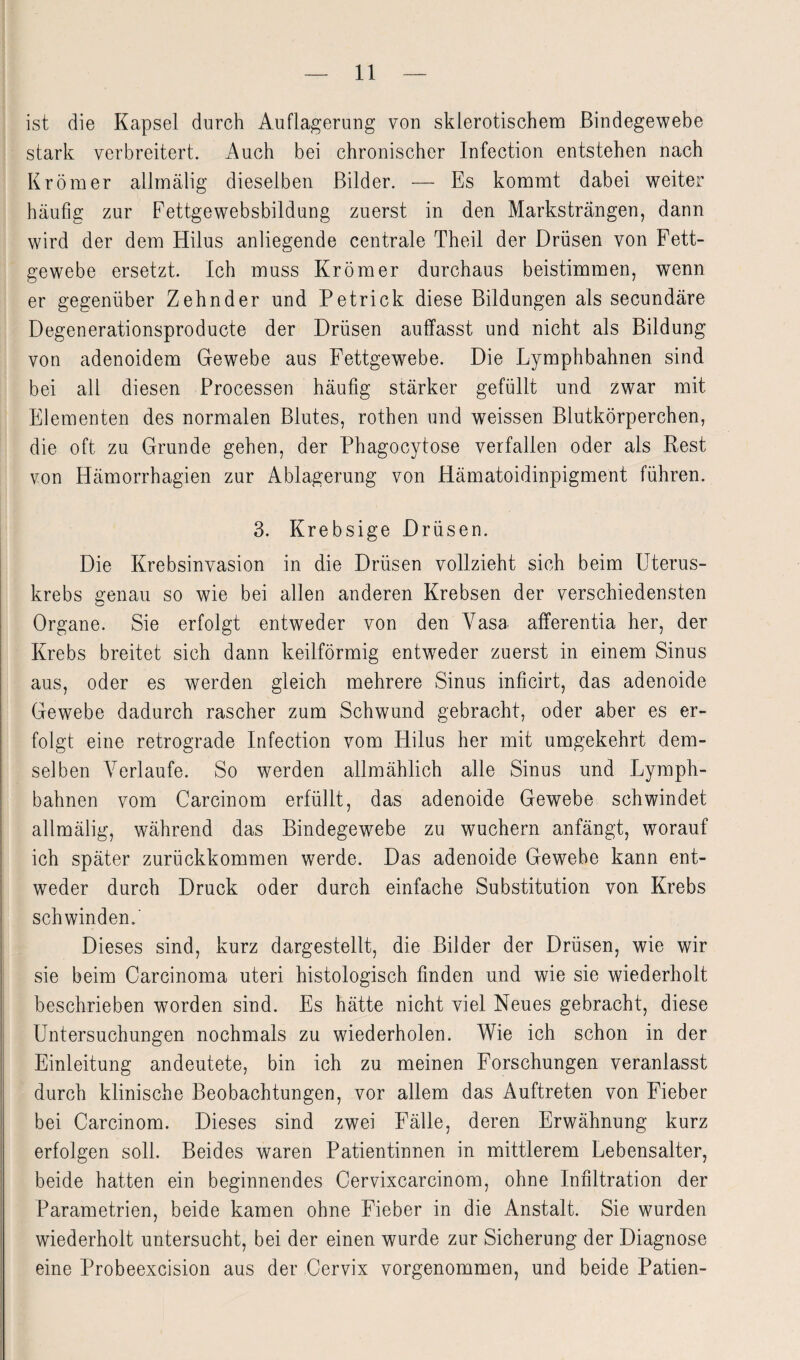 ist die Kapsel durch Auflagerung von sklerotischem Bindegewebe stark verbreitert. Auch bei chronischer Infection entstehen nach Krömer allmälig dieselben Bilder. — Es kommt dabei weiter häufig zur Fettgewebsbildung zuerst in den Marksträngen, dann wird der dem Hilus anliegende centrale Theil der Drüsen von Fett¬ gewebe ersetzt. Ich muss Krömer durchaus beistimmen, wenn er gegenüber Zehnder und Petrick diese Bildungen als secundäre Degenerationsproducte der Drüsen auffasst und nicht als Bildung von adenoidem Gewebe aus Fettgewebe. Die Lymphbahnen sind bei all diesen Processen häufig stärker gefüllt und zwar mit Elementen des normalen Blutes, rothen und weissen Blutkörperchen, die oft zu Grunde gehen, der Phagocytose verfallen oder als Rest von Hämorrhagien zur Ablagerung von Hämatoidinpigment führen. 3. Krebsige Drüsen. Die Krebsinvasion in die Drüsen vollzieht sich beim Uterus¬ krebs genau so wie bei allen anderen Krebsen der verschiedensten Organe. Sie erfolgt entweder von den Vasa afferentia her, der Krebs breitet sich dann keilförmig entweder zuerst in einem Sinus aus, oder es werden gleich mehrere Sinus inficirt, das adenoide Gewebe dadurch rascher zum Schwund gebracht, oder aber es er¬ folgt eine retrograde Infection vom Hilus her mit umgekehrt dem¬ selben Verlaufe. So werden allmählich alle Sinus und Lymph¬ bahnen vom Carcinom erfüllt, das adenoide Gewebe schwindet allmälig, während das Bindegewebe zu wuchern anfängt, worauf ich später zurückkommen werde. Das adenoide Gewebe kann ent¬ weder durch Druck oder durch einfache Substitution von Krebs schwinden.' Dieses sind, kurz dargestellt, die Bilder der Drüsen, wie wir sie beim Carcinoma uteri histologisch finden und wie sie wiederholt beschrieben worden sind. Es hätte nicht viel Neues gebracht, diese Untersuchungen nochmals zu wiederholen. Wie ich schon in der Einleitung andeutete, bin ich zu meinen Forschungen veranlasst durch klinische Beobachtungen, vor allem das Auftreten von Fieber bei Carcinom. Dieses sind zwei Fälle, deren Erwähnung kurz erfolgen soll. Beides waren Patientinnen in mittlerem Lebensalter, beide hatten ein beginnendes Cervixcarcinom, ohne Infiltration der Parametrien, beide kamen ohne Fieber in die Anstalt. Sie wurden wiederholt untersucht, bei der einen wurde zur Sicherung der Diagnose eine Probeexcision aus der Cervix vorgenommen, und beide Patien-