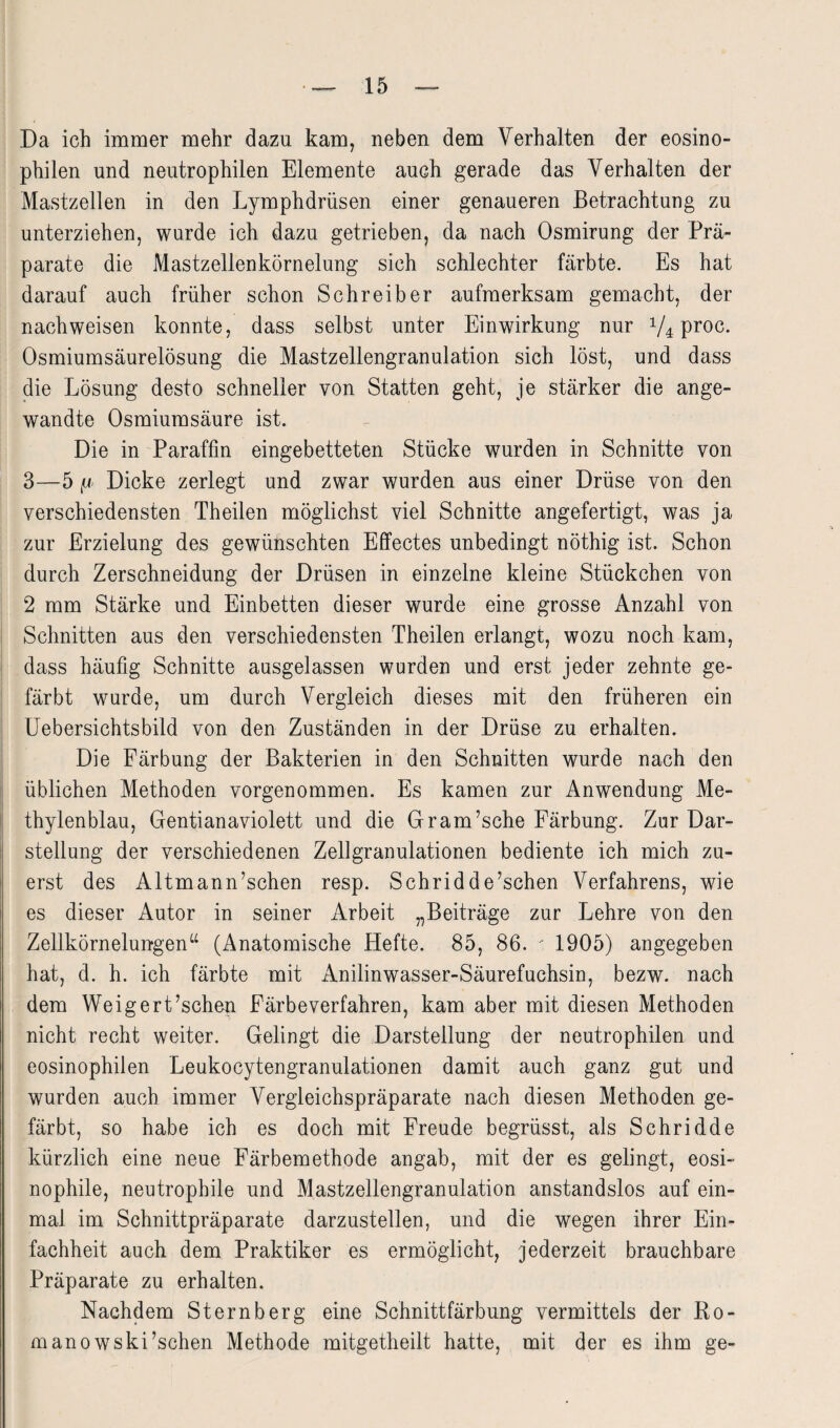 Da ich immer mehr dazu kam, neben dem Verhalten der eosino¬ philen und neutrophilen Elemente auch gerade das Verhalten der Mastzellen in den Lymphdrüsen einer genaueren Betrachtung zu unterziehen, wurde ich dazu getrieben, da nach Osmirung der Prä¬ parate die Mastzellenkörnelung sich schlechter färbte. Es hat darauf auch früher schon Schreiber aufmerksam gemacht, der nachweisen konnte, dass selbst unter Einwirkung nur V4 proc. Osmiumsäurelösung die Mastzellengranulation sich löst, und dass die Lösung desto schneller von Statten geht, je stärker die ange¬ wandte Osmiumsäure ist. Die in Paraffin eingebetteten Stücke wurden in Schnitte von 3—5 fj Dicke zerlegt und zwar wurden aus einer Drüse von den verschiedensten Theilen möglichst viel Schnitte angefertigt, was ja zur Erzielung des gewünschten Effectes unbedingt nöthig ist. Schon durch Zerschneidung der Drüsen in einzelne kleine Stückchen von 2 mm Stärke und Einbetten dieser wurde eine grosse Anzahl von Schnitten aus den verschiedensten Theilen erlangt, wozu noch kam, dass häufig Schnitte ausgelassen wurden und erst jeder zehnte ge¬ färbt wurde, um durch Vergleich dieses mit den früheren ein Uebersichtsbild von den Zuständen in der Drüse zu erhalten. Die Färbung der Bakterien in den Schnitten wurde nach den üblichen Methoden vorgenommen. Es kamen zur Anwendung Me¬ thylenblau, Gentianaviolett und die Gram’sche Färbung. Zur Dar¬ stellung der verschiedenen Zellgranulationen bediente ich mich zu¬ erst des Altmann’schen resp. Schridde’schen Verfahrens, wie es dieser Autor in seiner Arbeit „Beiträge zur Lehre von den Zellkörn elungen“ (Anatomische Hefte. 85, 86. - 1905) angegeben hat, d. h. ich färbte mit Anilinwasser-Säurefuchsin, bezw. nach dem Weigert’schen Färbeverfahren, kam aber mit diesen Methoden nicht recht weiter. Gelingt die Darstellung der neutrophilen und eosinophilen Leukocytengranulationen damit auch ganz gut und wurden auch immer Vergleichspräparate nach diesen Methoden ge¬ färbt, so habe ich es doch mit Freude begrüsst, als Schridde kürzlich eine neue Färbemethode angab, mit der es gelingt, eosi¬ nophile, neutrophile und Mastzellengranulation anstandslos auf ein¬ mal im Schnittpräparate darzustellen, und die wegen ihrer Ein¬ fachheit auch dem Praktiker es ermöglicht, jederzeit brauchbare Präparate zu erhalten. Nachdem Sternberg eine Schnittfärbung vermittels der Ro¬ mano wski’schen Methode mitgetheilt hatte, mit der es ihm ge-