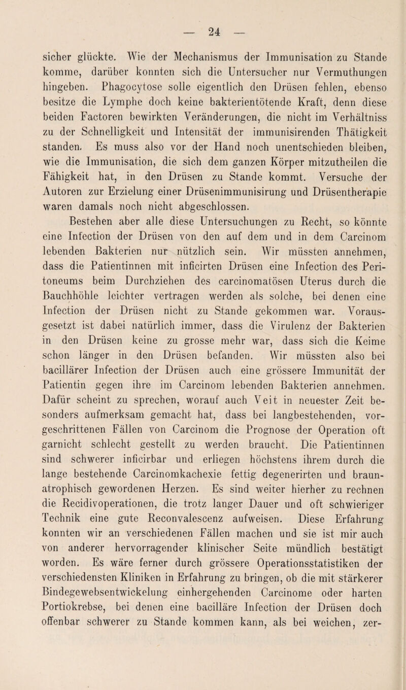 sicher glückte. Wie der Mechanismus der Immunisation zu Stande komme, darüber konnten sich die Untersucher nur Vermuthungen hingeben. Phagocytose solle eigentlich den Drüsen fehlen, ebenso besitze die Lymphe doch keine bakterientötende Kraft, denn diese beiden Factoren bewirkten Veränderungen, die nicht im Verhältniss zu der Schnelligkeit und Intensität der immunisirenden Thätigkeit standen. Es muss also vor der Hand noch unentschieden bleiben, wie die Immunisation, die sich dem ganzen Körper mitzutheilen die Fähigkeit hat, in den Drüsen zu Stande kommt. Versuche der Autoren zur Erzielung einer Drüsenimmunisirung und Drüsentherapie waren damals noch nicht abgeschlossen. Bestehen aber alle diese Untersuchungen zu Recht, so könnte eine Infection der Drüsen von den auf dem und in dem Carcinom lebenden Bakterien nur nützlich sein. Wir müssten annehmen, dass die Patientinnen mit inficirten Drüsen eine Infection des Peri¬ toneums beim Durchziehen des carcinomatösen Uterus durch die Bauchhöhle leichter vertragen werden als solche, bei denen eine Infection der Drüsen nicht zu Stande gekommen war. Voraus¬ gesetzt ist dabei natürlich immer, dass die Virulenz der Bakterien in den Drüsen keine zu grosse mehr war, dass sich die Keime schon länger in den Drüsen befanden. Wir müssten also bei bacillärer Infection der Drüsen auch eine grössere Immunität der Patientin gegen ihre im Carcinom lebenden Bakterien annehmen. Dafür scheint zu sprechen, worauf auch Veit in neuester Zeit be¬ sonders aufmerksam gemacht hat, dass bei langbestehenden, vor¬ geschrittenen Fällen von Carcinom die Prognose der Operation oft garnicht schlecht gestellt zu werden braucht. Die Patientinnen sind schwerer inficirbar und erliegen höchstens ihrem durch die lange bestehende Carcinomkachexie fettig degenerirten und braun¬ atrophisch gewordenen Herzen. Es sind weiter hierher zu rechnen die Recidivoperationen, die trotz langer Dauer und oft schwieriger Technik eine gute Reconvalescenz aufweisen. Diese Erfahrung konnten wir an verschiedenen Fällen machen und sie ist mir auch von anderer hervorragender klinischer Seite mündlich bestätigt worden. Es wäre ferner durch grössere Operationsstatistiken der verschiedensten Kliniken in Erfahrung zu bringen, ob die mit stärkerer Bindegewebsentwickelung einhergehenden Carcinome oder harten Portiokrebse, bei denen eine bacilläre Infection der Drüsen doch offenbar schwerer zu Stande kommen kann, als bei weichen, zer-