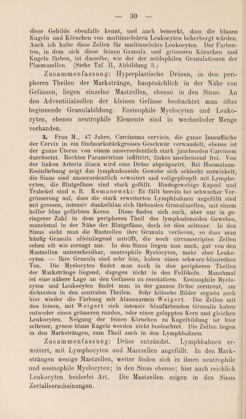diese Gebilde ebenfalls kennt, und auch bemerkt, dass die blauen Kugeln und Körnchen von multinucleären Leukocyten beherbergt würden. Auch ich halte diese Zellen für multinucleäre Leukocyten. Der Farben¬ ton, in dem sich diese feinen Granula und grösseren Körnchen und Kugeln färben, ist dasselbe, wie der der acidophilen Granulationen der Plasmazellen. (Siehe Taf. II, Abbildung 3.; Zusammenfassung: Hyperplastische Drüsen, in den peri¬ pheren Theilen der Markstränge, hauptsächlich in der Nähe von Gefässen, liegen einzelne Mastzellen, ebenso in den Sinus. An den Adventitialzellen der kleinen Gefässe beobachtet man öfter beginnende Granulabildung. Eosinophile Myelocyten und Leuko¬ cyten, ebenso neutrophile Elemente sind in wechselnder Menge vorhanden. 3. Frau M., 47 Jahre, Carcinoma cervicis, die ganze Innenfläche der Cervix in ein fünfmarkstückgrosses Geschwür verwandelt, ebenso ist der ganze Uterus von einem ausserordentlich stark jauchenden Carcinom durchsetzt. Rechtes Parametrium infiltrirt, linkes anscheinend frei. Von der linken Arteria iliaca wird eine Drüse abpräparirt. Bei Haemalaun- Eosinfärbung zeigt das lymphadenoide Gewebe sich schlecht entwickelt, die Sinus sind ausserordentlich erweitert und vollgepfropft mit Lympho- cyten, die Blutgefässe sind stark gefüllt. Bindegewebige Kapsel und Trabekel sind o. B. Romanowski: Es fällt bereits bei schwacher Ver- grösserung auf, dass die stark erweiterten Lymphbahnen angefüllt sind mit grossen, intensiv dunkelblau sich färbenden Granulazellen, mit einem heller blau gefärbten Kerne. Diese finden sich auch, aber nur in ge¬ ringerer Zahl in dem peripheren Theil des lymphadenoiden Gewebes, manchmal in der Nähe der Blutgefässe, doch ist dies seltener. In den Sinus sieht man die Mastzellen ihre Granula verlieren, so dass man häufig Granula alleinliegend antrifft, die noch circumscripten Zellen sehen oft wie zernagt aus., In den Sinus liegen nun auch, gut von den Mastzellen unterscheidbar, neutrophile Myelocyten, mehr aber Leuko¬ cyten. — Ihre Granula sind sehr fein, haben einen schwarz-blaurothen Ton. Die Myelocyten findet man auch in den peripheren Theilen der Markstränge liegend, dagegen nicht in den Follikeln. Manchmal ist eine nähere Lage an den Gefässen zu constatiren. Eosinophile Myelo¬ cyten und Leukocyten findet man in der ganzen Drüse zerstreut, am dichtesten in den centralen Theilen. Sehr hübsche Bilder ergiebt auch hier wieder die Färbung mit Alauncarmin-Weigert. Die Zellen mit den feinen, mit Weigert sich intensiv blaufärbenden Granulis haben entweder einen grösseren runden, oder einen gelappten Kern und gleichen Leukocyten. Neigung der feinen Körnchen zu Kugelbilduug ist hier seltener, grosse blaue Kugeln werden nicht beobachtet. Die Zellen liegen in den Marksträngen, zum Theil auch in den Lymphbahnen. Zusammenfassung: Drüse entzündet. Lymphbahnen er¬ weitert, mit Lymphocyten und Mastzellen angefüllt. In den Mark¬ strängen wenige Mastzellen, weiter finden sich in ihnen neutrophile und eosinophile Myelocyten; in den Sinus ebenso; hier auch reichlich Leukocyten beiderlei Art. Die Mastzellen zeigen in den Sinus Zerlallserscheinungen.
