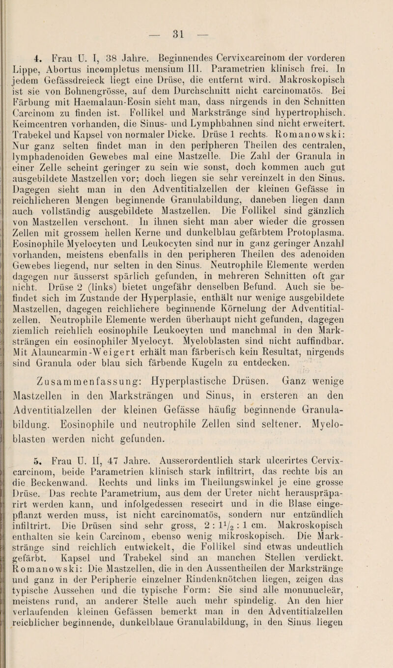 4. Frau U. I, 38 Jahre. Beginnendes Cervixcarcinom der vorderen Lippe, Abortus incompletus mensium III. Parametrien klinisch frei. In jedem Gefässdreieck liegt eine Drüse, die entfernt wird. Makroskopisch ist sie von Bohnengrösse, auf dem Durchschnitt nicht carcinomatös. Bei Färbung mit Haemalaun-Eosin sieht man, dass nirgends in den Schnitten Carcinom zu finden ist. Follikel und Markstränge sind hypertrophisch. Keimcentren vorhanden, die Sinus- und Lymphbahnen sind nicht erweitert. Trabekel und Kapsel von normaler Dicke. Drüse 1 rechts. Romanowski: Nur ganz selten findet man in den peripheren Theilen des centralen, lymphadenoiden Gewebes mal eine Mastzelle. Die Zahl der Granula in einer Zelle scheint geringer zu sein wie sonst, doch kommen auch gut ausgebildete Mastzellen vor; doch liegen sie sehr vereinzelt in den Sinus. Dagegen sieht man in den Adventitialzellen der kleinen Gefässe in reichlicheren Mengen beginnende Granulabildung, daneben liegen dann auch vollständig ausgebildete Mastzellen. Die Follikel sind gänzlich von Mastzellen verschont. In ihnen sieht man aber wieder die grossen Zellen mit grossem hellen Kerne und dunkelblau gefärbtem Protoplasma. Eosinophile Myelocyten und Leukocyten sind nur in ganz geringer Anzahl vorhanden, meistens ebenfalls in den peripheren Theilen des adenoiden Gewebes liegend, nur selten in den Sinus. Neutrophile Elemente werden dagegen nur äusserst spärlich gefunden, in mehreren Schnitten oft gar nicht. Drüse 2 (links) bietet ungefähr denselben Befund. Auch sie be¬ findet sich im Zustande der Hyperplasie, enthält nur wenige ausgebildete Mastzellen, dagegen reichlichere beginnende Körnelung der Adventitial¬ zellen. Neutrophile Elemente werden überhaupt nicht gefunden, dagegen ziemlich reichlich eosinophile Leukocyten und manchmal in den Mark¬ strängen ein eosinophiler Myelocyt. Myeloblasten sind nicht auffindbar. Mit Alauncarmin-Weigert erhält man färberisch kein Resultat, nirgends sind Granula oder blau sich färbende Kugeln zu entdecken. ••':!. »I t/' ' ' Zusammenfassung: Hyperplastische Drüsen. Ganz wenige Mastzellen in den Marksträngen und Sinus, in ersteren an den Adventitialzellen der kleinen Gefässe häufig beginnende Granula¬ bildung. Eosinophile und neutrophile Zellen sind seltener. Myelo¬ blasten werden nicht gefunden. 5. Frau U. II, 47 Jahre. Ausserordentlich stark ulcerirtes Cervix¬ carcinom, beide Parametrien klinisch stark infiltrirt, das rechte bis an die Beckenwand. Rechts und links im Theilungswinkel je eine grosse Drüse. Das rechte Parametrium, aus dem der Ureter nicht herauspräpa- rirt werden kann, und infolgedessen resecirt und in die Blase einge¬ pflanzt werden muss, ist nicht carcinomatös, sondern nur entzündlich infiltrirt. Die Drüsen sind sehr gross, 2 : 11/2 : 1 cm. Makroskopisch enthalten sie kein Carcinom, ebenso wenig mikroskopisch. Die Mark¬ stränge sind reichlich entwickelt, die Follikel sind etwas undeutlich gefärbt. Kapsel und Trabekel sind an manchen Stellen verdickt. Romanowski: Die Mastzellen, die in den Aussentheilen der Markstränge und ganz in der Peripherie einzelner Rindenknötchen liegen, zeigen das typische Aussehen und die typische Form: Sie sind alle monunucleär, meistens rund, an anderer Stelle auch mehr spindelig. An den hier verlaufenden kleinen Gefässen bemerkt man in den Adventitialzellen reichlicher beginnende, dunkelblaue Granulabildung, in den Sinus liegen