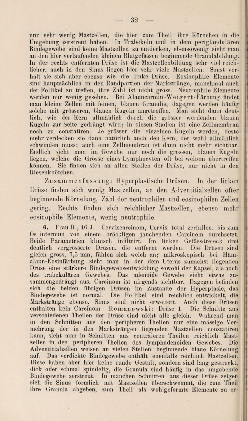nur sehr wenig Mastzellen, die hier zum Theil ihre Körnchen in die Umgebung zerstreut haben. In Trabekeln und in dem periglandulären Bindegewebe sind keine Mastzellen zu entdecken, ebensowenig sieht man an den hier verlaufenden kleinen Blutgefässen beginnende Granulabildung. In der rechts entfernten Drüse ist die Mastzellenbildung sehr viel reich¬ licher, auch in den Sinus liegen hier sehr viele Mastzellen. Sonst ver¬ hält sie sich aber ebenso wie die linke Drüse. Eosinophile Elemente sind hauptsächlich in den Randpartien der Markstränge, manchmal auch der Follikel zu treffen, ihre Zahl ist nicht gross. Neutrophile Elemente werden nur wenig gesehen. Bei Alauncarmin-Weigert-Färbung findet man kleine Zellen mit feinen, blauen Granulis, dagegen werden häufig solche mit grösseren, blauen Kugeln angetroffen. Man sieht dann deut¬ lich, wie der Kern allmählich durch die grösser werdenden blauen Kugeln zur Seite gedrängt wird; in diesen Stadien ist eine Zellmembran noch zu constatiren. Je grösser die einzelnen Kugeln werden, desto mehr verdecken sie dann natürlich auch den Kern, der wohl allmählich schwinden muss; auch eine Zellmembran ist dann nicht mehr sichtbar. Endlich sieht man im Gewebe nur noch die grossen, blauen Kugeln liegen, weiche die Grösse eines Lymphocyten oft bei weitem übertreffen können. Sie finden sich an allen Stellen der Drüse, nur nicht in den Riesenknötchen. Zusammenfassung: Hyperplastische Drüsen. In der linken Drüse finden sich wenig Mastzellen, an den Adventitialzellen öfter beginnende Körnelung, Zahl der neutrophilen und eosinophilen Zellen gering. Rechts finden sich reichlicher Mastzellen, ebenso mehr eosinophile Elemente, wenig neutrophile. 6. Frau R., 46 J. Cervixcarcinom, Cervix total zerfallen, bis zum Os internum von einem bröckligen jauchenden Carcinom durchsetzt. Beide Parametrien klinisch infiltrirt. Im linken Gefässdreieck drei deutlich vergrösserte Drüsen, die entfernt werden. Die Drüsen sind gleich gross, 7,5 mm, fühlen sich weich an; mikroskopisch bei Häm¬ alaun-Eosinfärbung sieht man in der dem Uterus zunächst liegenden Drüse eine stärkere Bindegewebsentwicklung sowohl der Kapsel, als auch des trabekulären Gewebes. Das adenoide Gewebe sieht etwas zu¬ sammengedrängt aus, Carcinom ist nirgends sichtbar. Dagegen befinden sich die beiden übrigen Drüsen im Zustande der Hyperplasie, das Bindegewebe ist normal. Die Follikel sind reichlich entwickelt, die Markstränge ebenso, Sinus sind nicht erweitert. Auch diese Drüsen enthalten kein Carcinom. Romanowski: Drüse 1. Die Schnitte aus verschiedenen Theilen der Drüse sind nicht alle gleich. Während man in den Schnitten aus den peripheren Theilen nur eine mässige Ver¬ mehrung der in den Marksträngen liegenden Mastzellen constatiren kann, sieht man in Schnitten aus central ereil Theilen reichlich Mast¬ zellen in den peripheren Theilen des lympliadenoiden Gewebes. Die Adventitialzellen weisen an vielen Stellen beginnende blaue Körnelung auf. Das verdickte Bindegewebe enthält ebenfalls reichlich Mastzellen. Diese haben aber hier keine runde Gestalt, sondern sind lang gestreckt, dick oder schmal spindelig, die Granula sind häufig in das umgebende Bindegewebe zerstreut. In manchen Schnitten aus dieser Drüse zeigen sich die Sinus förmlich mit Mastzellen überschwemmt, die zum Theil ihre Granula abgeben, zum Theil als wohlgeformte Elemente zu er-