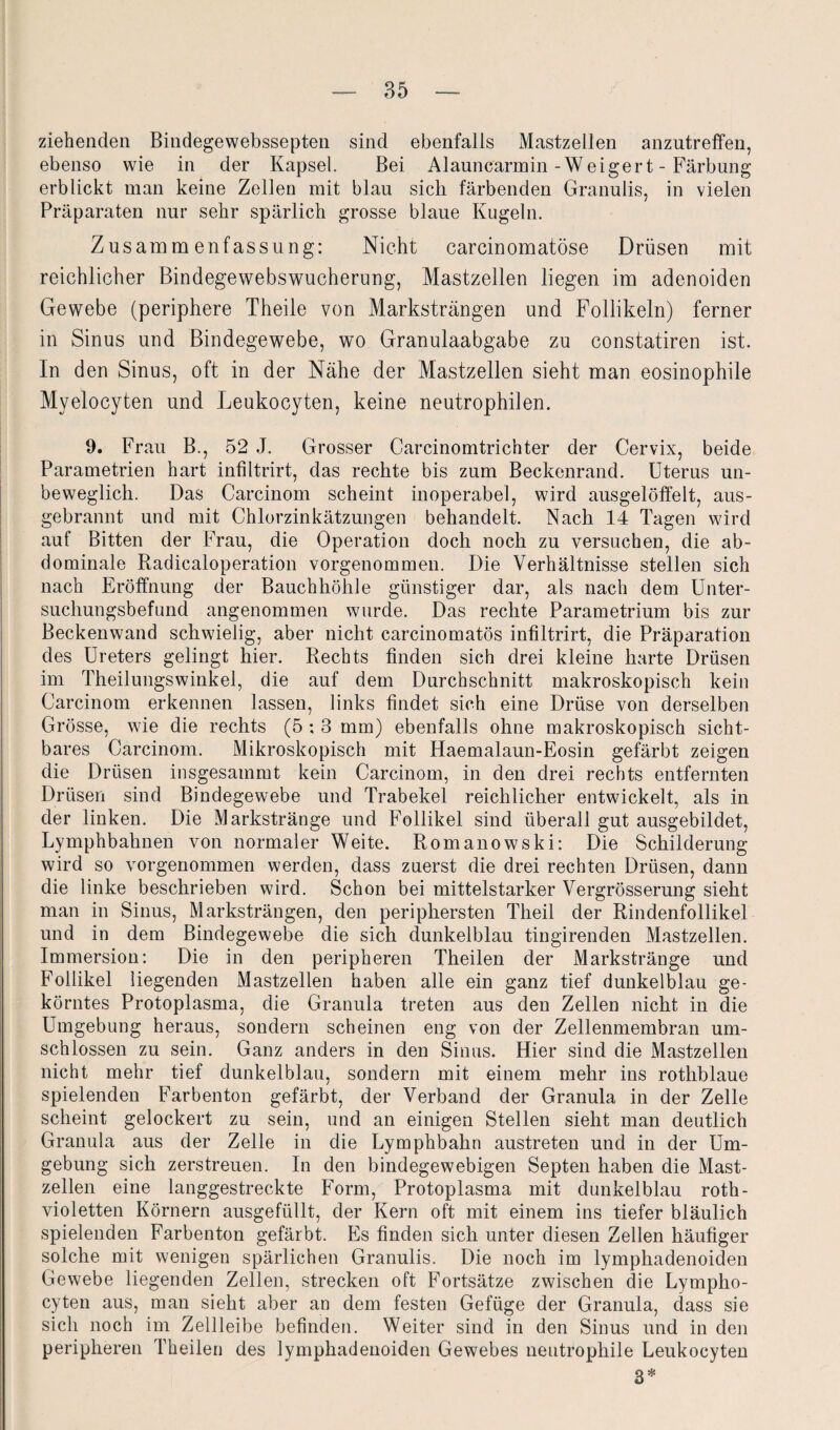 ziehenden Bindegewebssepten sind ebenfalls Mastzellen anzutreffen, ebenso wie in der Kapsel. Bei Alauncarmin-Weigert - Färbung erblickt man keine Zellen mit blau sich färbenden Granulis, in vielen Präparaten nur sehr spärlich grosse blaue Kugeln. Zusammenfassung: Nicht carcinomatöse Drüsen mit reichlicher Bindegewebswucherung, Mastzellen liegen im adenoiden Gewebe (periphere Theile von Marksträngen und Follikeln) ferner in Sinus und Bindegewebe, wo Granulaabgabe zu constatiren ist. In den Sinus, oft in der Nähe der Mastzellen sieht man eosinophile Myelocyten und Leukocyten, keine neutrophilen. 9. Frau B., 52 J. Grosser Carcinomtrichter der Cervix, beide Parametrien hart infiltrirt, das rechte bis zum Beckenrand. Uterus un¬ beweglich. Das Carcinom scheint inoperabel, wird ausgelöffelt, aus¬ gebrannt und mit Chlorzinkätzungen behandelt. Nach 14 Tagen wird auf Bitten der Frau, die Operation doch noch zu versuchen, die ab¬ dominale Radicaloperation vorgenommen. Die Verhältnisse stellen sich nach Eröffnung der Bauchhöhle günstiger dar, als nach dem Unter¬ suchungsbefund angenommen wurde. Das rechte Parametrium bis zur Beckenwand schwielig, aber nicht carcinomatös infiltrirt, die Präparation des Ureters gelingt hier. Rechts finden sich drei kleine harte Drüsen im Theilungswinkel, die auf dem Durchschnitt makroskopisch kein Carcinom erkennen lassen, links findet sich eine Drüse von derselben Grösse, wie die rechts (5 ; 3 mm) ebenfalls ohne makroskopisch sicht¬ bares Carcinom. Mikroskopisch mit Haemalaun-Eosin gefärbt zeigen die Drüsen insgesamrut kein Carcinom, in den drei rechts entfernten Drüsen sind Bindegewebe und Trabekel reichlicher entwickelt, als in der linken. Die Markstränge und Follikel sind überall gut ausgebildet, Lymphbahnen von normaler Weite. Romanowski: Die Schilderung wird so vorgenommen werden, dass zuerst die drei rechten Drüsen, dann die linke beschrieben wird. Schon bei mittelstarker Vergrösserung sieht man in Sinus, Marksträngen, den periphersten Theil der Rindenfollikel und in dem Bindegewebe die sich dunkelblau tingirenden Mastzellen. Immersion: Die in den peripheren Theilen der Markstränge und Follikel liegenden Mastzellen haben alle ein ganz tief dunkelblau ge¬ körntes Protoplasma, die Granula treten aus den Zellen nicht in die Umgebung heraus, sondern scheinen eng von der Zellenmembran um¬ schlossen zu sein. Ganz anders in den Sinus. Hier sind die Mastzellen nicht mehr tief dunkelblau, sondern mit einem mehr ins rothblaue spielenden Farbenton gefärbt, der Verband der Granula in der Zelle scheint gelockert zu sein, und an einigen Stellen sieht man deutlich Granula aus der Zelle in die Lymphbahn austreten und in der Um¬ gebung sich zerstreuen. In den bindegewebigen Septen haben die Mast¬ zellen eine langgestreckte Form, Protoplasma mit dunkelblau roth- violetten Körnern ausgefüllt, der Kern oft mit einem ins tiefer bläulich spielenden Farbenton gefärbt. Es finden sich unter diesen Zellen häufiger solche mit wenigen spärlichen Granulis. Die noch im lymphadenoiden Gewebe liegenden Zellen, strecken oft Fortsätze zwischen die Lympho- cyten aus, man sieht aber an dem festen Gefüge der Granula, dass sie sich noch im Zellleibe befinden. Weiter sind in den Sinus und in den peripheren Theilen des lymphadenoiden Gewebes neutrophile Leukocyten 3*