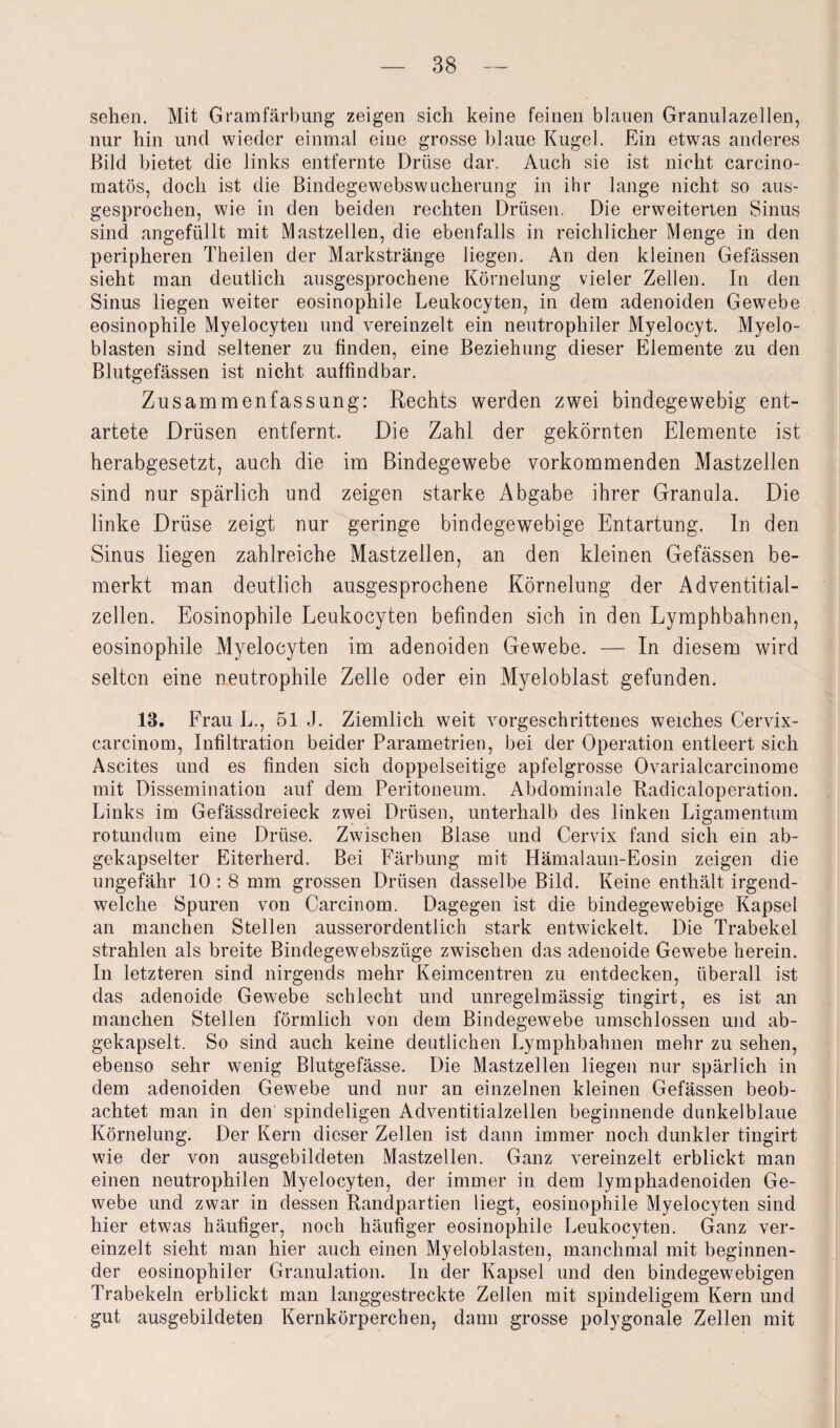 sehen. Mit Gramfärbung zeigen sich keine feinen blauen Granulazellen, nur hin und wieder einmal eine grosse blaue Kugel. Ein etwas anderes Bild bietet die links entfernte Drüse dar. Auch sie ist nicht carcino- matös, doch ist die Bindegewebswucherung in ihr lange nicht so aus¬ gesprochen, wie in den beiden rechten Drüsen. Die erweiterten Sinus sind angefüllt mit Mastzellen, die ebenfalls in reichlicher Menge in den peripheren Theilen der Markstränge liegen. An den kleinen Gefässen sieht man deutlich ausgesprochene Körnelung vieler Zellen. In den Sinus liegen weiter eosinophile Leukocyten, in dem adenoiden Gewebe eosinophile Myelocyten und vereinzelt ein neutrophiler Myelocyt. Myelo¬ blasten sind seltener zu finden, eine Beziehung dieser Elemente zu den Blutgefässen ist nicht auffindbar. Zusammenfassung: Rechts werden zwei bindegewebig ent¬ artete Drüsen entfernt. Die Zahl der gekörnten Elemente ist herabgesetzt, auch die im Bindegewebe vorkommenden Mastzellen sind nur spärlich und zeigen starke Abgabe ihrer Granula. Die linke Drüse zeigt nur geringe bindegewebige Entartung. In den Sinus liegen zahlreiche Mastzellen, an den kleinen Gefässen be¬ merkt man deutlich ausgesprochene Körnelung der Adventitial- zellen. Eosinophile Leukocyten befinden sich in den Lymphbahnen, eosinophile Myelocyten im adenoiden Gewebe. — In diesem wird selten eine neutrophile Zelle oder ein Myeloblast gefunden. 13. Frau L., 51 J. Ziemlich weit vorgeschrittenes weiches Cervix- carcinom, Infiltration beider Parametrien, bei der Operation entleert sich Ascites und es finden sich doppelseitige apfelgrosse Ovarialcarcinome mit Dissemination auf dem Peritoneum. Abdominale Radicaloperation. Links im Gefässdreieck zwei Drüsen, unterhalb des linken Ligamentum rotundum eine Drüse. Zwischen Blase und Cervix fand sich ein ab¬ gekapselter Eiterherd. Bei Färbung mit Hämalaun-Eosin zeigen die ungefähr 10 : 8 mm grossen Drüsen dasselbe Bild. Keine enthält irgend¬ welche Spuren von Carcinom. Dagegen ist die bindegewebige Kapsel an manchen Stellen ausserordentlich stark entwickelt. Die Trabekel strahlen als breite Bindegewebsziige zwischen das adenoide Gewebe herein. In letzteren sind nirgends mehr Keimcentren zu entdecken, überall ist das adenoide Gewebe schlecht und unregelmässig tingirt, es ist an manchen Stellen förmlich von dem Bindegewebe umschlossen und ab¬ gekapselt. So sind auch keine deutlichen Lymphbahnen mehr zu sehen, ebenso sehr wenig Blutgefässe. Die Mastzellen liegen nur spärlich in dem adenoiden Gewebe und nur an einzelnen kleinen Gefässen beob¬ achtet man in den spindeligen Adventitialzellen beginnende dunkelblaue Körnelung. Der Kern dieser Zellen ist dann immer noch dunkler tingirt wie der von ausgebildeten Mastzellen. Ganz vereinzelt erblickt man einen neutrophilen Myelocyten, der immer in dem lymphadenoiden Ge¬ webe und zwar in dessen Randpartien liegt, eosinophile Myelocyten sind hier etwas häufiger, noch häufiger eosinophile Leukocyten. Ganz ver¬ einzelt sieht man hier auch einen Myeloblasten, manchmal mit beginnen¬ der eosinophiler Granulation. In der Kapsel und den bindegewebigen Trabekeln erblickt man langgestreckte Zellen mit spindeligem Kern und gut ausgebildeten Kernkörperchen, dann grosse polygonale Zellen mit