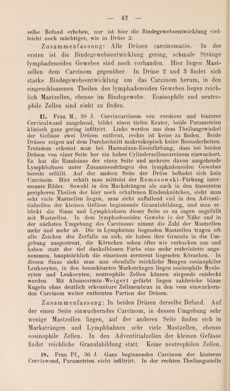 selbe Befund erheben, nur ist hier die Bindegewebsentwicklung viel¬ leicht noch mächtiger, wie in Drüse 2. Zusammenfassung: Alle Drüsen carcinomatös. In der ersten ist die Bindegewebsentwicklung gering, schmale Stränge lymphadenoiden Gewebes sind noch vorhanden. Hier liegen Mast¬ zellen dem Carcinom gegenüber. In Drüse 2 und 3 findet sich starke Bindegewebsentwicklung um das Carcinom herum, in den eingeschlossenen Theilen des lymphadenoiden Gewebes liegen reich¬ lich Mastzellen, ebenso im Bindegewebe. Eosinophile und neutro¬ phile Zellen sind nicht zu finden. 17. Frau M.. 38 J. Cervixcarcinom von vorderer und hinterer Cervicalwand ausgehend, bildet einen tiefen Krater, beide Parametrien klinisch ganz gering infiltrirt. Links werden aus dem Theilungswinkel der Gefässe zwei Drüsen entfernt, rechts ist keine zu finden. Beide Drüsen zeigen auf dem Durchschnitt makroskopisch keine Besonderheiten. Trotzdem erkennt man bei Haemalaun-Eosinfärbung, dass bei beiden Drüsen von einer Seite her ein hohes Cylinderzellencarcinom einwuchert. Es hat die Randsinus der einen Seite und mehrere davon ausgehende Lymphbahnen unter Zusammendrängen des lymphadenoiden Gewebes bereits erfüllt. Auf der andern Seite der Drüse befindet sich kein Carcinom. Hier erhält man mittelst der Romanowski-Färbung inter¬ essante Bilder. Sowohl in den Marksträngen als auch in den äussersten peripheren Theilen der hier noch erhaltenen Rindenknötchen, sieht man sehr viele Mastzellen liegen, man sieht auffallend viel in den Adventi- tialzellen der kleinen Gefässe beginnende Granulabildung, und man er¬ blickt die Sinus und Lymphbahnen dieser Seite so zu sagen angefüllt mit Mastzellen. In dem lymphadenoiden Gewebe in der Nähe und in der nächsten Umgebung des Carcinoms nimmt die Zahl der Mastzellen mehr und mehr ab. Die in Lymphsinus liegenden Mastzellen tragen oft alle Zeichen des Zerfalls an sich, sie haben ihre Granula in die Um¬ gebung ausgestreut, die Körnchen sehen öfter wie verbacken aus und haben statt der tief dunkelblauen Farbe eine mehr rothviolette ange¬ nommen, hauptsächlich die einzelnen zerstreut liegenden Körnchen. In diesen Sinus sieht man nun ebenfalls reichliche Mengen eosinophiler Leukocyten, in den benachbarten Marksträngen liegen eosinophile Mvelo- cyten und Leukocyten, neutrophile Zellen können nirgends entdeckt werden. Mit Alauncarmin-Weigert gefärbt liegen zahlreiche blaue Kugeln ohne deutlich erkennbare Zellmembran in den vom einwuchern¬ den Carcinom weiter entfernten Partien der Drüsen. Zusammenfassung: In beiden Drüsen derselbe Befund. i\uf der einen Seite einwucherndes Carcinom, in dessen Umgebung sehr wenige Mastzellen liegen, auf der anderen Seite finden sich in Marksträngen und Lymphbahnen sehr viele Mastzellen, ebenso eosinophile Zellen. In den Adventitialzellen der kleinen Gefässe findet reichliche Granulabildung statt. Keine neutrophilen Zellen. 18, Frau Pf., 36 J. Ganz beginnendes Carcinom der hinteren Cervixwand, Parametrien nicht infiltrirt. In der rechten Theilungsstelle