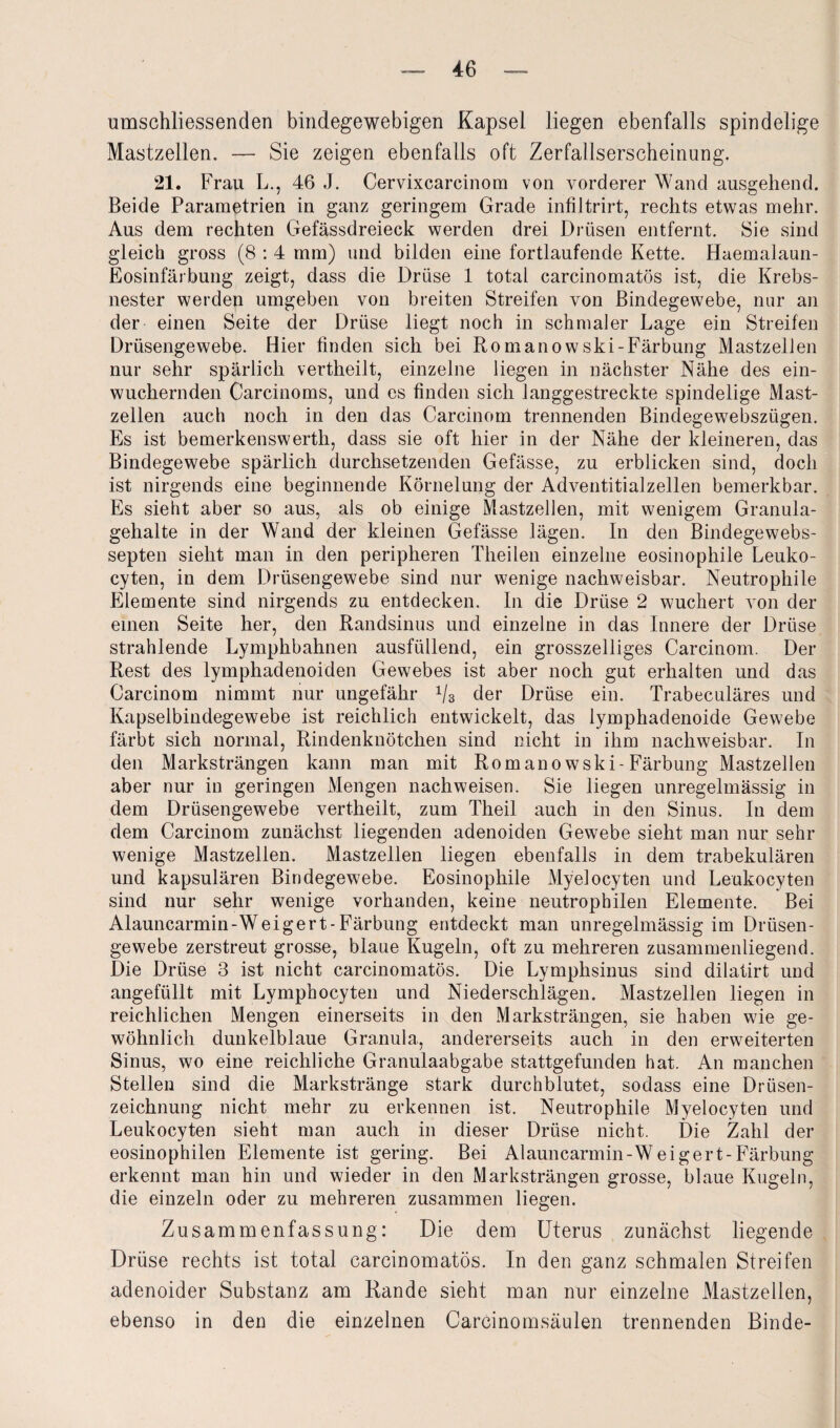 umschliessenden bindegewebigen Kapsel liegen ebenfalls spindelige Mastzellen. — Sie zeigen ebenfalls oft Zerfallserscheinung. 21. Frau L., 46 J. Cervixcarcinom von vorderer Wand ausgehend. Beide Parametrien in ganz geringem Grade infiltrirt, rechts etwas mehr. Aus dem rechten Gefässdreieck werden drei Drüsen entfernt. Sie sind gleich gross (8 : 4 mm) und bilden eine fortlaufende Kette. Haemalaun- Eosinfärbung zeigt, dass die Drüse 1 total carcinomatös ist, die Krebs¬ nester werden umgeben von breiten Streifen von Bindegewebe, nur an der einen Seite der Drüse liegt noch in schmaler Lage ein Streifen Drüsengewebe. Hier finden sich bei Romanowski-Färbung Mastzellen nur sehr spärlich vertheilt, einzelne liegen in nächster Nähe des ein¬ wuchernden Carcinoms, und es finden sich langgestreckte spindelige Mast¬ zellen auch noch in den das Carcinom trennenden Bindegewebszügen. Es ist bemerkenswerth, dass sie oft hier in der Nähe der kleineren, das Bindegewebe spärlich durchsetzenden Gefässe, zu erblicken sind, doch ist nirgends eine beginnende Körnelung der Adventitialzellen bemerkbar. Es sieht aber so aus, als ob einige Mastzellen, mit wenigem Granula¬ gehalte in der Wand der kleinen Gefässe lägen. In den Bindegewebs- septen sieht man in den peripheren Theilen einzelne eosinophile Leuko- cyten, in dem Drüsengewebe sind nur wenige nachweisbar. Neutrophile Elemente sind nirgends zu entdecken. In die Drüse 2 wuchert von der einen Seite her, den Randsinus und einzelne in das Innere der Drüse strahlende Lymphbahnen ausfüllend, ein grosszelliges Carcinom. Der Rest des lymphadenoiden Gewebes ist aber noch gut erhalten und das Carcinom nimmt nur ungefähr 1/3 der Drüse ein. Trabeculäres und Kapselbindegewebe ist reichlich entwickelt, das lymphadenoide Gewebe färbt sich normal, Rindenknötchen sind nicht in ihm nachweisbar. In den Marksträngen kann man mit Romanowski-Färbung Mastzellen aber nur in geringen Mengen nachweisen. Sie liegen unregelmässig in dem Drüsengewebe vertheilt, zum Theil auch in den Sinus. In dem dem Carcinom zunächst liegenden adenoiden Gewebe sieht man nur sehr wenige Mastzellen. Mastzellen liegen ebenfalls in dem trabekulären und kapsulären Bindegewebe. Eosinophile Myelocyten und Leukocyten sind nur sehr wenige vorhanden, keine neutrophilen Elemente. Bei Alauncarmin-Weigert-Färbung entdeckt man unregelmässig im Drüsen¬ gewebe zerstreut grosse, blaue Kugeln, oft zu mehreren zusammenliegend. Die Drüse 3 ist nicht carcinomatös. Die Lymphsinus sind dilatirt und angefüllt mit Lymphocyten und Niederschlägen. Mastzellen liegen in reichlichen Mengen einerseits in den Marksträngen, sie haben wie ge¬ wöhnlich dunkelblaue Granula, andererseits auch in den erweiterten Sinus, wo eine reichliche Granulaabgabe stattgefunden hat. An manchen Stellen sind die Markstränge stark durchblutet, sodass eine Drüsen¬ zeichnung nicht mehr zu erkennen ist. Neutrophile Myelocyten und Leukocyten sieht man auch in dieser Drüse nicht. Die Zahl der eosinophilen Elemente ist gering. Bei Alauncarmin-Weigert-Färbung erkennt man hin und wieder in den Marksträngen grosse, blaue Kugeln, die einzeln oder zu mehreren zusammen liegen. Zusammenfassung: Die dem Uterus zunächst liegende Drüse rechts ist total carcinomatös. In den ganz schmalen Streifen adenoider Substanz am Rande sieht man nur einzelne Mastzellen, ebenso in den die einzelnen Carcinomsäulen trennenden Binde-