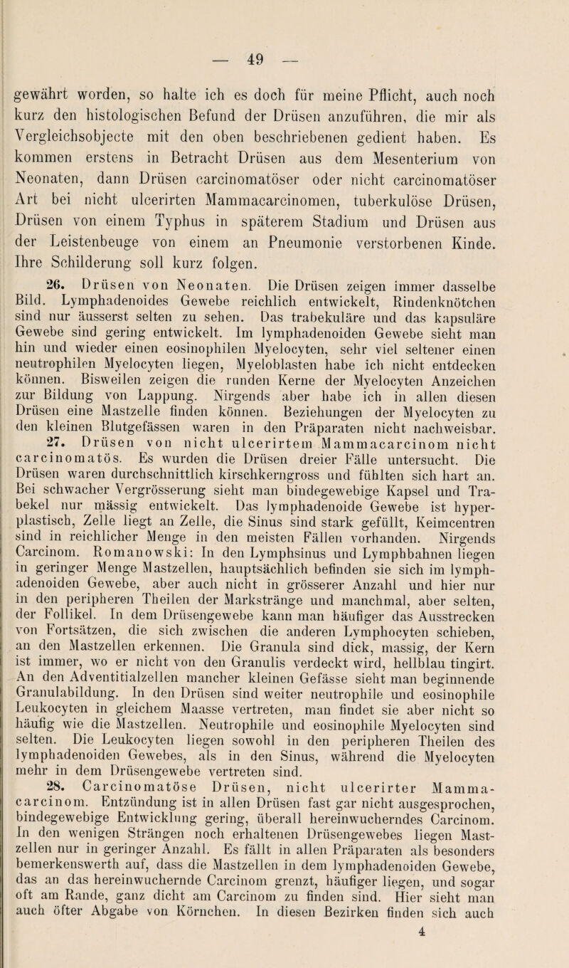 gewährt worden, so halte ich es doch für meine Pflicht, auch noch kurz den histologischen Befund der Drüsen anzuführen, die mir als Vergleichsobjecte mit den oben beschriebenen gedient haben. Es kommen erstens in Betracht Drüsen aus dem Mesenterium von Neonaten, dann Drüsen carcinomatöser oder nicht carcinomatöser Art bei nicht ulcerirten Mammacarcinomen, tuberkulöse Drüsen, Drüsen von einem Typhus in späterem Stadium und Drüsen aus der Leistenbeuge von einem an Pneumonie verstorbenen Kinde. Ihre Schilderung soll kurz folgen. 26. Drüsen von Neonaten. Die Drüsen zeigen immer dasselbe Bild. Lymphadenoides Gewebe reichlich entwickelt, Rindenknötchen sind nur äusserst selten zu sehen. Das trabekuläre und das kapsuläre Gewebe sind gering entwickelt. Im lymphadenoiden Gewebe sieht man hin und wieder einen eosinophilen Myelocyten, sehr viel seltener einen neutrophilen Myelocyten liegen, Myeloblasten habe ich nicht entdecken können. Bisweilen zeigen die runden Kerne der Myelocyten Anzeichen zur Bildung von Lappung. Nirgends aber habe ich in allen diesen Drüsen eine Mastzelle finden können. Beziehungen der Myelocyten zu den kleinen Blutgefässen waren in den Präparaten nicht nachweisbar. 27. Drüsen von nicht ulcerirtem Mammacarcinom nicht carcinomatös. Es wurden die Drüsen dreier Fälle untersucht. Die Drüsen waren durchschnittlich kirschkerngross und fühlten sich hart an. Bei schwacher Vergrösserung sieht man bindegewebige Kapsel und Tra¬ bekel nur massig entwickelt. Das lymphadenoide Gewebe ist hyper¬ plastisch, Zelle liegt an Zelle, die Sinus sind stark gefüllt, Keimcentren sind in reichlicher Menge in den meisten Fällen vorhanden. Nirgends Carcinom. Romanowski: In den Lymphsinus und Lymphbahnen liegen in geringer Menge Mastzellen, hauptsächlich befinden sie sich im lymph¬ adenoiden Gewebe, aber auch nicht in grösserer Anzahl und hier nur in den peripheren Theilen der Markstränge und manchmal, aber selten, der Follikel. In dem Drüsengewebe kann man häufiger das Ausstrecken von Fortsätzen, die sich zwischen die anderen Lymphocyten schieben, an den Mastzellen erkennen. Die Granula sind dick, massig, der Kern ist immer, wo er nicht von den Granulis verdeckt wird, hellblau tingirt. An den Adventitialzellen mancher kleinen Gefässe sieht man beginnende Granulabildung. In den Drüsen sind weiter neutrophile und eosinophile Leukocyten in gleichem Maasse vertreten, man findet sie aber nicht so häufig wie die Mastzellen. Neutrophile und eosinophile Myelocyten sind selten. Die Leukocyten liegen sowohl in den peripheren Theilen des lymphadenoiden Gewebes, als in den Sinus, während die Myelocyten mehr in dem Drüsengewebe vertreten sind. 28. Carcinomatöse Drüsen, nicht ulcerirter Mamma¬ carcinom. Entzündung ist in allen Drüsen fast gar nicht ausgesprochen, bindegewebige Entwicklung gering, überall hereinwucherndes Carcinom. In den wenigen Strängen noch erhaltenen Drüsengewebes liegen Mast¬ zellen nur in geringer Anzahl. Es fällt in allen Präparaten als besonders bemerkenswerth auf, dass die Mastzellen in dem lymphadenoiden Gewebe, das an das herein wuchernde Carcinom grenzt, häufiger liegen, und sogar oft am Rande, ganz dicht am Carcinom zu finden sind. Hier sieht man auch öfter Abgabe von Körnchen. In diesen Bezirken finden sich auch 4