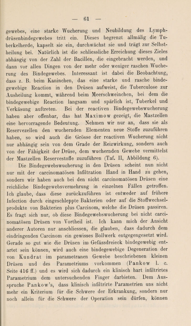 gewebes, eine starke Wucherung und Neubildung des Lymph- drüsenbindegewebes tritt ein. Dieses begrenzt allmälig die Tu¬ berkelherde, kapselt sie ein, durchwachst sie und trägt zur Selbst¬ heilung bei. Natürlich ist die schliessliche Erreichung dieses Zieles abhängig von der Zahl der Bacillen, die eingebracht werden, und dann vor allen Dingen von der mehr oder weniger raschen Wuche¬ rung des Bindegewebes. Interessant ist dabei die Beobachtung, dass z. B. beim Kaninchen, das eine starke und rasche binde¬ gewebige Reaction in den Drüsen aufweist, die Tuberculose zur Ausheilung kommt, während beim Meerschweinchen, bei dem die bindegewebige Reaction langsam und spärlich ist, Tuberkel und Verkäsung auftreten. Bei der reactiven Bindegewebswucherung haben aber offenbar, das hat Maximow gezeigt, die Mastzellen eine hervorragende Bedeutung. Nehmen wir nur an, dass sie als Reservezellen den wuchernden Elementen neue Stoffe zuzuführen haben, so wird auch die Grösse der reactiven Wucherung nicht nur abhängig sein von dem Grade der Reizwirkung, sondern auch von der Fähigkeit der Drüse, dem wuchernden Gewebe vermittelst der Mastzellen Reservestoffe zuzuführen (Taf. II, Abbildung 6). Die Bindegewebswucherung in den Drüsen scheint nun nicht nur mit der carcinomatösen Infiltration Hand in Hand zu gehen, sondern wir haben auch bei den nicht carcinomatösen Drüsen eine reichliche Bindegewebsvermehrung in einzelnen Fällen getroffen. Ich glaube, dass diese zurückzuführen ist entweder auf frühere Infection durch eingeschleppte Bakterien oder auf die Stoffwechsel¬ produkte von Bakterien plus Carcinom, welche die Drüsen passiren. Es fragt sich nur, ob diese Bindegewebswucherung bei nicht carci¬ nomatösen Drüsen von Vortheil ist. Ich kann mich der Ansicht anderer Autoren nur anschliessen, die glauben, dass dadurch dem eindringenden Carcinom ein gewisses Bollwerk entgegengesetzt wird. Gerade so gut wie die Drüsen im Gefässdreieck bindegewebig ent¬ artet sein können, wird auch eine bindegewebige Degeneration der von Kundrat im parametranen Gewebe beschriebenen kleinen Drüsen und des Parametriums Vorkommen (Pankow 1. c. Seite 416 ff.) und es wird sich dadurch ein klinisch hart infiltrirtes Parametrium dem untersuchenden Finger darbieten. Dem Aus¬ spruche Pankow’s, dass klinisch infiltrirte Parametrien uns nicht mehr ein Kriterium für die Schwere der Erkrankung, sondern nur noch allein für die Schwere der Operation sein dürfen, können