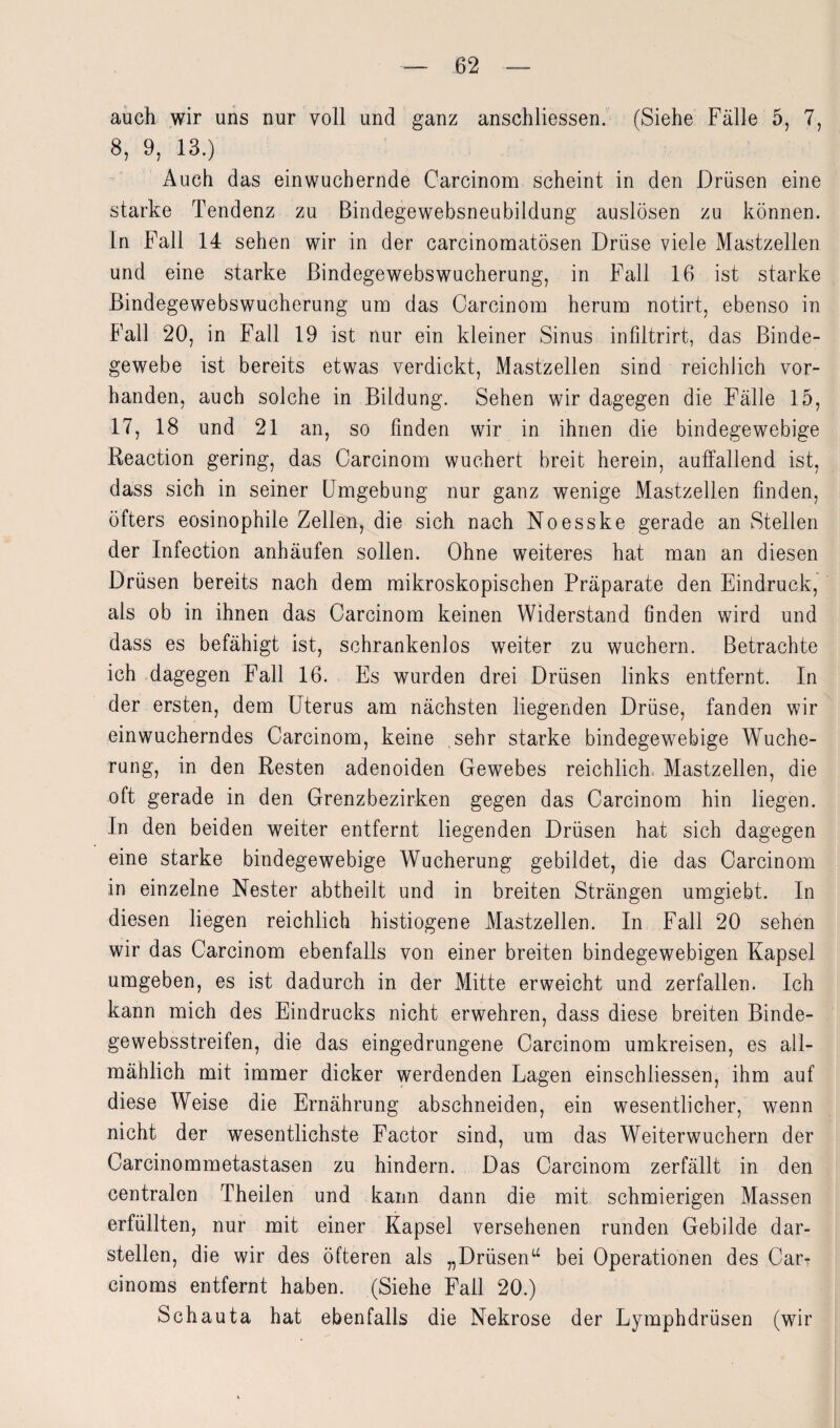 auch wir uns nur voll und ganz anschliessen. (Siehe Fälle 5, 7, 8, 9, 13.) Auch das einwuchernde Carcinom scheint in den Drüsen eine starke Tendenz zu Bindegewebsneubildung auslösen zu können. In Fall 14 sehen wir in der carcinomatösen Drüse viele Mastzellen und eine starke Bindegewebswucherung, in Fall 16 ist starke Bindegewebswucherung um das Carcinom herum notirt, ebenso in Fall 20, in Fall 19 ist nur ein kleiner Sinus infdtrirt, das Binde¬ gewebe ist bereits etwas verdickt, Mastzellen sind reichlich vor¬ handen, auch solche in Bildung. Sehen wir dagegen die Fälle 15, 17, 18 und 21 an, so linden wir in ihnen die bindegewebige Reaction gering, das Carcinom wuchert breit herein, auffallend ist, dass sich in seiner Umgebung nur ganz wenige Mastzellen finden, öfters eosinophile Zellen, die sich nach Noesske gerade an Stellen der Infection anhäufen sollen. Ohne weiteres hat man an diesen Drüsen bereits nach dem mikroskopischen Präparate den Eindruck, als ob in ihnen das Carcinom keinen Widerstand finden wird und dass es befähigt ist, schrankenlos weiter zu wuchern. Betrachte ich dagegen Fall 16. Es wurden drei Drüsen links entfernt. In der ersten, dem Uterus am nächsten liegenden Drüse, fanden wir ein wucherndes Carcinom, keine sehr starke bindegewebige Wuche¬ rung, in den Resten adenoiden Gewebes reichlich Mastzellen, die oft gerade in den Grenzbezirken gegen das Carcinom hin liegen. In den beiden weiter entfernt liegenden Drüsen hat sich dagegen eine starke bindegewebige Wucherung gebildet, die das Carcinom in einzelne Nester abtheilt und in breiten Strängen umgiebt. In diesen liegen reichlich histiogene Mastzellen. In Fall 20 sehen wir das Carcinom ebenfalls von einer breiten bindegewebigen Kapsel umgeben, es ist dadurch in der Mitte erweicht und zerfallen. Ich kann mich des Eindrucks nicht erwehren, dass diese breiten Binde- gewebsstreifen, die das eingedrungene Carcinom umkreisen, es all¬ mählich mit immer dicker werdenden Lagen einschliessen, ihm auf diese Weise die Ernährung abschneiden, ein wesentlicher, wenn nicht der wesentlichste Factor sind, um das Weiterwuchern der Carcinommetastasen zu hindern. Das Carcinom zerfällt in den centralen Theilen und kann dann die mit schmierigen Massen erfüllten, nur mit einer Kapsel versehenen runden Gebilde dar¬ stellen, die wir des öfteren als „Drüsen“ bei Operationen des Car- cinoms entfernt haben. (Siehe Fall 20.) Schauta hat ebenfalls die Nekrose der Lymphdrüsen (wir