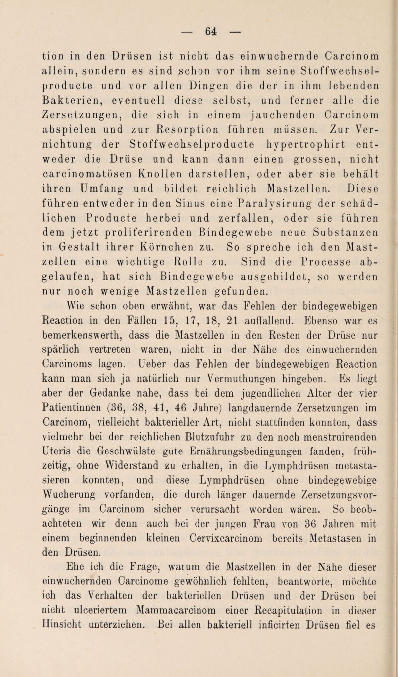 tion in den Drüsen ist nicht das einwuchernde Carcinom allein, sondern es sind ,schon vor ihm seine Stoffwechsel- producte und vor allen Dingen die der in ihm lebenden Bakterien, eventuell diese selbst, und ferner alle die Zersetzungen, die sich in einem jauchenden Carcinom abspielen und zur Resorption führen müssen. Zur Ver¬ nichtung der Stoffwechselproducte hypertrophirt ent¬ weder die Drüse und kann dann einen grossen, nicht carcinomatösen Knollen darstellen, oder aber sie behält ihren Umfang und bildet reichlich Mastzellen. Diese führen entweder in den Sinus eine Paralysirung der schäd¬ lichen Producte herbei und zerfallen, oder sie führen dem jetzt proliferirenden Bindegewebe neue Substanzen in Gestalt ihrer Körnchen zu. So spreche ich den Mast¬ zellen eine wichtige Rolle zu. Sind die Processe ab¬ gelaufen, hat sich Bindegewebe ausgebildet, so werden nur noch wenige Mastzellen gefunden. Wie schon oben erwähnt, war das Fehlen der bindegewebigen Reaction in den Fällen 15, 17, 18, 21 auffallend. Ebenso war es bemerkenswerth, dass die Mastzellen in den Resten der Drüse nur spärlich vertreten waren, nicht in der Nähe des einwuchernden Carcinoms lagen. Ueber das Fehlen der bindegewebigen Reaction kann man sich ja natürlich nur Vermuthungen hingeben. Es liegt aber der Gedanke nahe, dass bei dem jugendlichen Alter der vier Patientinnen (36, 38, 41, 46 Jahre) langdauernde Zersetzungen im Carcinom, vielleicht bakterieller Art, nicht stattfinden konnten, dass vielmehr bei der reichlichen Blutzufuhr zu den noch menstruirenden Uteris die Geschwülste gute Ernährungsbedingungen fanden, früh¬ zeitig, ohne Widerstand zu erhalten, in die Lymphdrüsen metasta¬ sieren konnten, und diese Lymphdrüsen ohne bindegewebige Wucherung vorfanden, die durch länger dauernde Zersetzungsvor¬ gänge im Carcinom sicher verursacht worden wären. So beob¬ achteten wir denn auch bei der jungen Frau von 36 Jahren mit einem beginnenden kleinen Cervixcarcinom bereits Metastasen in den Drüsen. Ehe ich die Frage, waium die Mastzellen in der Nähe dieser einwuchernden Carcinome gewöhnlich fehlten, beantworte, möchte ich das Verhalten der bakteriellen Drüsen und der Drüsen bei nicht ulceriertem Mammacarcinom einer Recapitulation in dieser Hinsicht unterziehen. Bei allen bakteriell inficirten Drüsen fiel es