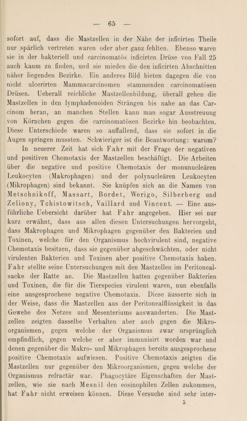 sofort auf, dass die Mastzellen in der Nähe der inficirten Theile nur spärlich vertreten waren oder aber ganz fehlten. Ebenso waren sie in der bakteriell und carcinomatös inficirten Drüse von Kall 25 auch kaum zu finden, und sie mieden die den inficirten Abschnitten näher liegenden Bezirke. Ein anderes Bild bieten dagegen die von nicht ulcerirten Mammacarcinomen stammenden carcinomatösen Drüsen. Ueberall reichliche Mastzellenbildung, überail gehen die Mastzellen in den lymphadenoiden Strängen bis nahe an das Car- cinom heran, an manchen Stellen kann man sogar Ausstreuung von Körnchen gegen die carcinomatösen Bezirke hin beobachten. Diese Unterschiede waren so auffallend, dass sie sofort in die Augen springen mussten. Schwieriger ist die Beantwortung: warum? In neuerer Zeit hat sich Fahr mit der Frage der negativen und positiven Chemotaxis der Mastzellen beschäftigt. Die Arbeiten über die negative und positive Chemotaxis der monunucleären Leukocyten (Makrophagen) und der polynucleären Leukocyten (Mikrophagen) sind bekannt. Sie knüpfen sich an die Namen von Metsehnikoff, Massart, Bordet, Werigo, Silberberg und Zeliony, Tchistowitsch, Vaillard und Vincent. — Eine aus¬ führliche Uebersicht darüber hat Fahr angegeben. Hier sei nur kurz erwähnt, dass aus allen diesen Untersuchungen hervorgeht, dass Makrophagen und Mikrophagen gegenüber den Bakterien und Toxinen, welche für den Organismus hochvirulent sind, negative Chemotaxis besitzen, dass sie gegenüber abgeschwächten, oder nicht virulenten Bakterien und Toxinen aber positive Chemotaxis haben. Fahr stellte seine Untersuchungen mit den Mastzellen im Peritoneal¬ sacke der Ratte an. Die Mastzellen hatten gegenüber Bakterien und Toxinen, die für die Tierspecies virulent waren, nun ebenfalls eine ausgesprochene negative Chemotaxis. Diese äusserte sich in der Weise, dass die Mastzellen aus der Peritonealflüssigkeit in das Gewebe des Netzes und Mesenteriums auswanderten. Die Mast¬ zellen zeigten dasselbe Verhalten aber auch gegen die Mikro¬ organismen, gegen welche der Organismus zwar ursprünglich empfindlich, gegen welche er aber immunisirt worden war und denen gegenüber die Makro- und Mikrophagen bereits ausgesprochene positive Chemotaxis aufwiesen. Positive Chemotaxis zeigten die Mastzellen nur gegenüber den Mikroorganismen, gegen welche der Organismus refractär war. Phagocytäre Eigenschaften der Mast¬ zellen, wie sie nach Mesnil den eosinophilen Zellen zukommen, hat Fahr nicht erweisen können. Diese Versuche sind sehr inter- 5