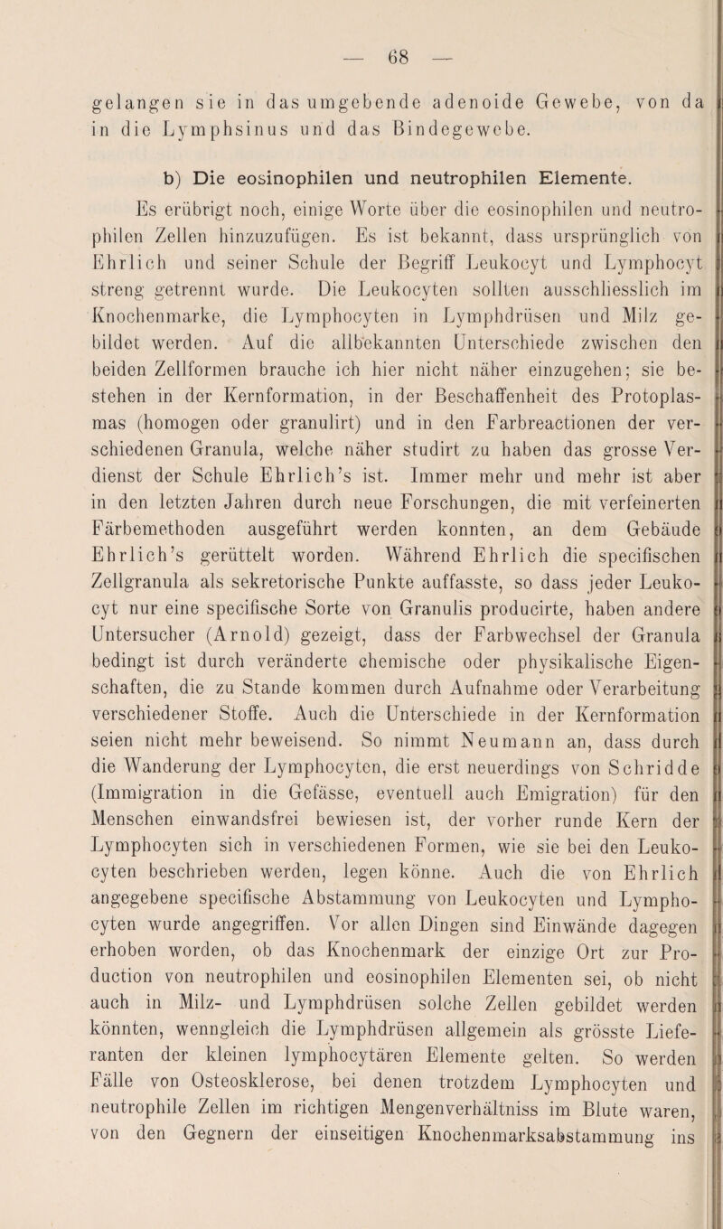 gelangen sie in das umgebende adenoide Gewebe, von da in die Lymphsin us und das Bindegewebe. b) Die eosinophilen und neutrophilen Elemente. Es erübrigt noch, einige Worte über die eosinophilen und neutro¬ philen Zellen hinzuzufügen. Es ist bekannt, dass ursprünglich von Ehrlich und seiner Schule der Begriff Leukocyt und Lymphocyt streng getrennt wurde. Die Leukocyten sollten ausschliesslich im Knochenmarke, die Lymphocyten in Lymphdrüsen und Milz ge¬ bildet werden. Auf die allbekannten Unterschiede zwischen den beiden Zellformen brauche ich hier nicht näher einzugehen; sie be¬ stehen in der Kernformation, in der Beschaffenheit des Protoplas¬ mas (homogen oder granulirt) und in den Earbreactionen der ver¬ schiedenen Granula, welche näher studirt zu haben das grosse Ver¬ dienst der Schule Ehrlich’s ist. Immer mehr und mehr ist aber in den letzten Jahren durch neue Forschungen, die mit verfeinerten Färbemethoden ausgeführt werden konnten, an dem Gebäude Ehrlich’s gerüttelt worden. Während Ehrlich die specifischen Zellgranula als sekretorische Punkte auffasste, so dass jeder Leuko¬ cyt nur eine specifische Sorte von Granulis producirte, haben andere Untersucher (Arnold) gezeigt, dass der Farbwechsel der Granula bedingt ist durch veränderte chemische oder physikalische Eigen¬ schaften, die zu Stande kommen durch Aufnahme oder Verarbeitung verschiedener Stoffe. Auch die Unterschiede in der Kernformation seien nicht mehr beweisend. So nimmt Neu mann an, dass durch die Wanderung der Lymphocyten, die erst neuerdings von Schridde (Immigration in die Gefässe, eventuell auch Emigration) für den Menschen einwandsfrei bewiesen ist, der vorher runde Kern der Lymphocyten sich in verschiedenen Formen, wie sie bei den Leuko¬ cyten beschrieben werden, legen könne. Auch die von Ehrlich angegebene specifische Abstammung von Leukocyten und Lympho¬ cyten wurde angegriffen. Vor allen Dingen sind Einwände dagegen erhoben worden, ob das Knochenmark der einzige Ort zur Pro¬ duction von neutrophilen und eosinophilen Elementen sei, ob nicht auch in Milz- und Lymphdrüsen solche Zellen gebildet werden könnten, wenngleich die Lymphdrüsen allgemein als grösste Liefe¬ ranten der kleinen lymphocytären Elemente gelten. So werden Fälle von Osteosklerose, bei denen trotzdem Lymphocyten und neutrophile Zellen im richtigen Mengenverhältnis im Blute waren, von den Gegnern der einseitigen Knochenmarksabstammung ins