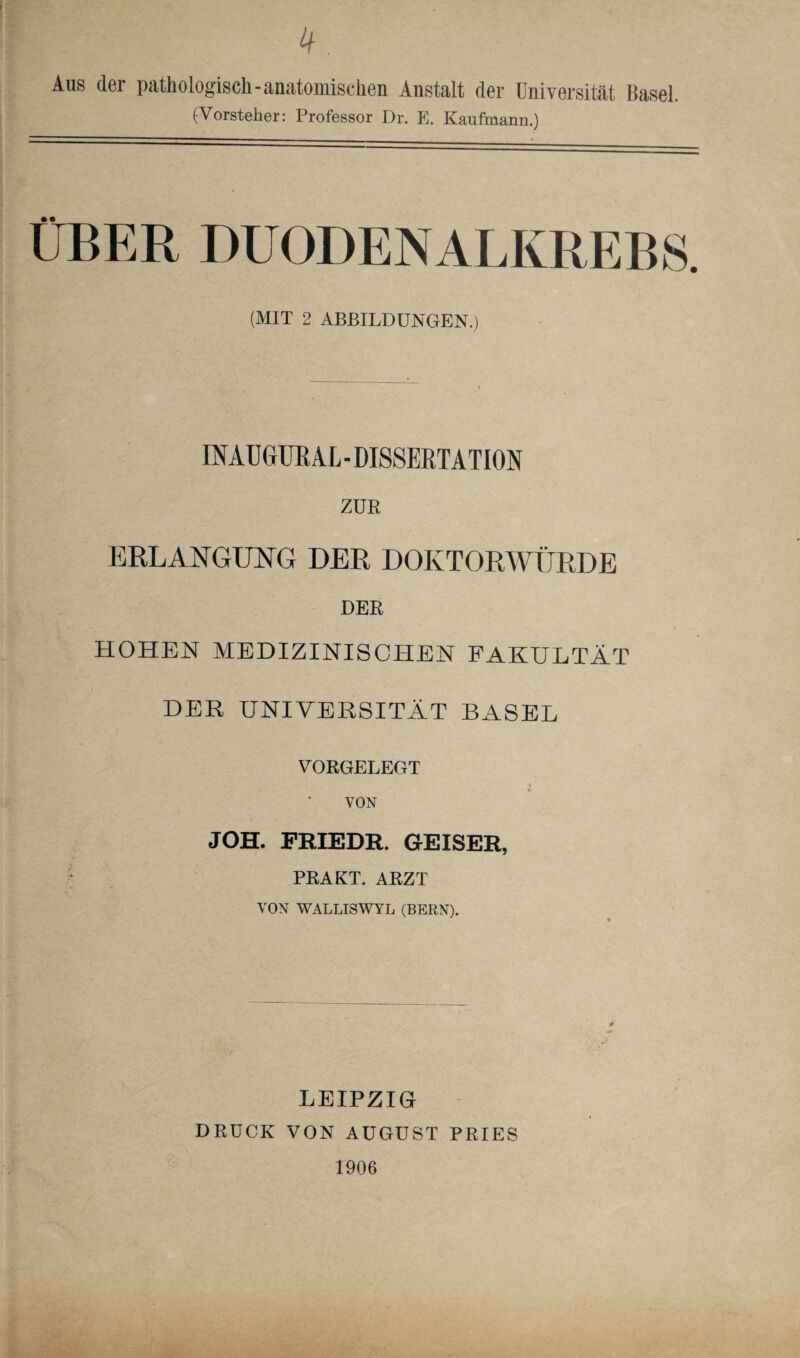 Aus der pathologisch-anatomischen Anstalt der Universität Kasel. (Vorsteher: Professor Dr. E. Kaufmann.) ÜBER DUODENALKREBS. (MIT 2 ABBILDUNGEN.) INAÜGURAL - DISSERTATION ZUR ERLANGUNG DER DOKTORWÜRDE DER HOHEN MEDIZINISCHEN FAKULTÄT DER UNIVERSITÄT BASEL VORGELEGT VON JOH. FRIEDR. GEISER, PRAKT. ARZT VON WALLISWYL (BERN). LEIPZIG DRUCK VON AUGUST PRIES 1906