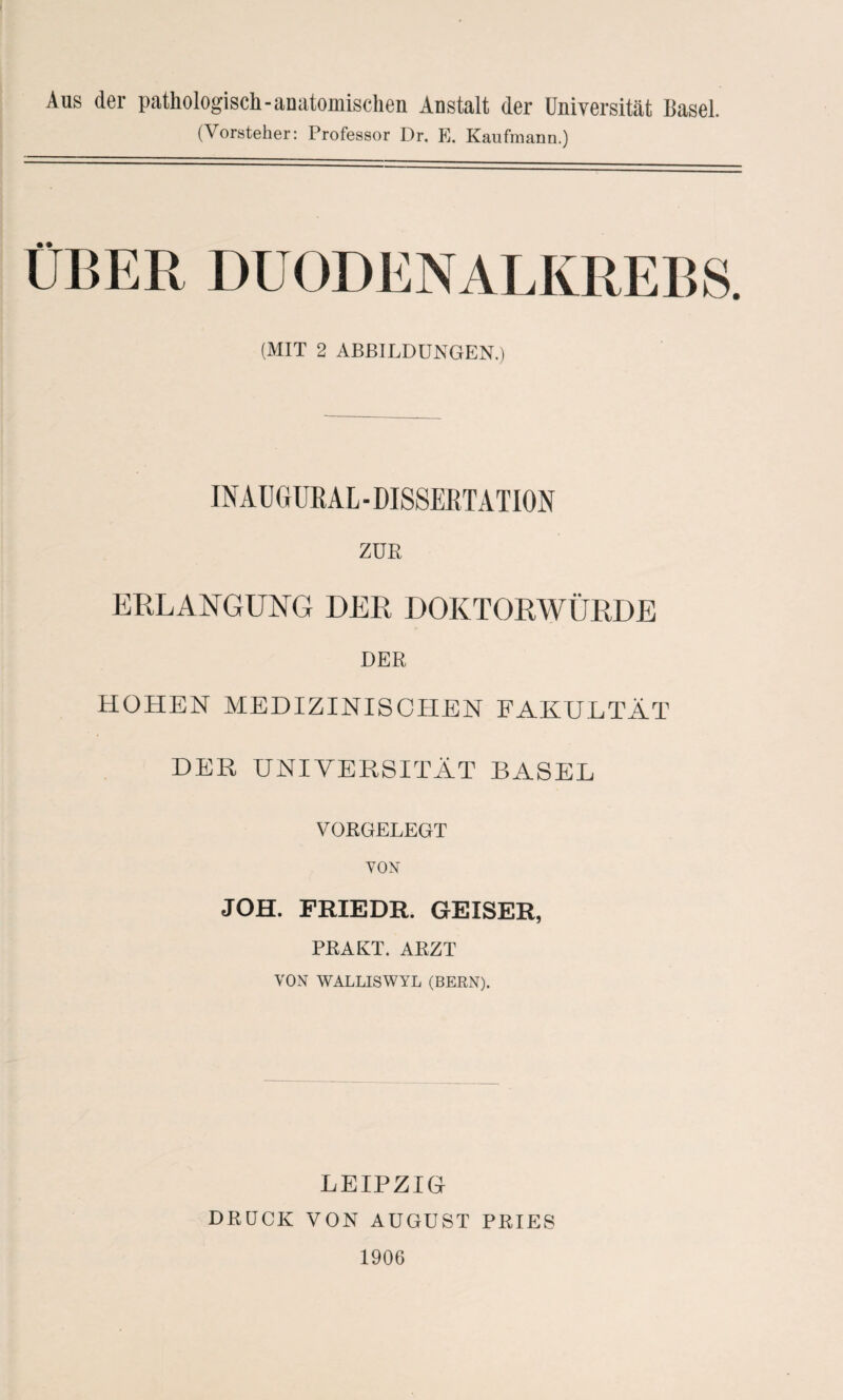 Aus der pathologisch-anatomischen Anstalt der Universität Hasel. (Vorsteher: Professor Dr. E. Kaufmann.) (MIT 2 ABBILDUNGEN.) INAUGURAL - DISSERTATION ZUE ERLANGUNG DER DOKTORWÜRDE DER HOHEN MEDIZINISCHEN FAKULTÄT DER UNIVERSITÄT BASEL VORGELEGT VON JOH. FRIEDR. GEISER, PRAKT. ARZT VON WALLISWYL (BERN). LEIPZIG DRÜCK VON AUGUST PRIES 1906