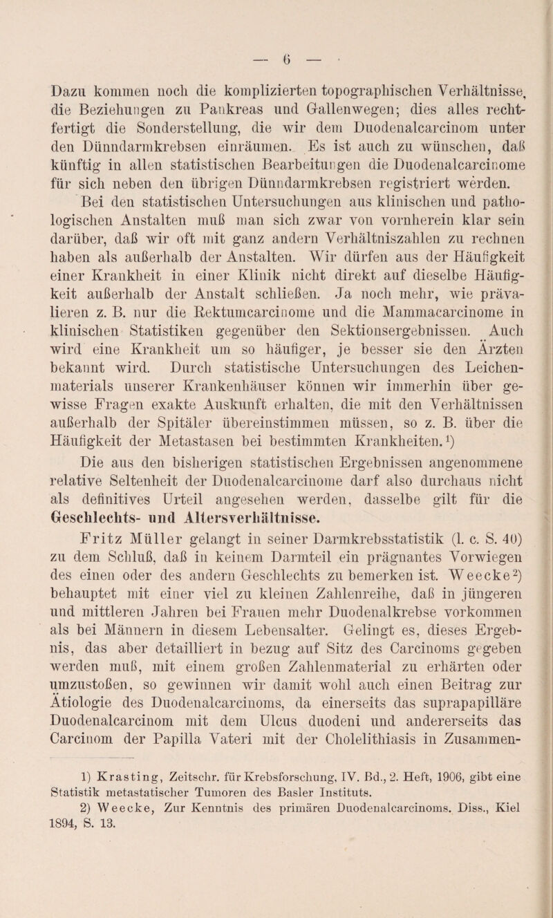 0 Dazu kommen noch die komplizierten topographischen Verhältnisse, die Beziehungen zu Pankreas und Gallenwegen; dies alles recht¬ fertigt die Sonderstellung, die wir dem Duodenalcarcinom unter den Dünndarmkrebsen einräumen. Es ist auch zu wünschen, daß künftig in allen statistischen Bearbeitungen die Duodenalcarcinome für sich neben den übrigen Dünndarmkrebsen registriert werden. Bei den statistischen Untersuchungen aus klinischen und patho¬ logischen Anstalten muß man sich zwar von vornherein klar sein darüber, daß wir oft mit ganz andern Verhältniszahlen zu rechnen haben als außerhalb der Anstalten. Wir dürfen aus der Häufigkeit einer Krankheit in einer Klinik nicht direkt auf dieselbe Häufig¬ keit außerhalb der Anstalt schließen. Ja noch mehr, wie präva- lieren z. B. nur die Rektumcarcinome und die Mammacarcinome in klinischen Statistiken gegenüber den Sektionsergebnissen. Auch wird eine Krankheit um so häufiger, je besser sie den Ärzten bekannt wird. Durch statistische Untersuchungen des Leichen¬ materials unserer Krankenhäuser können wir immerhin über ge¬ wisse Fragen exakte Auskunft erhalten, die mit den Verhältnissen außerhalb der Spitäler übereinstimmen müssen, so z. B. über die Häufigkeit der Metastasen bei bestimmten Krankheiten.1) Die aus den bisherigen statistischen Ergebnissen angenommene relative Seltenheit der Duodenalcarcinome darf also durchaus nicht als definitives Urteil angesehen werden, dasselbe gilt für die Geschlechts- und Allersverhältnisse. Fritz Müller gelangt in seiner Darmkrebsstatistik (1. c. S. 40) zu dem Schluß, daß in keinem Darmteil ein prägnantes Vorwiegen des einen oder des andern Geschlechts zu bemerken ist. Weecke2) behauptet mit einer viel zu kleinen Zahlenreihe, daß in jüngeren und mittleren Jahren bei Frauen mehr Duodenalkrebse Vorkommen als bei Männern in diesem Lebensalter. Gelingt es, dieses Ergeb¬ nis, das aber detailliert in bezug auf Sitz des Carcinoms gegeben werden muß, mit einem großen Zahlenmaterial zu erhärten oder umzustoßen, so gewinnen wir damit wohl auch einen Beitrag zur Ätiologie des Duodenalcarcinoms, da einerseits das suprapapilläre Duodenalcarcinom mit dem Ulcus duodeni und andererseits das Carcinom der Papilla Vateri mit der Cholelithiasis in Zusammen- 1) Krasting, Zeitschr. für Krebsforschung, IV. ßd., 2. Heft, 1906, gibt eine Statistik metastatischer Tumoren des Basler Instituts. 2) Weecke, Zur Kenntnis des primären Duodenalcarcinoms. Diss., Kiel 1894, S. 13.