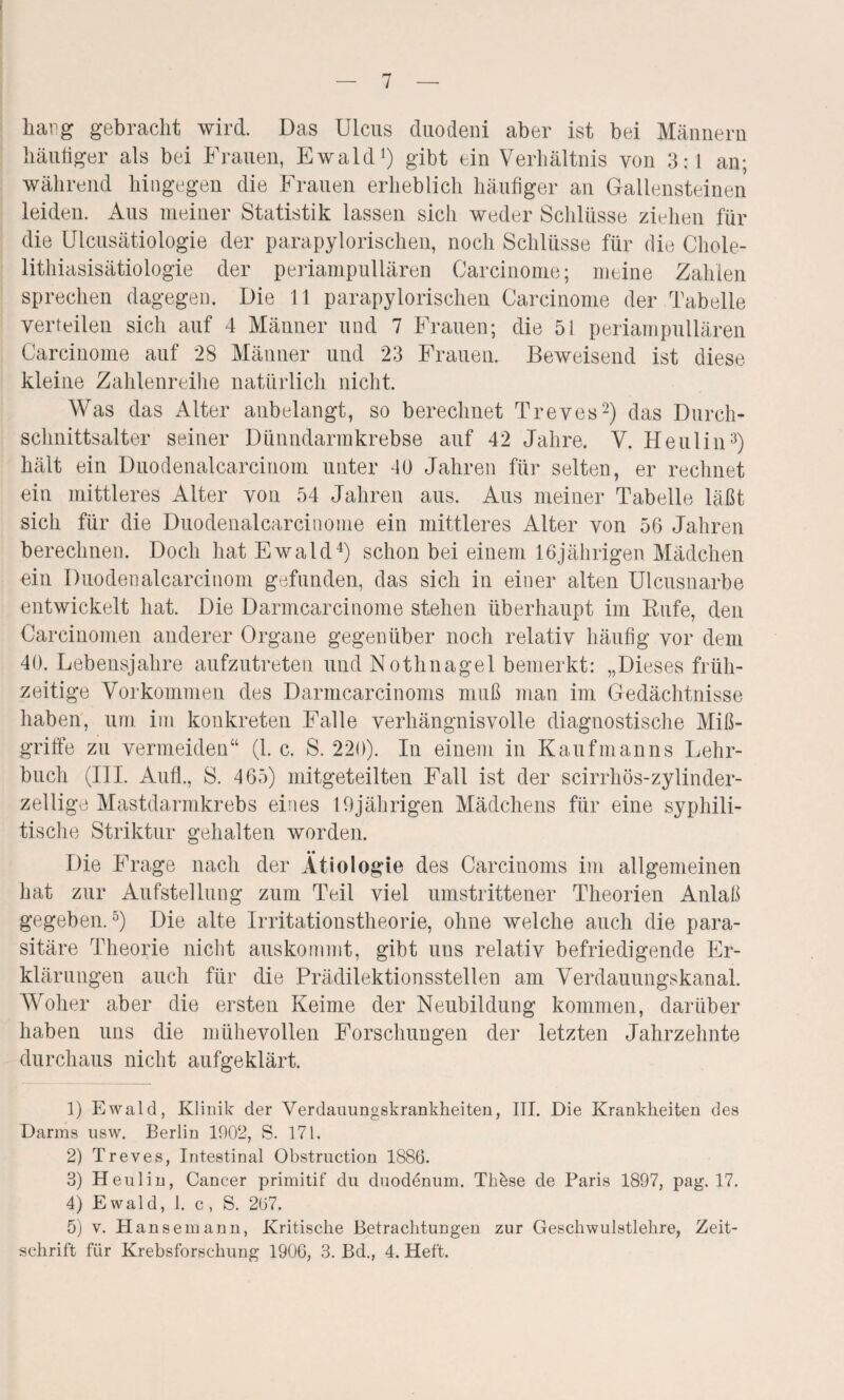 hang gebracht wird. Das Ulcus duodeni aber ist bei Männern häutiger als bei Frauen, Ewald1) gibt ein Verhältnis von 3:1 an; während hingegen die Frauen erheblich häufiger au Gallensteinen leiden. Aus meiner Statistik lassen sich weder Schlüsse ziehen für die Ulcusätiologie der parapylorischen, noch Schlüsse für die Chole- lithiasisätiologie der periampullären Carcinome; meine Zahlen sprechen dagegen. Die 11 parapylorischen Carcinome der Tabelle verteilen sich auf 4 Männer und 7 Frauen; die 51 periampullären Carcinome auf 28 Männer und 23 Frauen. Beweisend ist diese kleine Zahlenreihe natürlich nicht. Was das Alter anbelangt, so berechnet Treves2) das Durch¬ schnittsalter seiner Dünndarmkrebse auf 42 Jahre. V. He ul in3) hält ein Duodenalcarcinom unter 40 Jahren für selten, er rechnet ein mittleres Alter von 54 Jahren aus. Aus meiner Tabelle läßt sich für die Duodenalcarcinome ein mittleres Alter von 56 Jahren berechnen. Doch hat Ewald4) schon bei einem 16jährigen Mädchen ein Duodenalcarcinom gefunden, das sich in einer alten Ulcusnarbe entwickelt hat. Die Darmcarcinome stehen überhaupt im Rufe, den Carcinomen anderer Organe gegenüber noch relativ häufig vor dem 40. Lebensjahre aufzutreten und Nothnagel bemerkt: „Dieses früh¬ zeitige Vorkommen des Darmcarcinoms muß man im Gedächtnisse haben, um im konkreten Falle verhängnisvolle diagnostische Miß¬ griffe zu vermeiden“ (1. c. S. 220). In einem in Kaufmanns Lehr¬ buch (III. Aufl., S. 465) mitgeteilten Fall ist der scirrhös-zylinder- zellige Mastdarmkrebs eines 19jährigen Mädchens für eine syphili¬ tische Striktur gehalten worden. Die Frage nach der Ätiologie des Carcinoms im allgemeinen hat zur Aufstellung zum Teil viel umstrittener Theorien Anlaß gegeben.5) Die alte Irritationstheorie, ohne welche auch die para¬ sitäre Theorie nicht auskommt, gibt uns relativ befriedigende Er¬ klärungen auch für die Prädilektionsstellen am Verdauungskanal. Woher aber die ersten Keime der Neubildung kommen, darüber haben uns die mühevollen Forschungen der letzten Jahrzehnte durchaus nicht aufgeklärt. 1) Ewald, Klinik der Verdauungskrankheiten, III. Die Krankheiten des Darms usw. Berlin 1902, S. 171. 2) Treves, Intestinal Obstruction 1886. 3) Heul in, Cancer primitif du duodenum. Tkbse de Paris 1897, pag. 17. 4) Ewald, 1. c, S. 267. 5) v. Hansemann, Kritische Betrachtungen zur Geschwulstlehre, Zeit¬ schrift für Krebsforschung 1906, 3. Bd., 4. Heft.