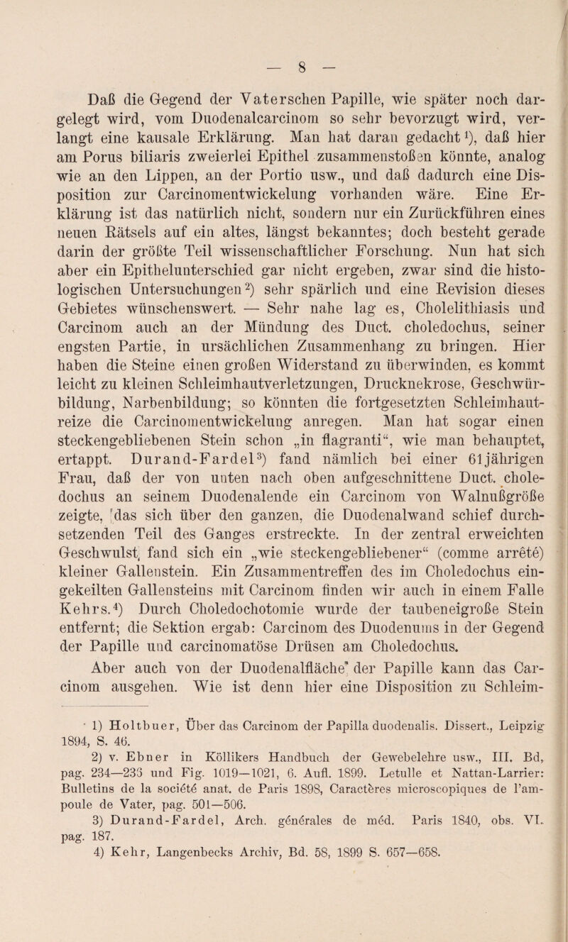 Daß die Gegend der Vater sehen Papille, wie später noch dar¬ gelegt wird, vom Duodenalcarcinora so sehr bevorzugt wird, ver¬ langt eine kausale Erklärung. Man hat daran gedacht 4), daß hier am Poms biliaris zweierlei Epithel Zusammenstößen könnte, analog wie an den Lippen, an der Portio usw., und daß dadurch eine Dis¬ position zur Carcinomentwickelung vorhanden wäre. Eine Er¬ klärung ist das natürlich nicht, sondern nur ein Zurückführen eines neuen Rätsels auf ein altes, längst bekanntes; doch besteht gerade darin der größte Teil wissenschaftlicher Forschung. Nun hat sich aber ein Epithelunterschied gar nicht ergeben, zwar sind die histo¬ logischen Untersuchungen* 2) sehr spärlich und eine Revision dieses Gebietes wünschenswert. — Sehr nahe lag es, Cholelithiasis und Carcinom auch an der Mündung des Duct. choledochus, seiner engsten Partie, in ursächlichen Zusammenhang zu bringen. Hier haben die Steine einen großen Widerstand zu überwinden, es kommt leicht zu kleinen Schleimhautverletzungen, Drucknekrose, Geschwür¬ bildung, Narbenbildung; so könnten die fortgesetzten Schleimhaut¬ reize die Carcinomentwickelung anregen. Man hat sogar einen steckengebliebenen Stein schon „in flagranti“, wie man behauptet, ertappt. Durand-Fardel3 4) fand nämlich hei einer 61jährigen Frau, daß der von unten nach oben aufgeschnittene Duct. chole¬ dochus an seinem Duodenalende ein Carcinom von Walnußgroße zeigte, Mas sich über den ganzen, die Duodenalwand schief durch¬ setzenden Teil des Ganges erstreckte. In der zentral erweichten Geschwulst, fand sich ein „wie steckengebliebener“ (comme arrete) kleiner Gallenstein. Ein Zusammentreffen des im Choledochus ein¬ gekeilten Gallensteins mit Carcinom finden wir auch in einem Falle Kehrs.4) Durch Choledochotomie wurde der tanbeneigroße Stein entfernt; die Sektion ergab: Carcinom des Duodenums in der Gegend der Papille und carcinomatöse Drüsen am Choledochus. Aber auch von der Duodenalfläche* der Papille kann das Car¬ cinom ausgehen. Wie ist denn hier eine Disposition zu Schleim- • 1) Holtbuer, Überdas Carcinom der Papilla duodenalis. Dissert., Leipzig 1894, S. 46. 2) v. Ebner in Köllikers Handbuch der Gewebelehre usw., III. Bd, pag. 234—233 und Fig. 1019—1021, 6. Aufl. 1899. Letulle et Nattan-Larrier: Bulletins de la societd anat. de Paris 1898, Caracteres microscopiques de l’am- poule de Vater, pag. 50 L—506. 3) Durand-Fardel, Arch. generales de med. Paris 1840, obs. VL pag. 187.